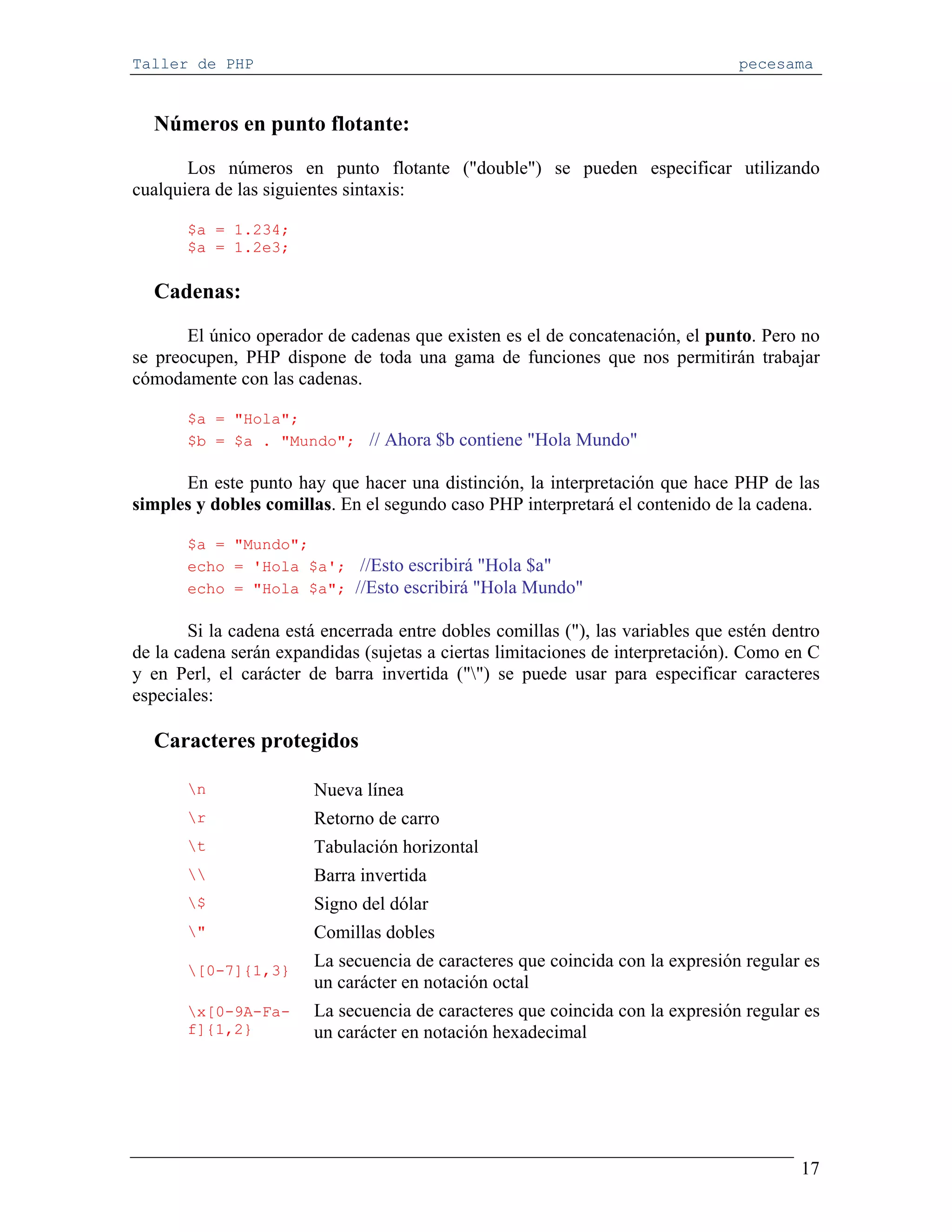 Taller de PHP                                                                     pecesama


  Números en punto flotante:
       Los números en punto flotante ("double") se pueden especificar utilizando
cualquiera de las siguientes sintaxis:

       $a = 1.234;
       $a = 1.2e3;

  Cadenas:
       El único operador de cadenas que existen es el de concatenación, el punto. Pero no
se preocupen, PHP dispone de toda una gama de funciones que nos permitirán trabajar
cómodamente con las cadenas.

       $a = "Hola";
       $b = $a . "Mundo"; // Ahora $b contiene "Hola Mundo"

      En este punto hay que hacer una distinción, la interpretación que hace PHP de las
simples y dobles comillas. En el segundo caso PHP interpretará el contenido de la cadena.

       $a = "Mundo";
       echo = 'Hola $a'; //Esto escribirá "Hola $a"
       echo = "Hola $a"; //Esto escribirá "Hola Mundo"

        Si la cadena está encerrada entre dobles comillas ("), las variables que estén dentro
de la cadena serán expandidas (sujetas a ciertas limitaciones de interpretación). Como en C
y en Perl, el carácter de barra invertida ("") se puede usar para especificar caracteres
especiales:

  Caracteres protegidos

       n               Nueva línea
       r               Retorno de carro
       t               Tabulación horizontal
                      Barra invertida
       $               Signo del dólar
       "               Comillas dobles
       [0-7]{1,3}
                        La secuencia de caracteres que coincida con la expresión regular es
                        un carácter en notación octal
       x[0-9A-Fa-      La secuencia de caracteres que coincida con la expresión regular es
       f]{1,2}          un carácter en notación hexadecimal




                                                                                          17
 