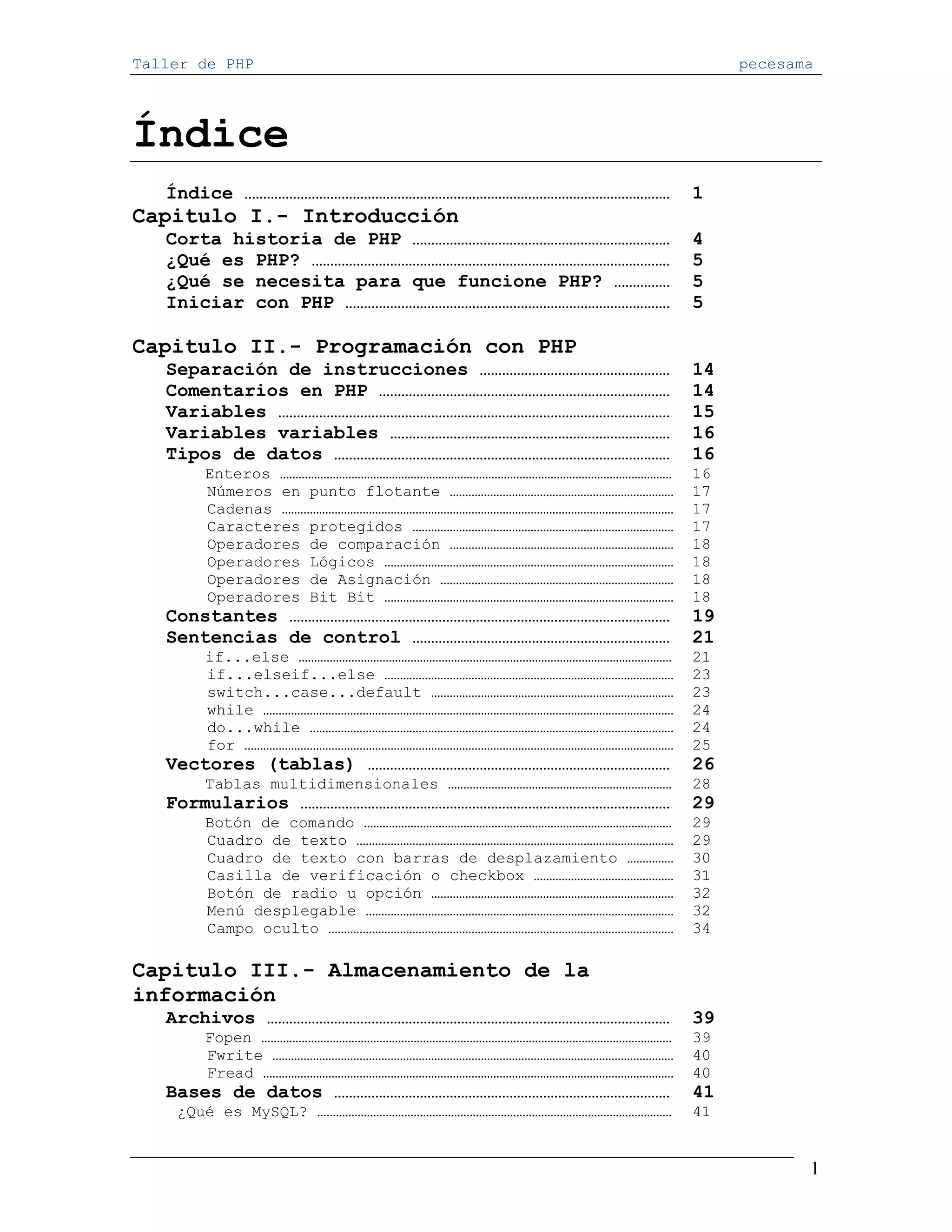 Taller de PHP                                                    pecesama




Índice
   Índice ……………………………………………………………………………………………………            1
Capitulo I.- Introducción
   Corta historia de PHP ……………………………………………………………            4
   ¿Qué es PHP? ……………………………………………………………………………………            5
   ¿Qué se necesita para que funcione PHP? ……………            5
   Iniciar con PHP ……………………………………………………………………………            5

Capitulo II.- Programación con PHP
   Separación de instrucciones ……………………………………………            14
   Comentarios en PHP ……………………………………………………………………            14
   Variables ……………………………………………………………………………………………            15
   Variables variables …………………………………………………………………            16
   Tipos de datos ………………………………………………………………………………            16
       Enteros ………………………………………………………………………………………………………………   16
       Números en punto flotante ………………………………………………………………   17
       Cadenas ………………………………………………………………………………………………………………   17
       Caracteres protegidos …………………………………………………………………………   17
       Operadores de comparación ………………………………………………………………   18
       Operadores Lógicos …………………………………………………………………………………   18
       Operadores de Asignación …………………………………………………………………   18
       Operadores Bit Bit …………………………………………………………………………………   18
   Constantes …………………………………………………………………………………………            19
   Sentencias de control ……………………………………………………………            21
       if...else …………………………………………………………………………………………………………   21
       if...elseif...else …………………………………………………………………………………   23
       switch...case...default ……………………………………………………………………   23
       while ……………………………………………………………………………………………………………………   24
       do...while ………………………………………………………………………………………………………   24
       for …………………………………………………………………………………………………………………………   25
   Vectores (tablas) ………………………………………………………………………            26
       Tablas multidimensionales ………………………………………………………………   28
   Formularios ………………………………………………………………………………………            29
       Botón de comando ………………………………………………………………………………………   29
       Cuadro de texto …………………………………………………………………………………………   29
       Cuadro de texto con barras de desplazamiento ……………   30
       Casilla de verificación o checkbox ………………………………………   31
       Botón de radio u opción ……………………………………………………………………   32
       Menú desplegable ………………………………………………………………………………………   32
       Campo oculto …………………………………………………………………………………………………   34

Capitulo III.- Almacenamiento de la
información
   Archivos ………………………………………………………………………………………………            39
       Fopen ……………………………………………………………………………………………………………………   39
       Fwrite …………………………………………………………………………………………………………………   40
       Fread ……………………………………………………………………………………………………………………   40
   Bases de datos ………………………………………………………………………………            41
    ¿Qué es MySQL? ……………………………………………………………………………………………………   41


                                                                        1
 