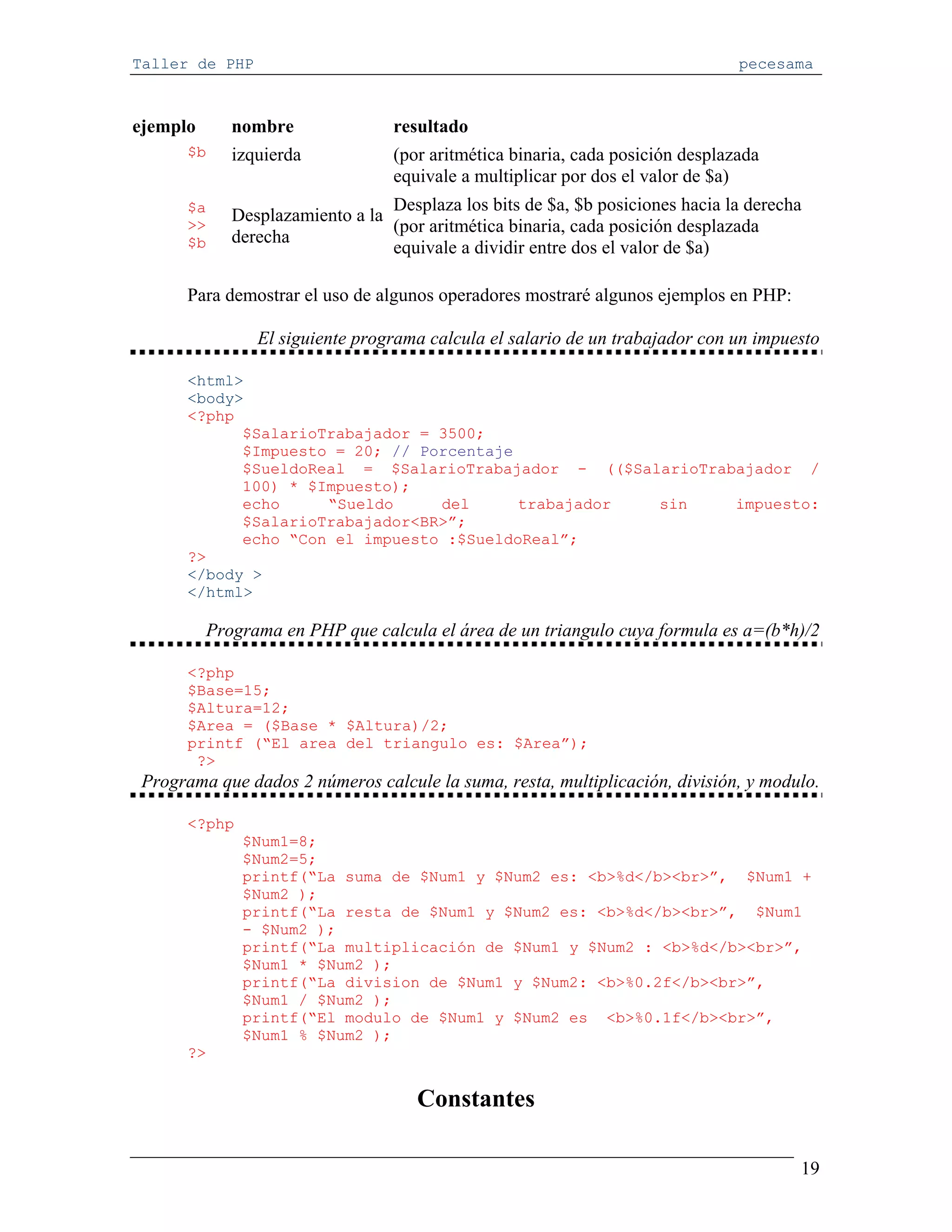 Taller de PHP                                                                   pecesama



ejemplo      nombre               resultado
      $b     izquierda            (por aritmética binaria, cada posición desplazada
                                  equivale a multiplicar por dos el valor de $a)
      $a                         Desplaza los bits de $a, $b posiciones hacia la derecha
             Desplazamiento a la
      >>                         (por aritmética binaria, cada posición desplazada
      $b     derecha
                                 equivale a dividir entre dos el valor de $a)

      Para demostrar el uso de algunos operadores mostraré algunos ejemplos en PHP:

                El siguiente programa calcula el salario de un trabajador con un impuesto

      <html>
      <body>
      <?php
            $SalarioTrabajador = 3500;
            $Impuesto = 20; // Porcentaje
            $SueldoReal = $SalarioTrabajador - (($SalarioTrabajador /
            100) * $Impuesto);
            echo     “Sueldo     del      trabajador sin     impuesto:
            $SalarioTrabajador<BR>”;
            echo “Con el impuesto :$SueldoReal”;
      ?>
      </body >
      </html>

          Programa en PHP que calcula el área de un triangulo cuya formula es a=(b*h)/2

      <?php
      $Base=15;
      $Altura=12;
      $Area = ($Base * $Altura)/2;
      printf (“El area del triangulo es: $Area”);
       ?>
 Programa que dados 2 números calcule la suma, resta, multiplicación, división, y modulo.

      <?php
              $Num1=8;
              $Num2=5;
              printf(“La suma de $Num1 y $Num2 es: <b>%d</b><br>”, $Num1 +
              $Num2 );
              printf(“La resta de $Num1 y $Num2 es: <b>%d</b><br>”, $Num1
              - $Num2 );
              printf(“La multiplicación de $Num1 y $Num2 : <b>%d</b><br>”,
              $Num1 * $Num2 );
              printf(“La division de $Num1 y $Num2: <b>%0.2f</b><br>”,
              $Num1 / $Num2 );
              printf(“El modulo de $Num1 y $Num2 es <b>%0.1f</b><br>”,
              $Num1 % $Num2 );
      ?>


                                     Constantes

                                                                                       19
 