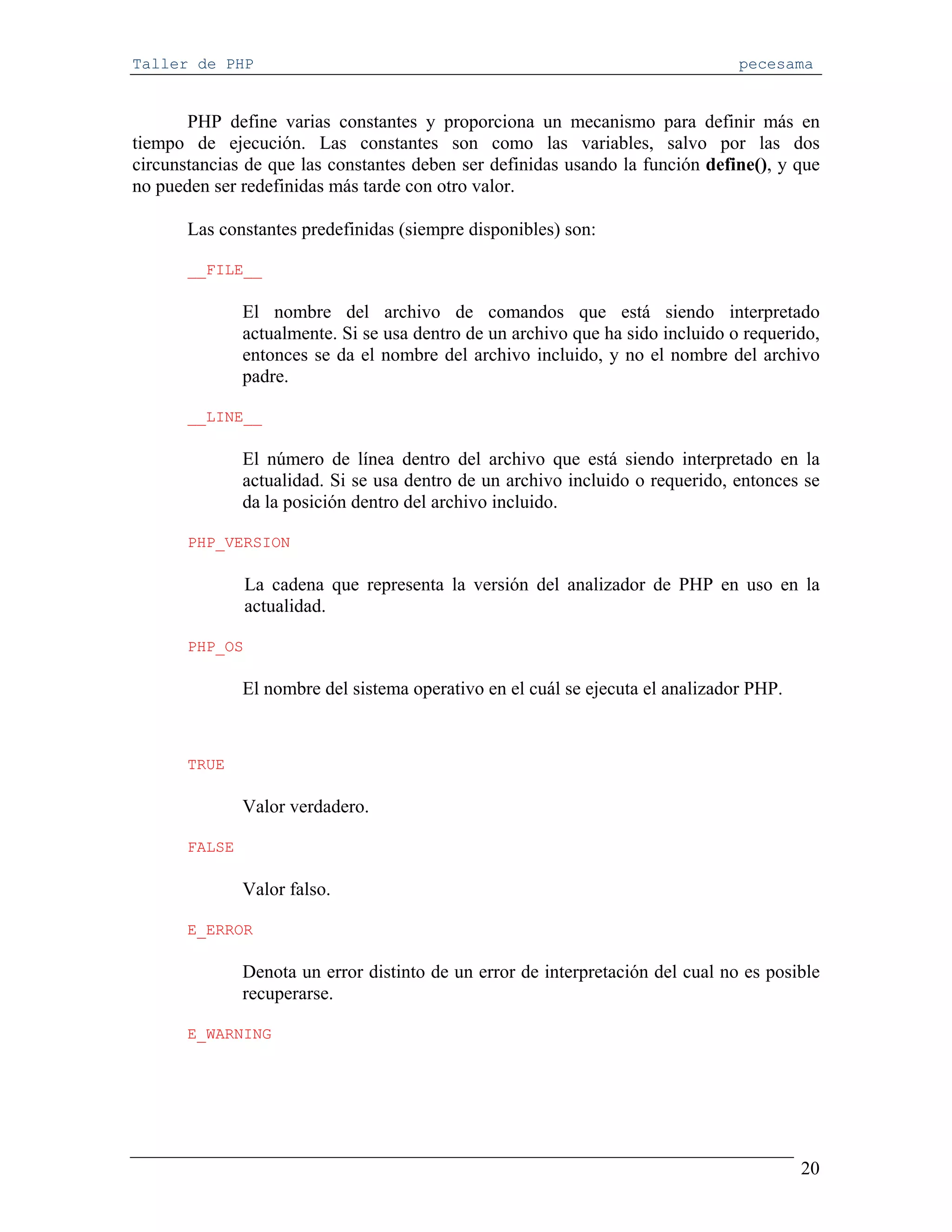 Taller de PHP                                                                    pecesama


       PHP define varias constantes y proporciona un mecanismo para definir más en
tiempo de ejecución. Las constantes son como las variables, salvo por las dos
circunstancias de que las constantes deben ser definidas usando la función define(), y que
no pueden ser redefinidas más tarde con otro valor.

       Las constantes predefinidas (siempre disponibles) son:

       __FILE__

               El nombre del archivo de comandos que está siendo interpretado
               actualmente. Si se usa dentro de un archivo que ha sido incluido o requerido,
               entonces se da el nombre del archivo incluido, y no el nombre del archivo
               padre.

       __LINE__

               El número de línea dentro del archivo que está siendo interpretado en la
               actualidad. Si se usa dentro de un archivo incluido o requerido, entonces se
               da la posición dentro del archivo incluido.

       PHP_VERSION

                La cadena que representa la versión del analizador de PHP en uso en la
                actualidad.

       PHP_OS

               El nombre del sistema operativo en el cuál se ejecuta el analizador PHP.


       TRUE

               Valor verdadero.

       FALSE

               Valor falso.

       E_ERROR

               Denota un error distinto de un error de interpretación del cual no es posible
               recuperarse.

       E_WARNING




                                                                                          20
 