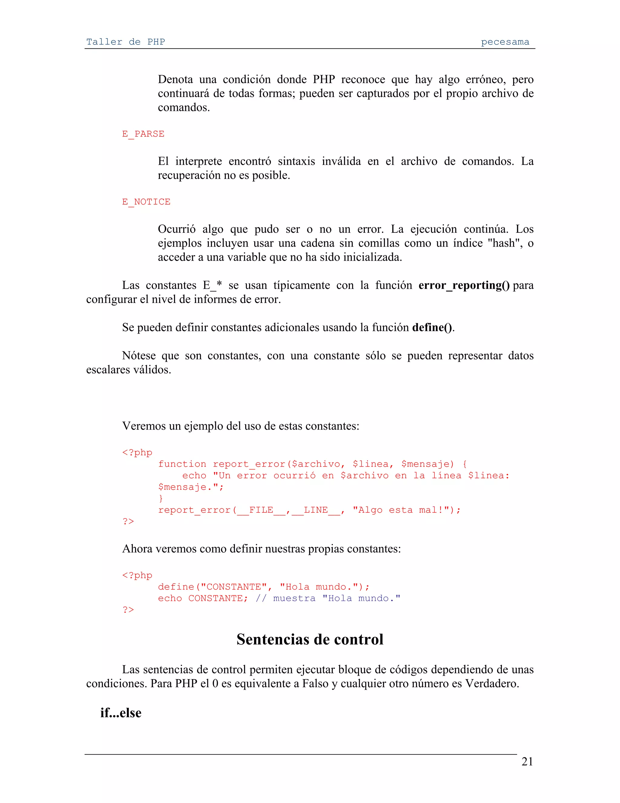 Taller de PHP                                                                 pecesama


               Denota una condición donde PHP reconoce que hay algo erróneo, pero
               continuará de todas formas; pueden ser capturados por el propio archivo de
               comandos.

       E_PARSE

               El interprete encontró sintaxis inválida en el archivo de comandos. La
               recuperación no es posible.

       E_NOTICE

               Ocurrió algo que pudo ser o no un error. La ejecución continúa. Los
               ejemplos incluyen usar una cadena sin comillas como un índice "hash", o
               acceder a una variable que no ha sido inicializada.

       Las constantes E_* se usan típicamente con la función error_reporting() para
configurar el nivel de informes de error.

       Se pueden definir constantes adicionales usando la función define().

       Nótese que son constantes, con una constante sólo se pueden representar datos
escalares válidos.



       Veremos un ejemplo del uso de estas constantes:

       <?php
               function report_error($archivo, $linea, $mensaje) {
                   echo "Un error ocurrió en $archivo en la línea $linea:
               $mensaje.";
               }
               report_error(__FILE__,__LINE__, "Algo esta mal!");
       ?>

       Ahora veremos como definir nuestras propias constantes:

       <?php
               define("CONSTANTE", "Hola mundo.");
               echo CONSTANTE; // muestra "Hola mundo."
       ?>


                              Sentencias de control
       Las sentencias de control permiten ejecutar bloque de códigos dependiendo de unas
condiciones. Para PHP el 0 es equivalente a Falso y cualquier otro número es Verdadero.

  if...else


                                                                                      21
 