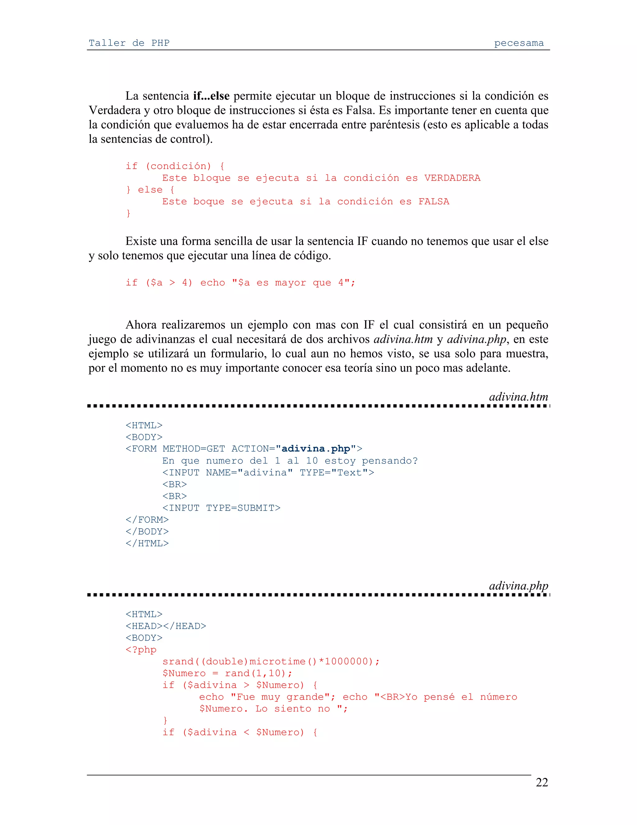 Taller de PHP                                                                     pecesama




        La sentencia if...else permite ejecutar un bloque de instrucciones si la condición es
Verdadera y otro bloque de instrucciones si ésta es Falsa. Es importante tener en cuenta que
la condición que evaluemos ha de estar encerrada entre paréntesis (esto es aplicable a todas
la sentencias de control).

       if (condición) {
             Este bloque se ejecuta si la condición es VERDADERA
       } else {
             Este boque se ejecuta si la condición es FALSA
       }

        Existe una forma sencilla de usar la sentencia IF cuando no tenemos que usar el else
y solo tenemos que ejecutar una línea de código.

       if ($a > 4) echo "$a es mayor que 4";



        Ahora realizaremos un ejemplo con mas con IF el cual consistirá en un pequeño
juego de adivinanzas el cual necesitará de dos archivos adivina.htm y adivina.php, en este
ejemplo se utilizará un formulario, lo cual aun no hemos visto, se usa solo para muestra,
por el momento no es muy importante conocer esa teoría sino un poco mas adelante.

                                                                                adivina.htm

       <HTML>
       <BODY>
       <FORM METHOD=GET ACTION="adivina.php">
             En que numero del 1 al 10 estoy pensando?
             <INPUT NAME="adivina" TYPE="Text">
             <BR>
             <BR>
             <INPUT TYPE=SUBMIT>
       </FORM>
       </BODY>
       </HTML>



                                                                                adivina.php

       <HTML>
       <HEAD></HEAD>
       <BODY>
       <?php
             srand((double)microtime()*1000000);
             $Numero = rand(1,10);
             if ($adivina > $Numero) {
                   echo "Fue muy grande"; echo "<BR>Yo pensé el número
                   $Numero. Lo siento no ";
             }
             if ($adivina < $Numero) {



                                                                                          22
 