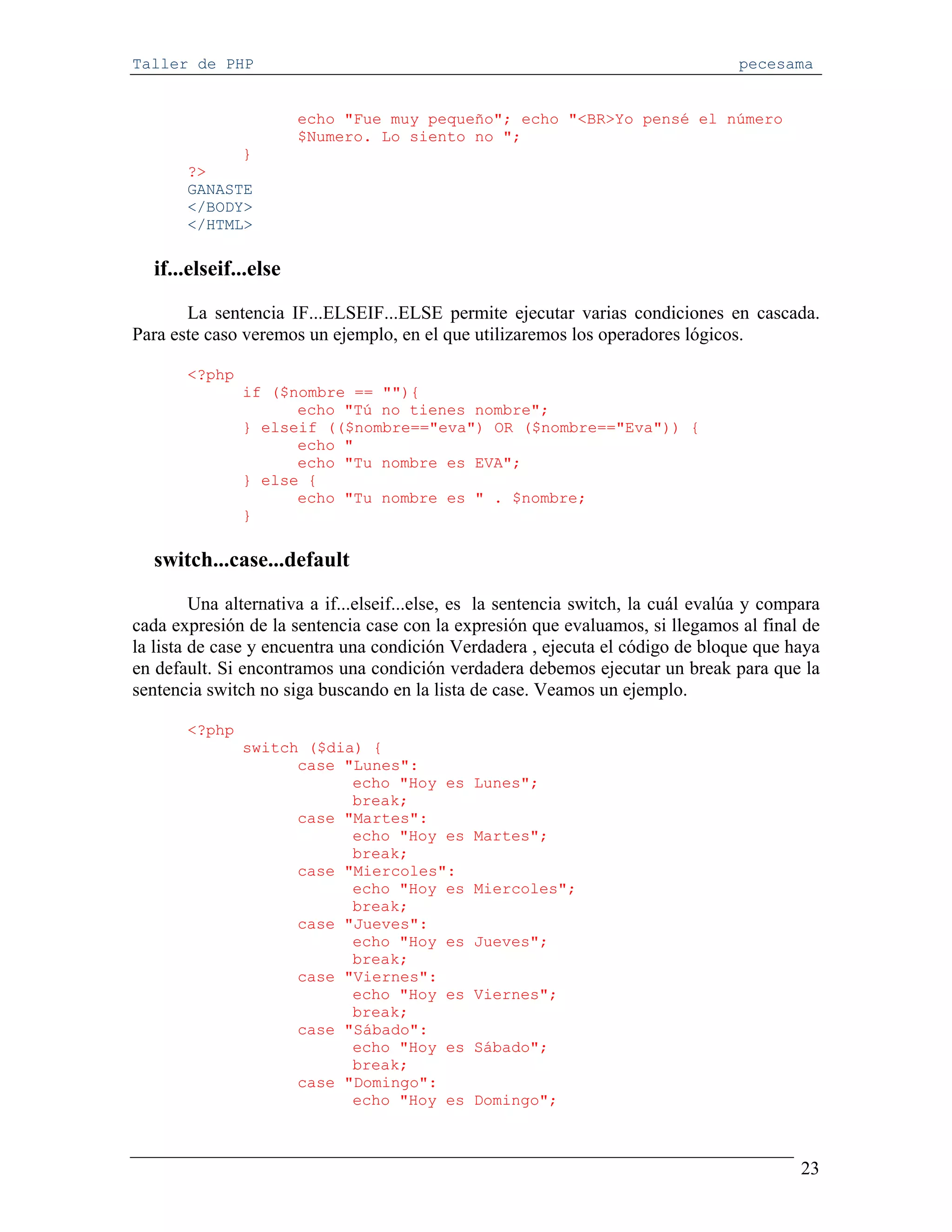Taller de PHP                                                                      pecesama


                       echo "Fue muy pequeño"; echo "<BR>Yo pensé el número
                       $Numero. Lo siento no ";
             }
       ?>
       GANASTE
       </BODY>
       </HTML>

  if...elseif...else
       La sentencia IF...ELSEIF...ELSE permite ejecutar varias condiciones en cascada.
Para este caso veremos un ejemplo, en el que utilizaremos los operadores lógicos.

       <?php
               if ($nombre == ""){
                     echo "Tú no tienes nombre";
               } elseif (($nombre=="eva") OR ($nombre=="Eva")) {
                     echo "
                     echo "Tu nombre es EVA";
               } else {
                     echo "Tu nombre es " . $nombre;
               }

  switch...case...default
         Una alternativa a if...elseif...else, es la sentencia switch, la cuál evalúa y compara
cada expresión de la sentencia case con la expresión que evaluamos, si llegamos al final de
la lista de case y encuentra una condición Verdadera , ejecuta el código de bloque que haya
en default. Si encontramos una condición verdadera debemos ejecutar un break para que la
sentencia switch no siga buscando en la lista de case. Veamos un ejemplo.

       <?php
               switch ($dia) {
                     case "Lunes":
                           echo "Hoy es        Lunes";
                           break;
                     case "Martes":
                           echo "Hoy es        Martes";
                           break;
                     case "Miercoles":
                           echo "Hoy es        Miercoles";
                           break;
                     case "Jueves":
                           echo "Hoy es        Jueves";
                           break;
                     case "Viernes":
                           echo "Hoy es        Viernes";
                           break;
                     case "Sábado":
                           echo "Hoy es        Sábado";
                           break;
                     case "Domingo":
                           echo "Hoy es        Domingo";



                                                                                            23
 
