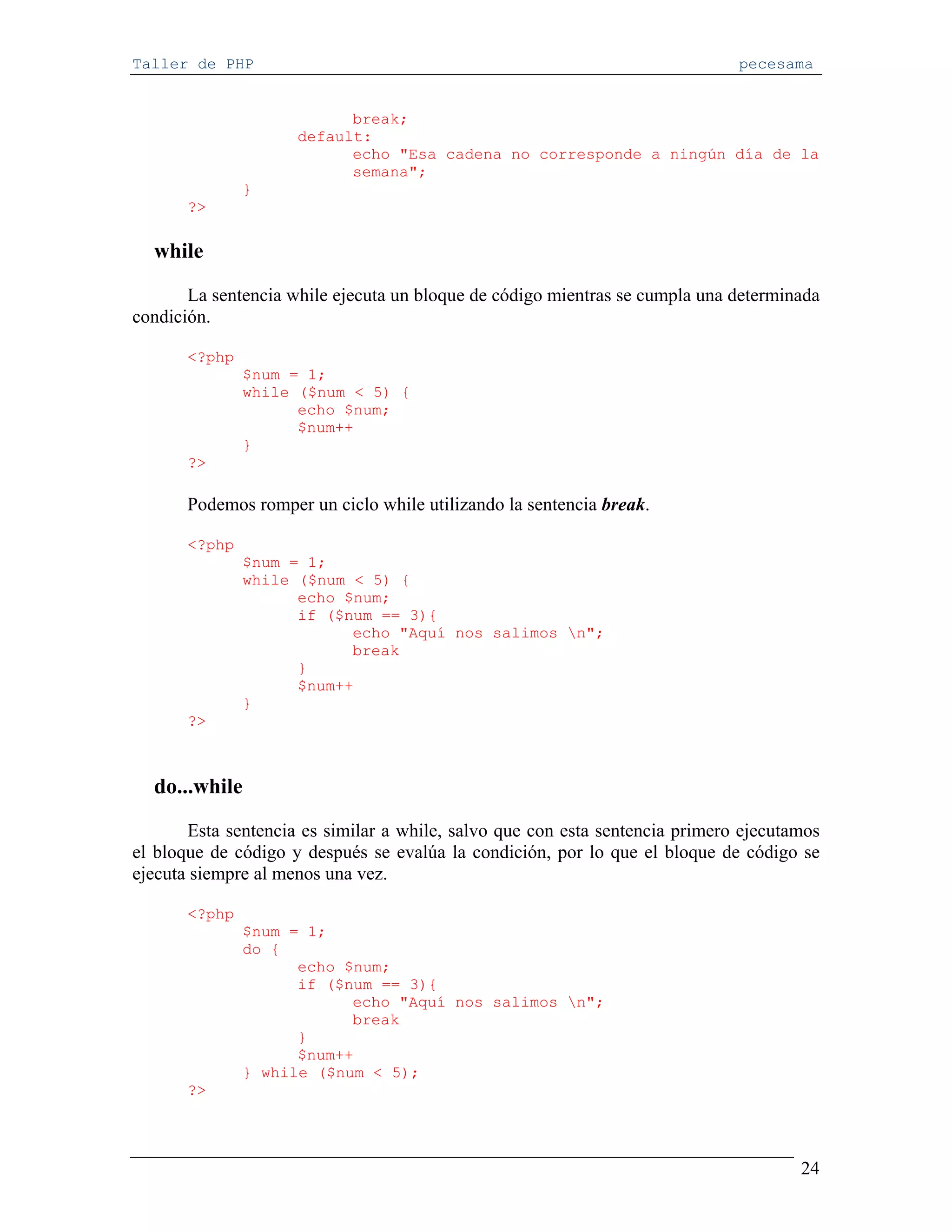 Taller de PHP                                                                 pecesama


                           break;
                     default:
                           echo "Esa cadena no corresponde a ningún día de la
                           semana";
               }
       ?>

  while
       La sentencia while ejecuta un bloque de código mientras se cumpla una determinada
condición.

       <?php
               $num = 1;
               while ($num < 5) {
                     echo $num;
                     $num++
               }
       ?>

       Podemos romper un ciclo while utilizando la sentencia break.

       <?php
               $num = 1;
               while ($num < 5) {
                     echo $num;
                     if ($num == 3){
                           echo "Aquí nos salimos n";
                           break
                     }
                     $num++
               }
       ?>



  do...while
       Esta sentencia es similar a while, salvo que con esta sentencia primero ejecutamos
el bloque de código y después se evalúa la condición, por lo que el bloque de código se
ejecuta siempre al menos una vez.

       <?php
               $num = 1;
               do {
                     echo $num;
                     if ($num == 3){
                           echo "Aquí nos salimos n";
                           break
                     }
                     $num++
               } while ($num < 5);
       ?>




                                                                                      24
 