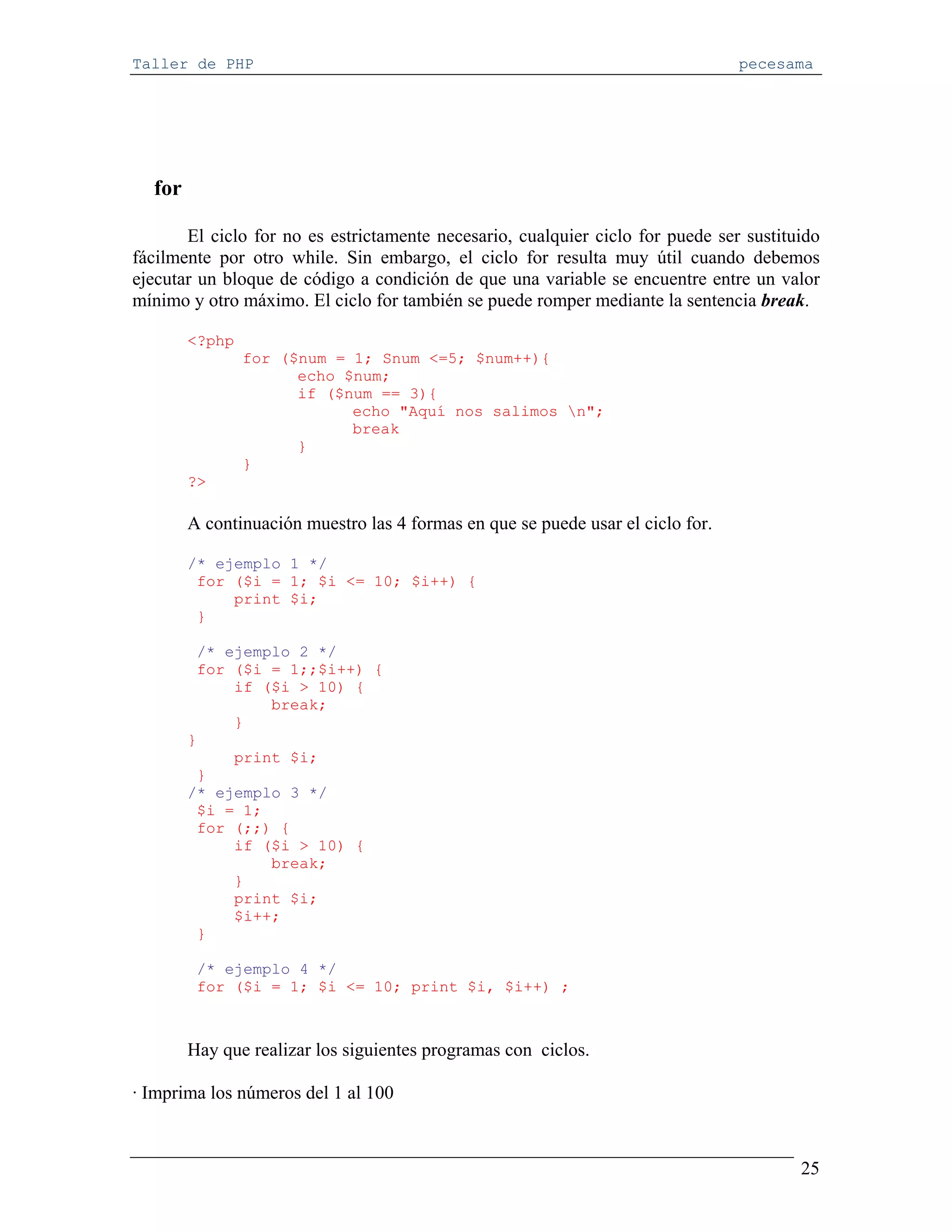 Taller de PHP                                                                    pecesama




  for

       El ciclo for no es estrictamente necesario, cualquier ciclo for puede ser sustituido
fácilmente por otro while. Sin embargo, el ciclo for resulta muy útil cuando debemos
ejecutar un bloque de código a condición de que una variable se encuentre entre un valor
mínimo y otro máximo. El ciclo for también se puede romper mediante la sentencia break.

        <?php
                for ($num = 1; Snum <=5; $num++){
                      echo $num;
                      if ($num == 3){
                            echo "Aquí nos salimos n";
                            break
                      }
                }
        ?>

        A continuación muestro las 4 formas en que se puede usar el ciclo for.

        /* ejemplo 1 */
         for ($i = 1; $i <= 10; $i++) {
             print $i;
         }

         /* ejemplo 2 */
         for ($i = 1;;$i++) {
             if ($i > 10) {
                 break;
             }
        }
             print $i;
         }
        /* ejemplo 3 */
         $i = 1;
         for (;;) {
             if ($i > 10) {
                 break;
             }
             print $i;
             $i++;
         }

         /* ejemplo 4 */
         for ($i = 1; $i <= 10; print $i, $i++) ;



        Hay que realizar los siguientes programas con ciclos.

· Imprima los números del 1 al 100



                                                                                        25
 