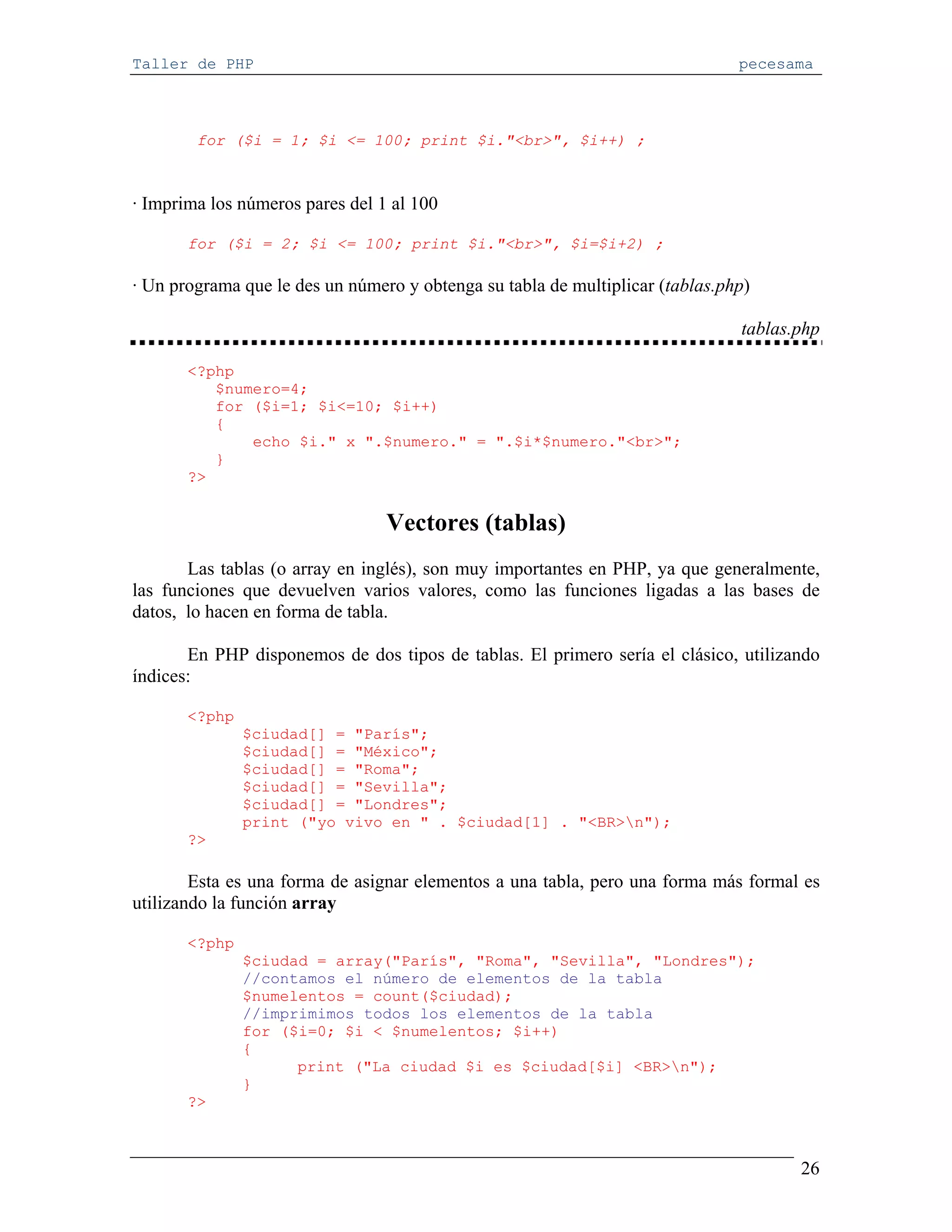 Taller de PHP                                                                  pecesama



        for ($i = 1; $i <= 100; print $i."<br>", $i++) ;



· Imprima los números pares del 1 al 100

       for ($i = 2; $i <= 100; print $i."<br>", $i=$i+2) ;

· Un programa que le des un número y obtenga su tabla de multiplicar (tablas.php)

                                                                               tablas.php

       <?php
          $numero=4;
          for ($i=1; $i<=10; $i++)
          {
              echo $i." x ".$numero." = ".$i*$numero."<br>";
          }
       ?>


                                 Vectores (tablas)
       Las tablas (o array en inglés), son muy importantes en PHP, ya que generalmente,
las funciones que devuelven varios valores, como las funciones ligadas a las bases de
datos, lo hacen en forma de tabla.

       En PHP disponemos de dos tipos de tablas. El primero sería el clásico, utilizando
índices:

       <?php
               $ciudad[] = "París";
               $ciudad[] = "México";
               $ciudad[] = "Roma";
               $ciudad[] = "Sevilla";
               $ciudad[] = "Londres";
               print ("yo vivo en " . $ciudad[1] . "<BR>n");
       ?>

        Esta es una forma de asignar elementos a una tabla, pero una forma más formal es
utilizando la función array

       <?php
               $ciudad = array("París", "Roma", "Sevilla", "Londres");
               //contamos el número de elementos de la tabla
               $numelentos = count($ciudad);
               //imprimimos todos los elementos de la tabla
               for ($i=0; $i < $numelentos; $i++)
               {
                     print ("La ciudad $i es $ciudad[$i] <BR>n");
               }
       ?>



                                                                                      26
 