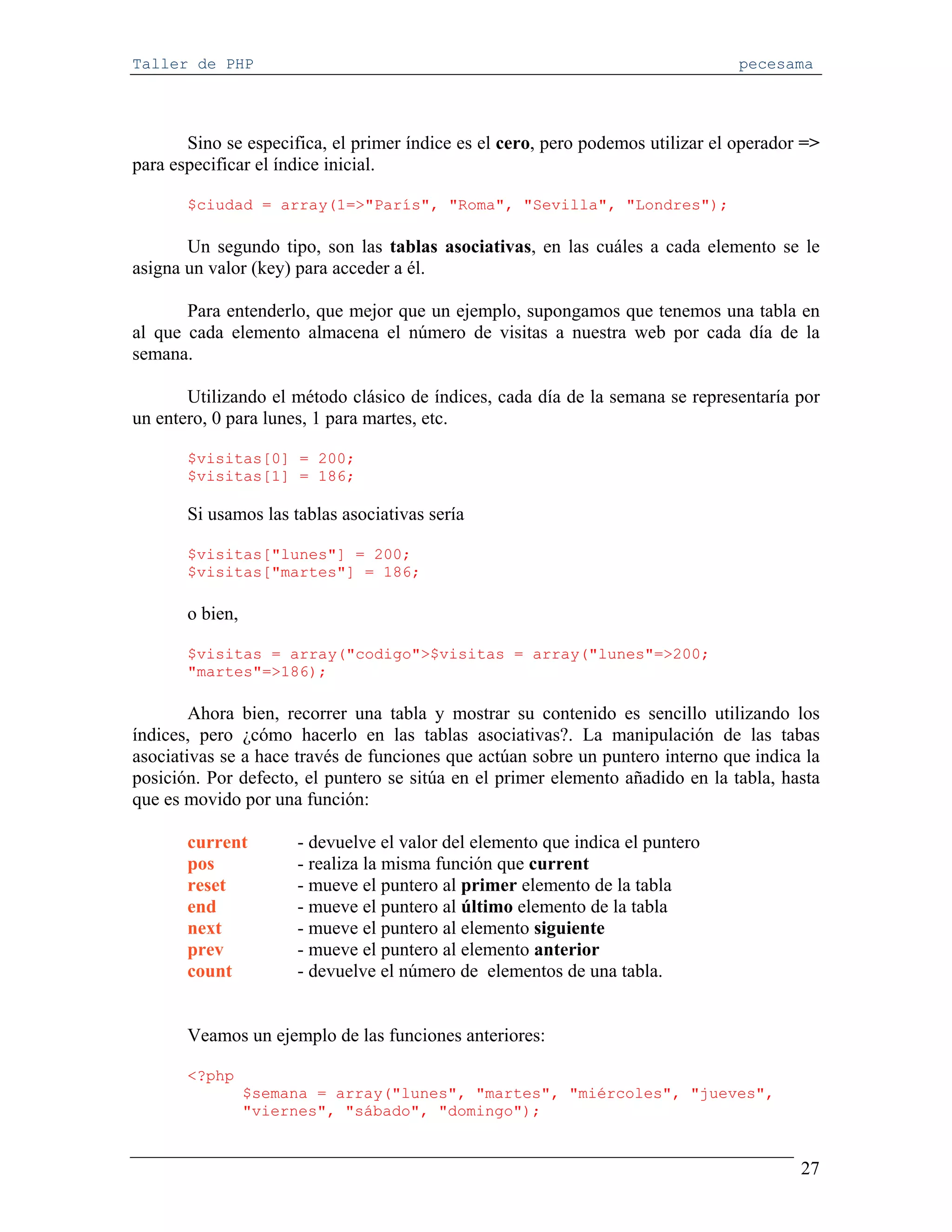 Taller de PHP                                                                    pecesama




       Sino se especifica, el primer índice es el cero, pero podemos utilizar el operador =>
para especificar el índice inicial.

       $ciudad = array(1=>"París", "Roma", "Sevilla", "Londres");

       Un segundo tipo, son las tablas asociativas, en las cuáles a cada elemento se le
asigna un valor (key) para acceder a él.

       Para entenderlo, que mejor que un ejemplo, supongamos que tenemos una tabla en
al que cada elemento almacena el número de visitas a nuestra web por cada día de la
semana.

       Utilizando el método clásico de índices, cada día de la semana se representaría por
un entero, 0 para lunes, 1 para martes, etc.

       $visitas[0] = 200;
       $visitas[1] = 186;

       Si usamos las tablas asociativas sería

       $visitas["lunes"] = 200;
       $visitas["martes"] = 186;

       o bien,

       $visitas = array("codigo">$visitas = array("lunes"=>200;
       "martes"=>186);

        Ahora bien, recorrer una tabla y mostrar su contenido es sencillo utilizando los
índices, pero ¿cómo hacerlo en las tablas asociativas?. La manipulación de las tabas
asociativas se a hace través de funciones que actúan sobre un puntero interno que indica la
posición. Por defecto, el puntero se sitúa en el primer elemento añadido en la tabla, hasta
que es movido por una función:

       current        - devuelve el valor del elemento que indica el puntero
       pos            - realiza la misma función que current
       reset          - mueve el puntero al primer elemento de la tabla
       end            - mueve el puntero al último elemento de la tabla
       next           - mueve el puntero al elemento siguiente
       prev           - mueve el puntero al elemento anterior
       count          - devuelve el número de elementos de una tabla.


       Veamos un ejemplo de las funciones anteriores:

       <?php
                 $semana = array("lunes", "martes", "miércoles", "jueves",
                 "viernes", "sábado", "domingo");


                                                                                         27
 