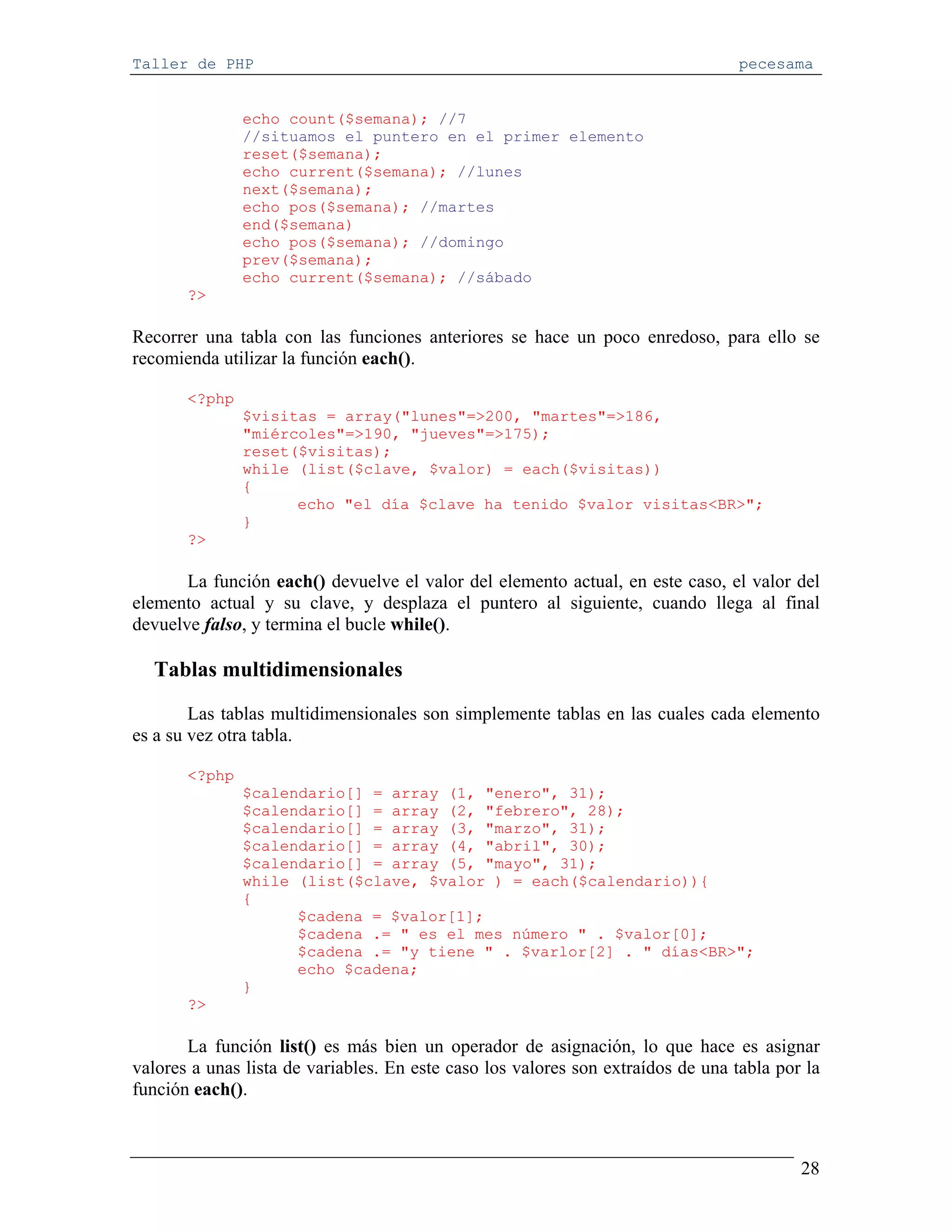 Taller de PHP                                                                     pecesama


               echo count($semana); //7
               //situamos el puntero en el primer elemento
               reset($semana);
               echo current($semana); //lunes
               next($semana);
               echo pos($semana); //martes
               end($semana)
               echo pos($semana); //domingo
               prev($semana);
               echo current($semana); //sábado
       ?>

Recorrer una tabla con las funciones anteriores se hace un poco enredoso, para ello se
recomienda utilizar la función each().

       <?php
               $visitas = array("lunes"=>200, "martes"=>186,
               "miércoles"=>190, "jueves"=>175);
               reset($visitas);
               while (list($clave, $valor) = each($visitas))
               {
                     echo "el día $clave ha tenido $valor visitas<BR>";
               }
       ?>

       La función each() devuelve el valor del elemento actual, en este caso, el valor del
elemento actual y su clave, y desplaza el puntero al siguiente, cuando llega al final
devuelve falso, y termina el bucle while().

  Tablas multidimensionales
        Las tablas multidimensionales son simplemente tablas en las cuales cada elemento
es a su vez otra tabla.

       <?php
               $calendario[] = array (1, "enero", 31);
               $calendario[] = array (2, "febrero", 28);
               $calendario[] = array (3, "marzo", 31);
               $calendario[] = array (4, "abril", 30);
               $calendario[] = array (5, "mayo", 31);
               while (list($clave, $valor ) = each($calendario)){
               {
                     $cadena = $valor[1];
                     $cadena .= " es el mes número " . $valor[0];
                     $cadena .= "y tiene " . $varlor[2] . " días<BR>";
                     echo $cadena;
               }
       ?>

       La función list() es más bien un operador de asignación, lo que hace es asignar
valores a unas lista de variables. En este caso los valores son extraídos de una tabla por la
función each().



                                                                                          28
 