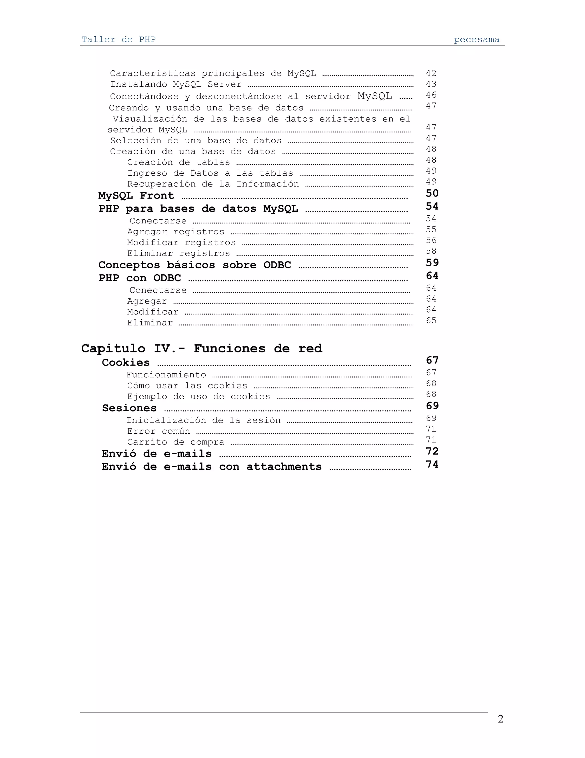 Taller de PHP                                                    pecesama


    Características principales de MySQL …………………………………………   42
    Instalando MySQL Server ……………………………………………………………………………   43
    Conectándose y desconectándose al servidor MySQL ……     46
    Creando y usando una base de datos ………………………………………………   47
     Visualización de las bases de datos existentes en el
    servidor MySQL ……………………………………………………………………………………………………   47
    Selección de una base de datos …………………………………………………………   47
    Creación de una base de datos ……………………………………………………………   48
       Creación de tablas …………………………………………………………………………………   48
       Ingreso de Datos a las tablas ……………………………………………………   49
       Recuperación de la Información …………………………………………………   49
   MySQL Front ………………………………………………………………………………………            50
   PHP para bases de datos MySQL ………………………………………            54
       Conectarse ……………………………………………………………………………………………………    54
       Agregar registros ……………………………………………………………………………………   55
       Modificar registros ………………………………………………………………………………   56
       Eliminar registros …………………………………………………………………………………   58
   Conceptos básicos sobre ODBC …………………………………………            59
   PHP con ODBC ……………………………………………………………………………………            64
       Conectarse ……………………………………………………………………………………………………    64
       Agregar ………………………………………………………………………………………………………………   64
       Modificar …………………………………………………………………………………………………………   64
       Eliminar ……………………………………………………………………………………………………………   65


Capitulo IV.- Funciones de red
   Cookies …………………………………………………………………………………………………            67
       Funcionamiento ……………………………………………………………………………………………   67
       Cómo usar las cookies …………………………………………………………………………   68
       Ejemplo de uso de cookies ………………………………………………………………   68
   Sesiones ………………………………………………………………………………………………            69
       Inicialización de la sesión …………………………………………………………   69
       Error común ……………………………………………………………………………………………………   71
       Carrito de compra ……………………………………………………………………………………   71
   Envió de e-mails …………………………………………………………………………            72
   Envió de e-mails con attachments ………………………………            74




                                                                        2
 