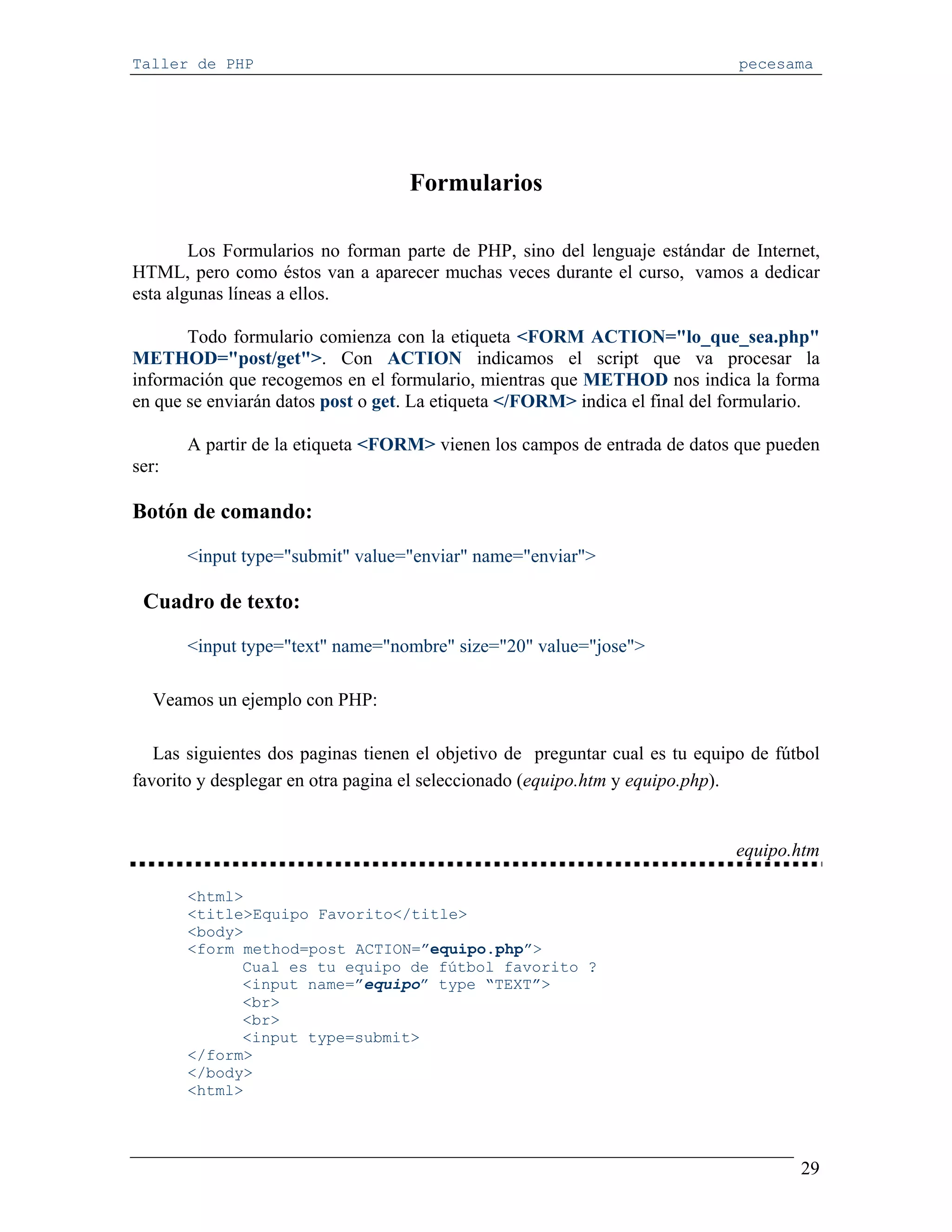 Taller de PHP                                                                 pecesama




                                   Formularios

        Los Formularios no forman parte de PHP, sino del lenguaje estándar de Internet,
HTML, pero como éstos van a aparecer muchas veces durante el curso, vamos a dedicar
esta algunas líneas a ellos.

       Todo formulario comienza con la etiqueta <FORM ACTION="lo_que_sea.php"
METHOD="post/get">. Con ACTION indicamos el script que va procesar la
información que recogemos en el formulario, mientras que METHOD nos indica la forma
en que se enviarán datos post o get. La etiqueta </FORM> indica el final del formulario.

       A partir de la etiqueta <FORM> vienen los campos de entrada de datos que pueden
ser:

Botón de comando:

       <input type="submit" value="enviar" name="enviar">

 Cuadro de texto:

       <input type="text" name="nombre" size="20" value="jose">

   Veamos un ejemplo con PHP:

   Las siguientes dos paginas tienen el objetivo de preguntar cual es tu equipo de fútbol
favorito y desplegar en otra pagina el seleccionado (equipo.htm y equipo.php).


                                                                              equipo.htm

       <html>
       <title>Equipo Favorito</title>
       <body>
       <form method=post ACTION=”equipo.php”>
             Cual es tu equipo de fútbol favorito ?
             <input name=”equipo” type “TEXT”>
             <br>
             <br>
             <input type=submit>
       </form>
       </body>
       <html>




                                                                                      29
 
