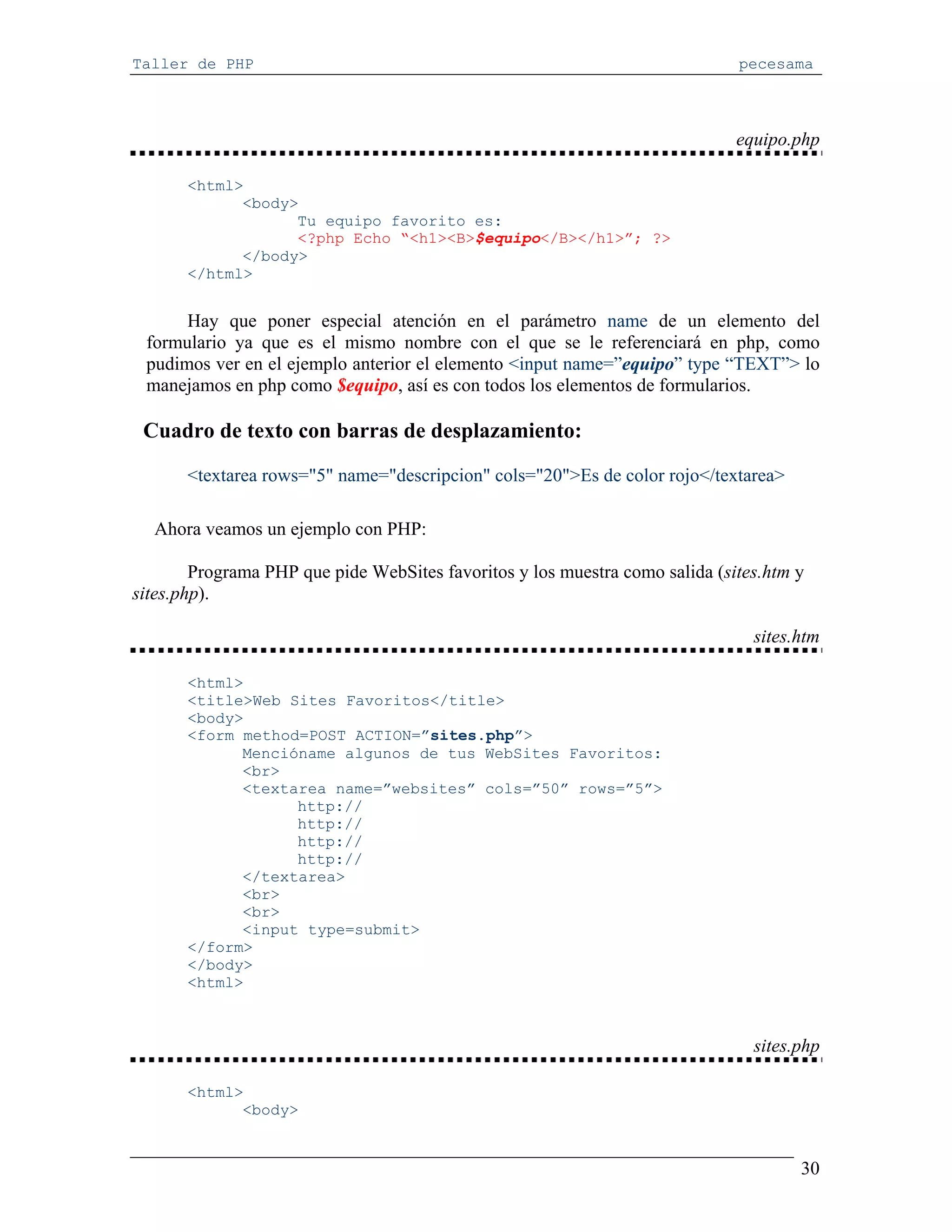 Taller de PHP                                                                 pecesama



                                                                              equipo.php

       <html>
             <body>
                   Tu equipo favorito es:
                   <?php Echo “<h1><B>$equipo</B></h1>”; ?>
             </body>
       </html>


      Hay que poner especial atención en el parámetro name de un elemento del
 formulario ya que es el mismo nombre con el que se le referenciará en php, como
 pudimos ver en el ejemplo anterior el elemento <input name=”equipo” type “TEXT”> lo
 manejamos en php como $equipo, así es con todos los elementos de formularios.

 Cuadro de texto con barras de desplazamiento:

       <textarea rows="5" name="descripcion" cols="20">Es de color rojo</textarea>

  Ahora veamos un ejemplo con PHP:

        Programa PHP que pide WebSites favoritos y los muestra como salida (sites.htm y
sites.php).

                                                                                sites.htm

       <html>
       <title>Web Sites Favoritos</title>
       <body>
       <form method=POST ACTION=”sites.php”>
             Mencióname algunos de tus WebSites Favoritos:
             <br>
             <textarea name=”websites” cols=”50” rows=”5”>
                   http://
                   http://
                   http://
                   http://
             </textarea>
             <br>
             <br>
             <input type=submit>
       </form>
       </body>
       <html>



                                                                                sites.php

       <html>
             <body>


                                                                                      30
 
