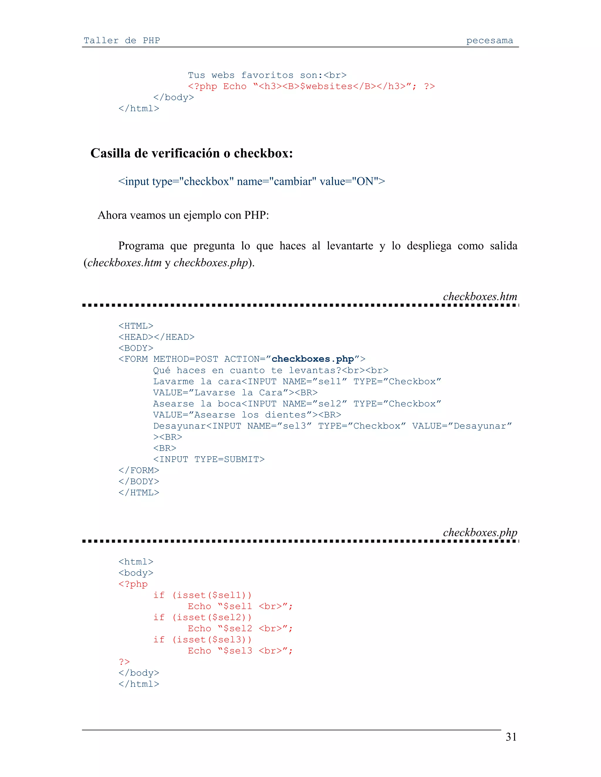 Taller de PHP                                                           pecesama


                  Tus webs favoritos son:<br>
                  <?php Echo “<h3><B>$websites</B></h3>”; ?>
            </body>
      </html>



 Casilla de verificación o checkbox:

      <input type="checkbox" name="cambiar" value="ON">

  Ahora veamos un ejemplo con PHP:

       Programa que pregunta lo que haces al levantarte y lo despliega como salida
(checkboxes.htm y checkboxes.php).

                                                                   checkboxes.htm

      <HTML>
      <HEAD></HEAD>
      <BODY>
      <FORM METHOD=POST ACTION=”checkboxes.php”>
            Qué haces en cuanto te levantas?<br><br>
            Lavarme la cara<INPUT NAME=”sel1” TYPE=”Checkbox”
            VALUE=”Lavarse la Cara”><BR>
            Asearse la boca<INPUT NAME=”sel2” TYPE=”Checkbox”
            VALUE=”Asearse los dientes”><BR>
            Desayunar<INPUT NAME=”sel3” TYPE=”Checkbox” VALUE=”Desayunar”
            ><BR>
            <BR>
            <INPUT TYPE=SUBMIT>
      </FORM>
      </BODY>
      </HTML>



                                                                   checkboxes.php

      <html>
      <body>
      <?php
            if (isset($sel1))
                  Echo “$sel1 <br>”;
            if (isset($sel2))
                  Echo “$sel2 <br>”;
            if (isset($sel3))
                  Echo “$sel3 <br>”;
      ?>
      </body>
      </html>




                                                                               31
 