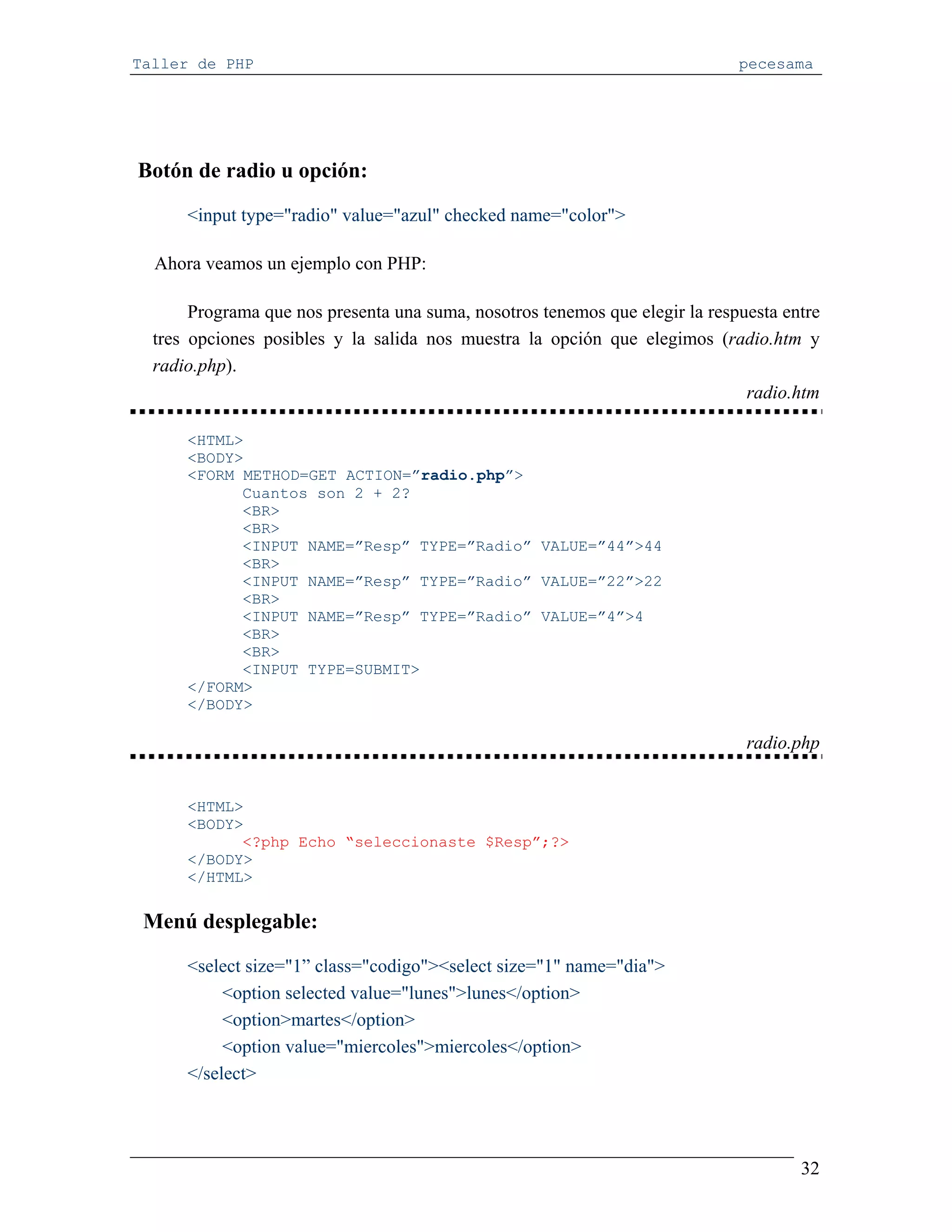 Taller de PHP                                                                 pecesama




Botón de radio u opción:

      <input type="radio" value="azul" checked name="color">

  Ahora veamos un ejemplo con PHP:

       Programa que nos presenta una suma, nosotros tenemos que elegir la respuesta entre
  tres opciones posibles y la salida nos muestra la opción que elegimos (radio.htm y
  radio.php).
                                                                               radio.htm

      <HTML>
      <BODY>
      <FORM METHOD=GET ACTION=”radio.php”>
            Cuantos son 2 + 2?
            <BR>
            <BR>
            <INPUT NAME=”Resp” TYPE=”Radio” VALUE=”44”>44
            <BR>
            <INPUT NAME=”Resp” TYPE=”Radio” VALUE=”22”>22
            <BR>
            <INPUT NAME=”Resp” TYPE=”Radio” VALUE=”4”>4
            <BR>
            <BR>
            <INPUT TYPE=SUBMIT>
      </FORM>
      </BODY>

                                                                               radio.php


      <HTML>
      <BODY>
            <?php Echo “seleccionaste $Resp”;?>
      </BODY>
      </HTML>

 Menú desplegable:

      <select size="1” class="codigo"><select size="1" name="dia">
           <option selected value="lunes">lunes</option>
           <option>martes</option>
           <option value="miercoles">miercoles</option>
      </select>




                                                                                      32
 