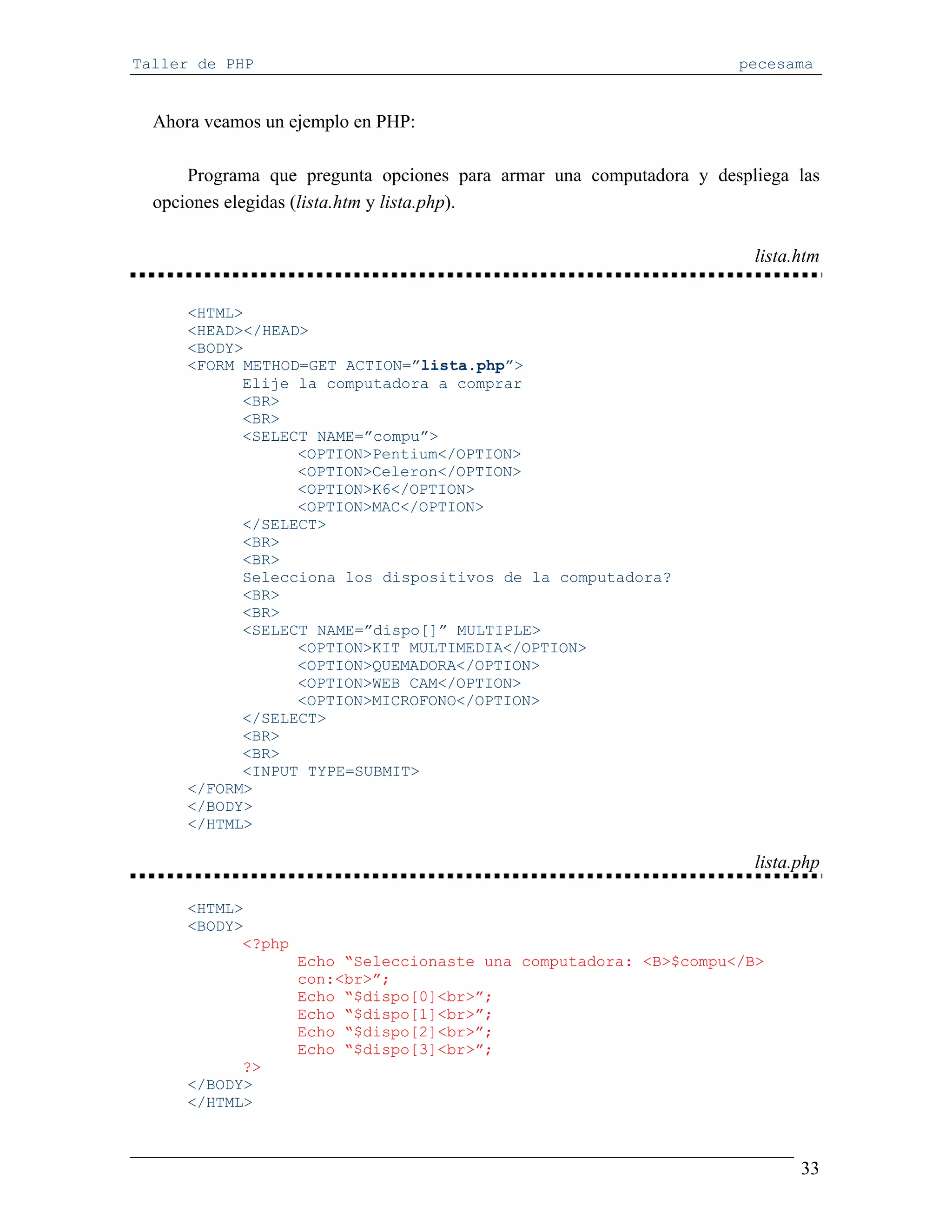 Taller de PHP                                                        pecesama


  Ahora veamos un ejemplo en PHP:

      Programa que pregunta opciones para armar una computadora y despliega las
  opciones elegidas (lista.htm y lista.php).

                                                                       lista.htm

      <HTML>
      <HEAD></HEAD>
      <BODY>
      <FORM METHOD=GET ACTION=”lista.php”>
            Elije la computadora a comprar
            <BR>
            <BR>
            <SELECT NAME=”compu”>
                  <OPTION>Pentium</OPTION>
                  <OPTION>Celeron</OPTION>
                  <OPTION>K6</OPTION>
                  <OPTION>MAC</OPTION>
            </SELECT>
            <BR>
            <BR>
            Selecciona los dispositivos de la computadora?
            <BR>
            <BR>
            <SELECT NAME=”dispo[]” MULTIPLE>
                  <OPTION>KIT MULTIMEDIA</OPTION>
                  <OPTION>QUEMADORA</OPTION>
                  <OPTION>WEB CAM</OPTION>
                  <OPTION>MICROFONO</OPTION>
            </SELECT>
            <BR>
            <BR>
            <INPUT TYPE=SUBMIT>
      </FORM>
      </BODY>
      </HTML>

                                                                       lista.php

      <HTML>
      <BODY>
            <?php
                    Echo “Seleccionaste una computadora: <B>$compu</B>
                    con:<br>”;
                    Echo “$dispo[0]<br>”;
                    Echo “$dispo[1]<br>”;
                    Echo “$dispo[2]<br>”;
                    Echo “$dispo[3]<br>”;
            ?>
      </BODY>
      </HTML>



                                                                             33
 