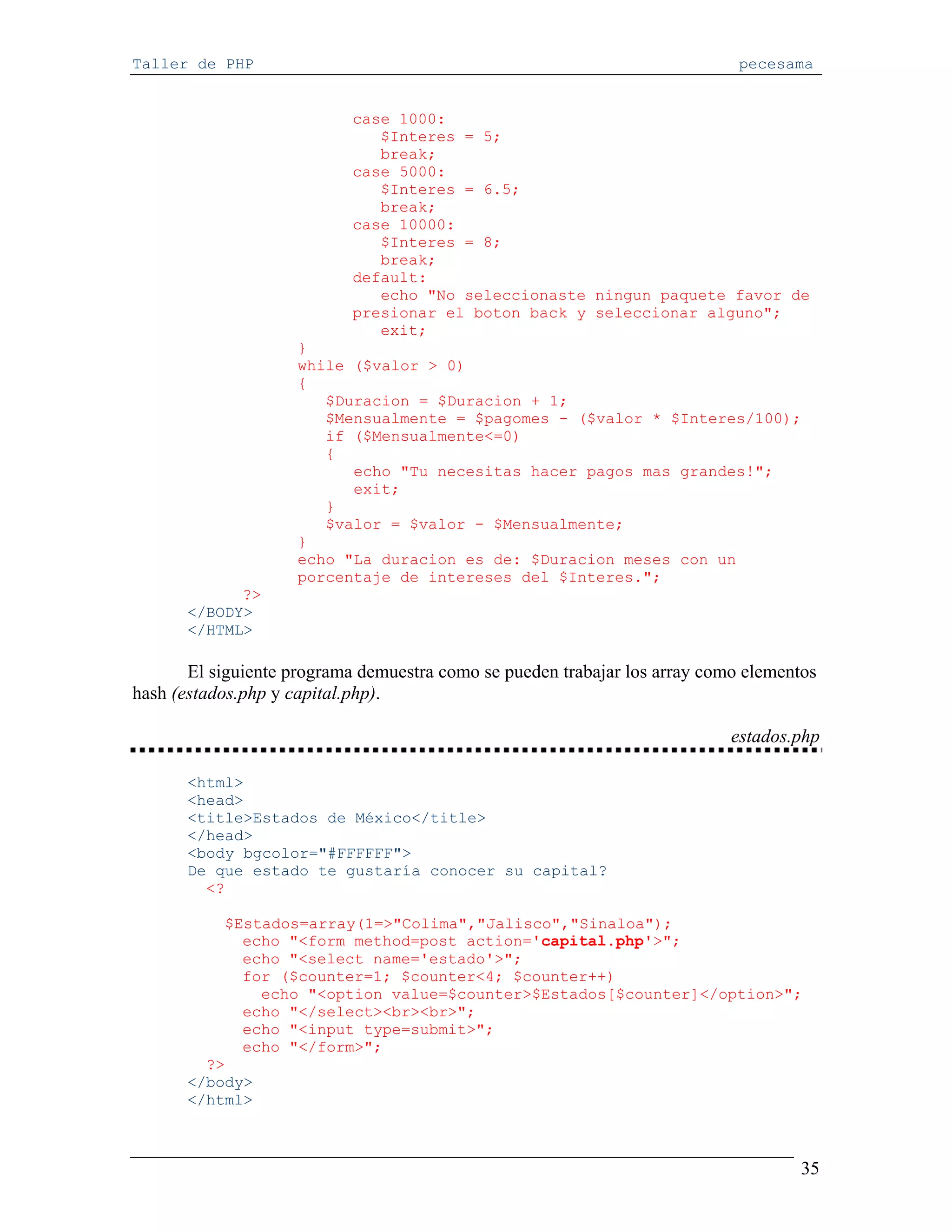 Taller de PHP                                                                pecesama


                            case 1000:
                               $Interes = 5;
                               break;
                            case 5000:
                               $Interes = 6.5;
                               break;
                            case 10000:
                               $Interes = 8;
                               break;
                            default:
                               echo "No seleccionaste ningun paquete favor de
                            presionar el boton back y seleccionar alguno";
                               exit;
                     }
                     while ($valor > 0)
                     {
                        $Duracion = $Duracion + 1;
                        $Mensualmente = $pagomes - ($valor * $Interes/100);
                        if ($Mensualmente<=0)
                        {
                           echo "Tu necesitas hacer pagos mas grandes!";
                           exit;
                        }
                        $valor = $valor - $Mensualmente;
                     }
                     echo "La duracion es de: $Duracion meses con un
                     porcentaje de intereses del $Interes.";
             ?>
       </BODY>
       </HTML>

       El siguiente programa demuestra como se pueden trabajar los array como elementos
hash (estados.php y capital.php).

                                                                            estados.php

       <html>
       <head>
       <title>Estados de México</title>
       </head>
       <body bgcolor="#FFFFFF">
       De que estado te gustaría conocer su capital?
         <?

           $Estados=array(1=>"Colima","Jalisco","Sinaloa");
             echo "<form method=post action='capital.php'>";
             echo "<select name='estado'>";
             for ($counter=1; $counter<4; $counter++)
               echo "<option value=$counter>$Estados[$counter]</option>";
             echo "</select><br><br>";
             echo "<input type=submit>";
             echo "</form>";
         ?>
       </body>
       </html>



                                                                                     35
 