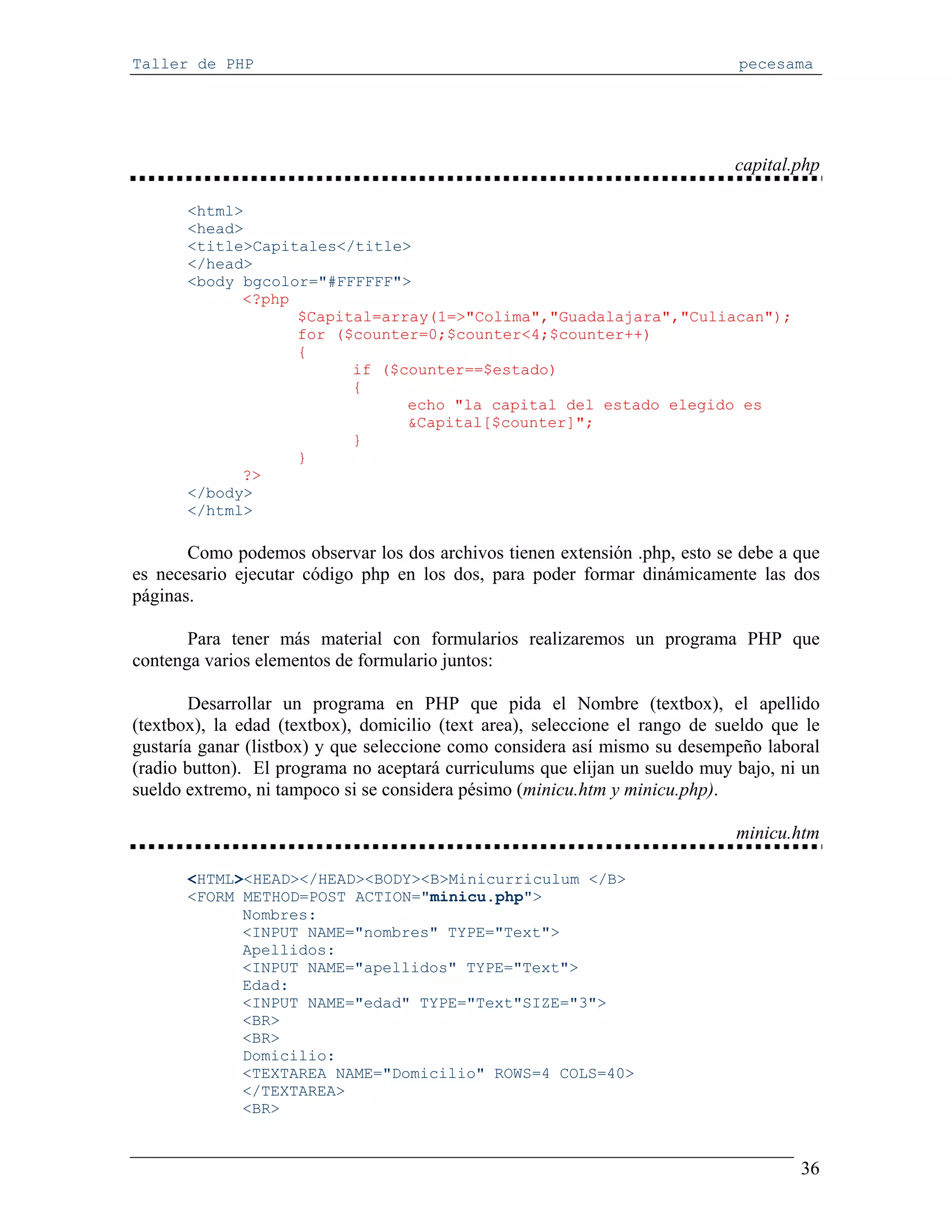 Taller de PHP                                                                 pecesama




                                                                              capital.php

       <html>
       <head>
       <title>Capitales</title>
       </head>
       <body bgcolor="#FFFFFF">
             <?php
                   $Capital=array(1=>"Colima","Guadalajara","Culiacan");
                   for ($counter=0;$counter<4;$counter++)
                   {
                         if ($counter==$estado)
                         {
                               echo "la capital del estado elegido es
                               &Capital[$counter]";
                         }
                   }
             ?>
       </body>
       </html>

       Como podemos observar los dos archivos tienen extensión .php, esto se debe a que
es necesario ejecutar código php en los dos, para poder formar dinámicamente las dos
páginas.

       Para tener más material con formularios realizaremos un programa PHP que
contenga varios elementos de formulario juntos:

       Desarrollar un programa en PHP que pida el Nombre (textbox), el apellido
(textbox), la edad (textbox), domicilio (text area), seleccione el rango de sueldo que le
gustaría ganar (listbox) y que seleccione como considera así mismo su desempeño laboral
(radio button). El programa no aceptará curriculums que elijan un sueldo muy bajo, ni un
sueldo extremo, ni tampoco si se considera pésimo (minicu.htm y minicu.php).

                                                                              minicu.htm

       <HTML><HEAD></HEAD><BODY><B>Minicurriculum </B>
       <FORM METHOD=POST ACTION="minicu.php">
             Nombres:
             <INPUT NAME="nombres" TYPE="Text">
             Apellidos:
             <INPUT NAME="apellidos" TYPE="Text">
             Edad:
             <INPUT NAME="edad" TYPE="Text"SIZE="3">
             <BR>
             <BR>
             Domicilio:
             <TEXTAREA NAME="Domicilio" ROWS=4 COLS=40>
             </TEXTAREA>
             <BR>


                                                                                      36
 
