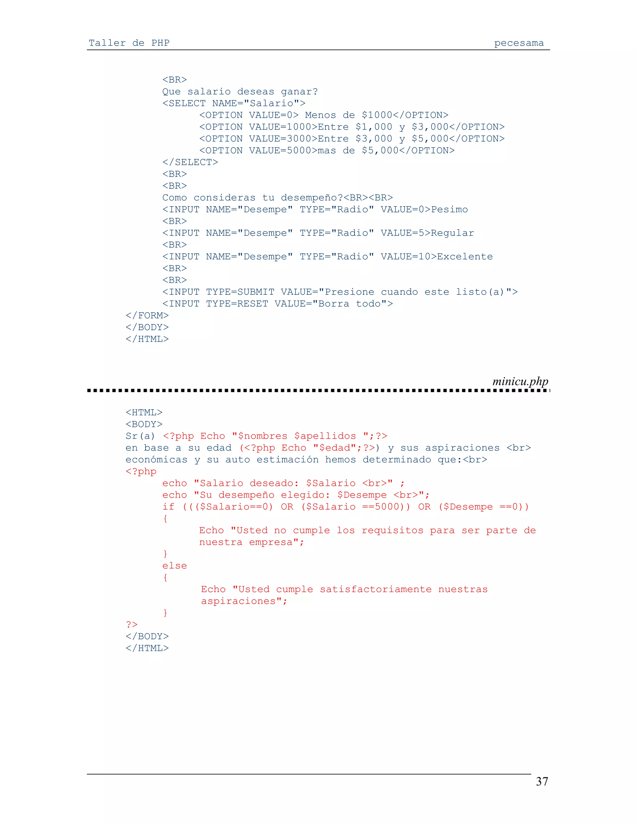 Taller de PHP                                                   pecesama


           <BR>
           Que salario deseas ganar?
           <SELECT NAME="Salario">
                 <OPTION VALUE=0> Menos de $1000</OPTION>
                 <OPTION VALUE=1000>Entre $1,000 y $3,000</OPTION>
                 <OPTION VALUE=3000>Entre $3,000 y $5,000</OPTION>
                 <OPTION VALUE=5000>mas de $5,000</OPTION>
           </SELECT>
           <BR>
           <BR>
           Como consideras tu desempeño?<BR><BR>
           <INPUT NAME="Desempe" TYPE="Radio" VALUE=0>Pesimo
           <BR>
           <INPUT NAME="Desempe" TYPE="Radio" VALUE=5>Regular
           <BR>
           <INPUT NAME="Desempe" TYPE="Radio" VALUE=10>Excelente
           <BR>
           <BR>
           <INPUT TYPE=SUBMIT VALUE="Presione cuando este listo(a)">
           <INPUT TYPE=RESET VALUE="Borra todo">
     </FORM>
     </BODY>
     </HTML>



                                                               minicu.php

     <HTML>
     <BODY>
     Sr(a) <?php Echo "$nombres $apellidos ";?>
     en base a su edad (<?php Echo "$edad";?>) y sus aspiraciones <br>
     económicas y su auto estimación hemos determinado que:<br>
     <?php
           echo "Salario deseado: $Salario <br>" ;
           echo "Su desempeño elegido: $Desempe <br>";
           if ((($Salario==0) OR ($Salario ==5000)) OR ($Desempe ==0))
           {
                 Echo "Usted no cumple los requisitos para ser parte de
                 nuestra empresa";
           }
           else
           {
                 Echo "Usted cumple satisfactoriamente nuestras
                 aspiraciones";
           }
     ?>
     </BODY>
     </HTML>




                                                                       37
 