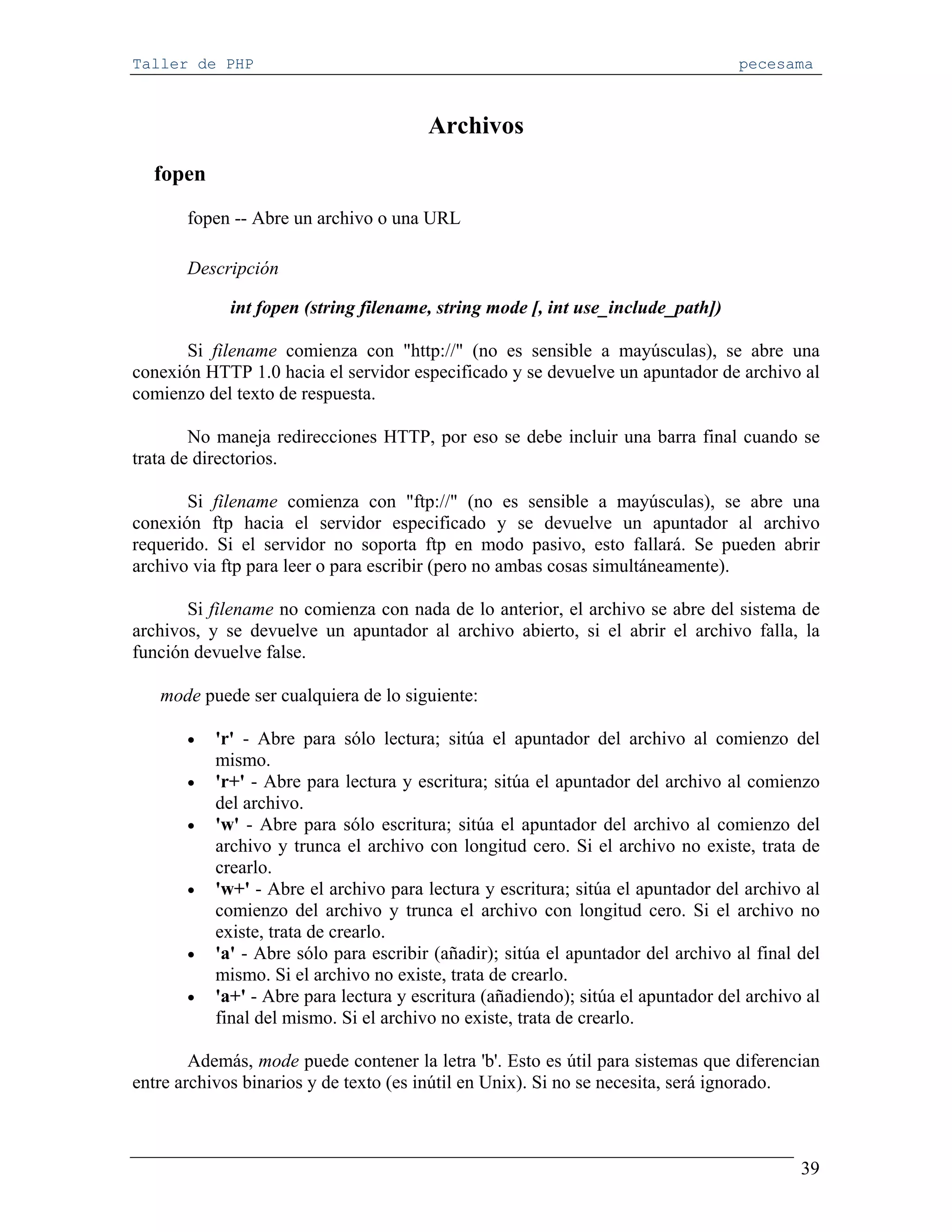 Taller de PHP                                                                     pecesama



                                        Archivos
  fopen
       fopen -- Abre un archivo o una URL

       Descripción

             int fopen (string filename, string mode [, int use_include_path])

       Si filename comienza con "http://" (no es sensible a mayúsculas), se abre una
conexión HTTP 1.0 hacia el servidor especificado y se devuelve un apuntador de archivo al
comienzo del texto de respuesta.

        No maneja redirecciones HTTP, por eso se debe incluir una barra final cuando se
trata de directorios.

       Si filename comienza con "ftp://" (no es sensible a mayúsculas), se abre una
conexión ftp hacia el servidor especificado y se devuelve un apuntador al archivo
requerido. Si el servidor no soporta ftp en modo pasivo, esto fallará. Se pueden abrir
archivo via ftp para leer o para escribir (pero no ambas cosas simultáneamente).

       Si filename no comienza con nada de lo anterior, el archivo se abre del sistema de
archivos, y se devuelve un apuntador al archivo abierto, si el abrir el archivo falla, la
función devuelve false.

   mode puede ser cualquiera de lo siguiente:

       •   'r' - Abre para sólo lectura; sitúa el apuntador del archivo al comienzo del
           mismo.
       •   'r+' - Abre para lectura y escritura; sitúa el apuntador del archivo al comienzo
           del archivo.
       •   'w' - Abre para sólo escritura; sitúa el apuntador del archivo al comienzo del
           archivo y trunca el archivo con longitud cero. Si el archivo no existe, trata de
           crearlo.
       •   'w+' - Abre el archivo para lectura y escritura; sitúa el apuntador del archivo al
           comienzo del archivo y trunca el archivo con longitud cero. Si el archivo no
           existe, trata de crearlo.
       •   'a' - Abre sólo para escribir (añadir); sitúa el apuntador del archivo al final del
           mismo. Si el archivo no existe, trata de crearlo.
       •   'a+' - Abre para lectura y escritura (añadiendo); sitúa el apuntador del archivo al
           final del mismo. Si el archivo no existe, trata de crearlo.

        Además, mode puede contener la letra 'b'. Esto es útil para sistemas que diferencian
entre archivos binarios y de texto (es inútil en Unix). Si no se necesita, será ignorado.



                                                                                           39
 