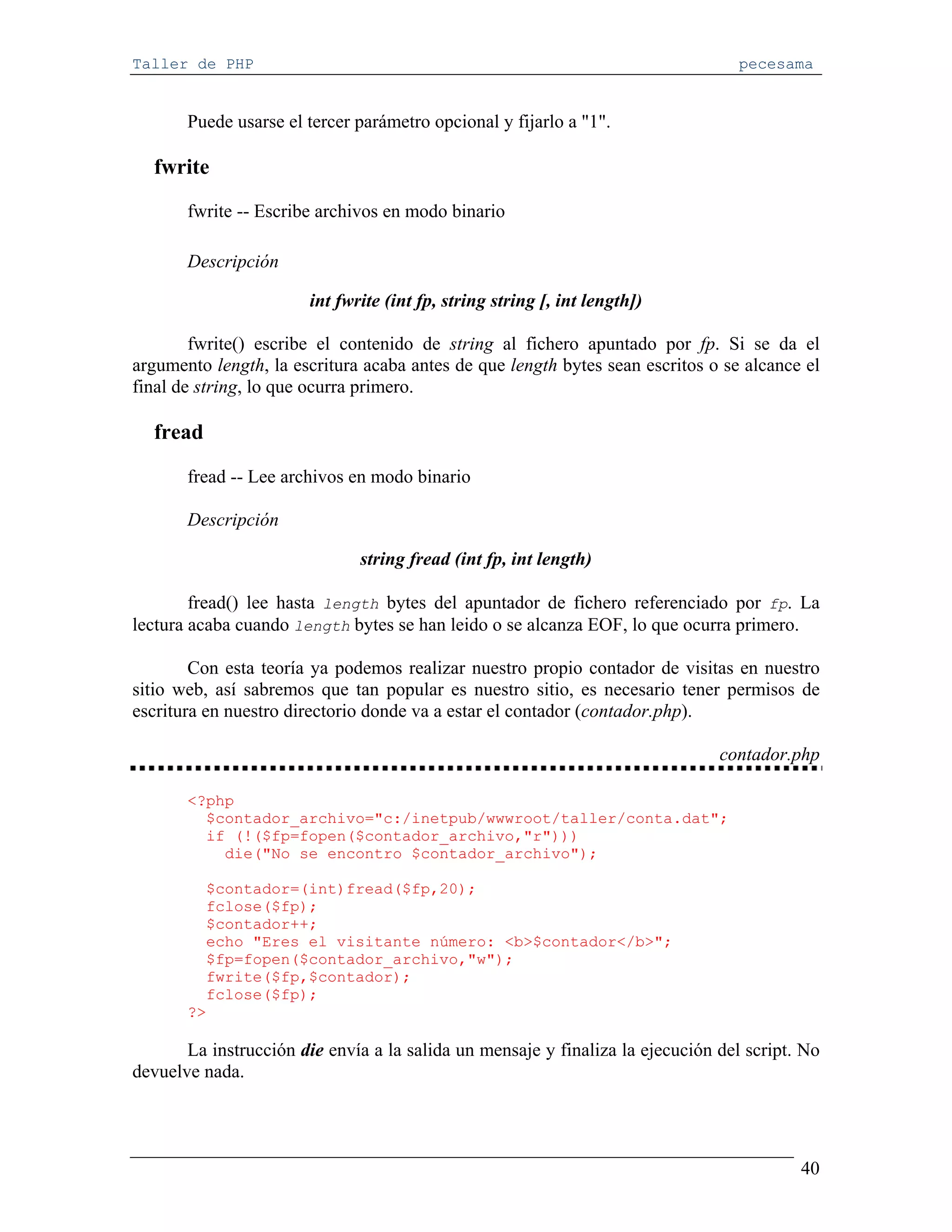 Taller de PHP                                                                     pecesama


       Puede usarse el tercer parámetro opcional y fijarlo a "1".

  fwrite
       fwrite -- Escribe archivos en modo binario

       Descripción

                       int fwrite (int fp, string string [, int length])

        fwrite() escribe el contenido de string al fichero apuntado por fp. Si se da el
argumento length, la escritura acaba antes de que length bytes sean escritos o se alcance el
final de string, lo que ocurra primero.

  fread

       fread -- Lee archivos en modo binario

       Descripción

                              string fread (int fp, int length)

        fread() lee hasta length bytes del apuntador de fichero referenciado por fp. La
lectura acaba cuando length bytes se han leido o se alcanza EOF, lo que ocurra primero.

        Con esta teoría ya podemos realizar nuestro propio contador de visitas en nuestro
sitio web, así sabremos que tan popular es nuestro sitio, es necesario tener permisos de
escritura en nuestro directorio donde va a estar el contador (contador.php).

                                                                               contador.php

       <?php
         $contador_archivo="c:/inetpub/wwwroot/taller/conta.dat";
         if (!($fp=fopen($contador_archivo,"r")))
           die("No se encontro $contador_archivo");

         $contador=(int)fread($fp,20);
         fclose($fp);
         $contador++;
         echo "Eres el visitante número: <b>$contador</b>";
         $fp=fopen($contador_archivo,"w");
         fwrite($fp,$contador);
         fclose($fp);
       ?>

       La instrucción die envía a la salida un mensaje y finaliza la ejecución del script. No
devuelve nada.




                                                                                          40
 