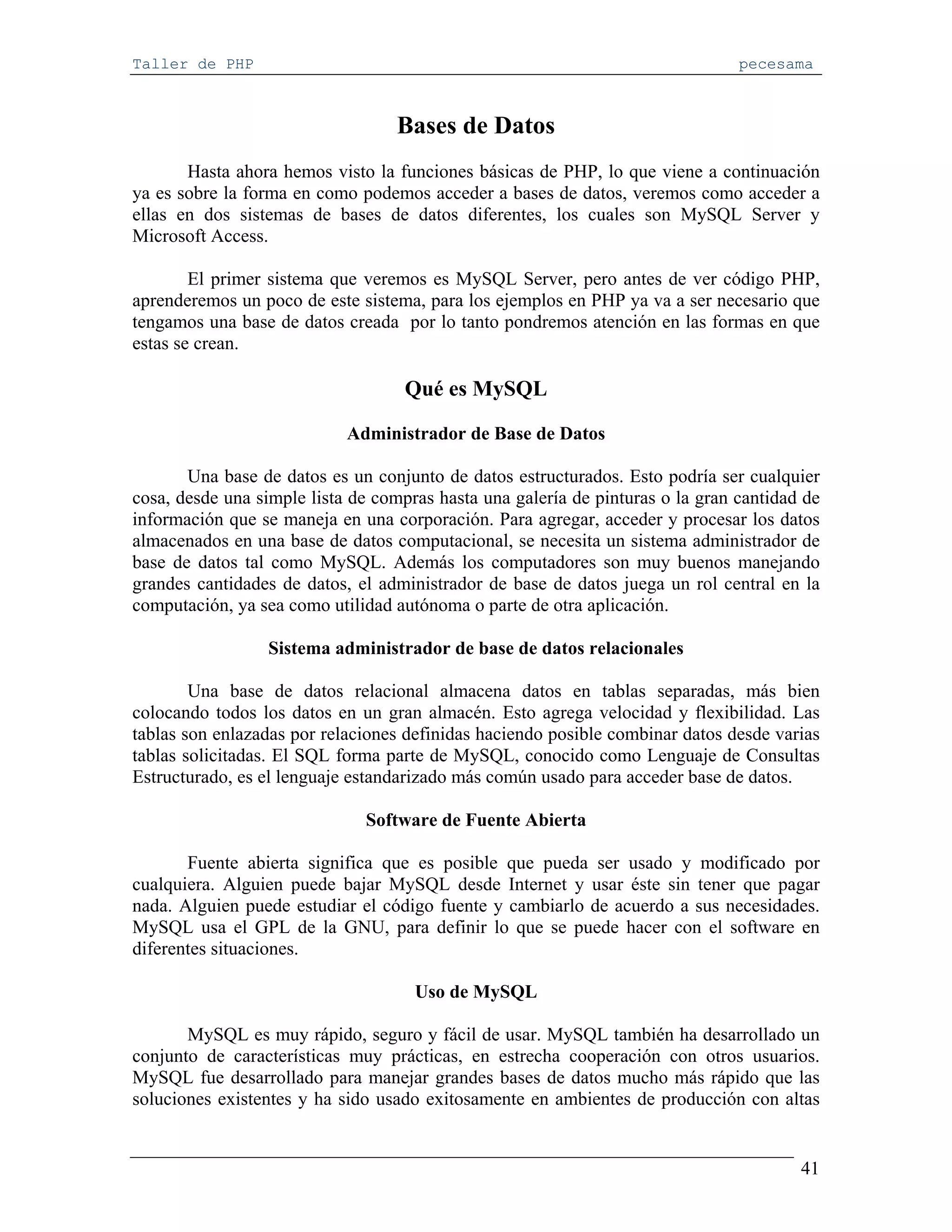 Taller de PHP                                                                   pecesama



                                   Bases de Datos
       Hasta ahora hemos visto la funciones básicas de PHP, lo que viene a continuación
ya es sobre la forma en como podemos acceder a bases de datos, veremos como acceder a
ellas en dos sistemas de bases de datos diferentes, los cuales son MySQL Server y
Microsoft Access.

        El primer sistema que veremos es MySQL Server, pero antes de ver código PHP,
aprenderemos un poco de este sistema, para los ejemplos en PHP ya va a ser necesario que
tengamos una base de datos creada por lo tanto pondremos atención en las formas en que
estas se crean.

                                    Qué es MySQL

                            Administrador de Base de Datos

       Una base de datos es un conjunto de datos estructurados. Esto podría ser cualquier
cosa, desde una simple lista de compras hasta una galería de pinturas o la gran cantidad de
información que se maneja en una corporación. Para agregar, acceder y procesar los datos
almacenados en una base de datos computacional, se necesita un sistema administrador de
base de datos tal como MySQL. Además los computadores son muy buenos manejando
grandes cantidades de datos, el administrador de base de datos juega un rol central en la
computación, ya sea como utilidad autónoma o parte de otra aplicación.

                 Sistema administrador de base de datos relacionales

        Una base de datos relacional almacena datos en tablas separadas, más bien
colocando todos los datos en un gran almacén. Esto agrega velocidad y flexibilidad. Las
tablas son enlazadas por relaciones definidas haciendo posible combinar datos desde varias
tablas solicitadas. El SQL forma parte de MySQL, conocido como Lenguaje de Consultas
Estructurado, es el lenguaje estandarizado más común usado para acceder base de datos.

                              Software de Fuente Abierta

       Fuente abierta significa que es posible que pueda ser usado y modificado por
cualquiera. Alguien puede bajar MySQL desde Internet y usar éste sin tener que pagar
nada. Alguien puede estudiar el código fuente y cambiarlo de acuerdo a sus necesidades.
MySQL usa el GPL de la GNU, para definir lo que se puede hacer con el software en
diferentes situaciones.

                                     Uso de MySQL

       MySQL es muy rápido, seguro y fácil de usar. MySQL también ha desarrollado un
conjunto de características muy prácticas, en estrecha cooperación con otros usuarios.
MySQL fue desarrollado para manejar grandes bases de datos mucho más rápido que las
soluciones existentes y ha sido usado exitosamente en ambientes de producción con altas


                                                                                        41
 