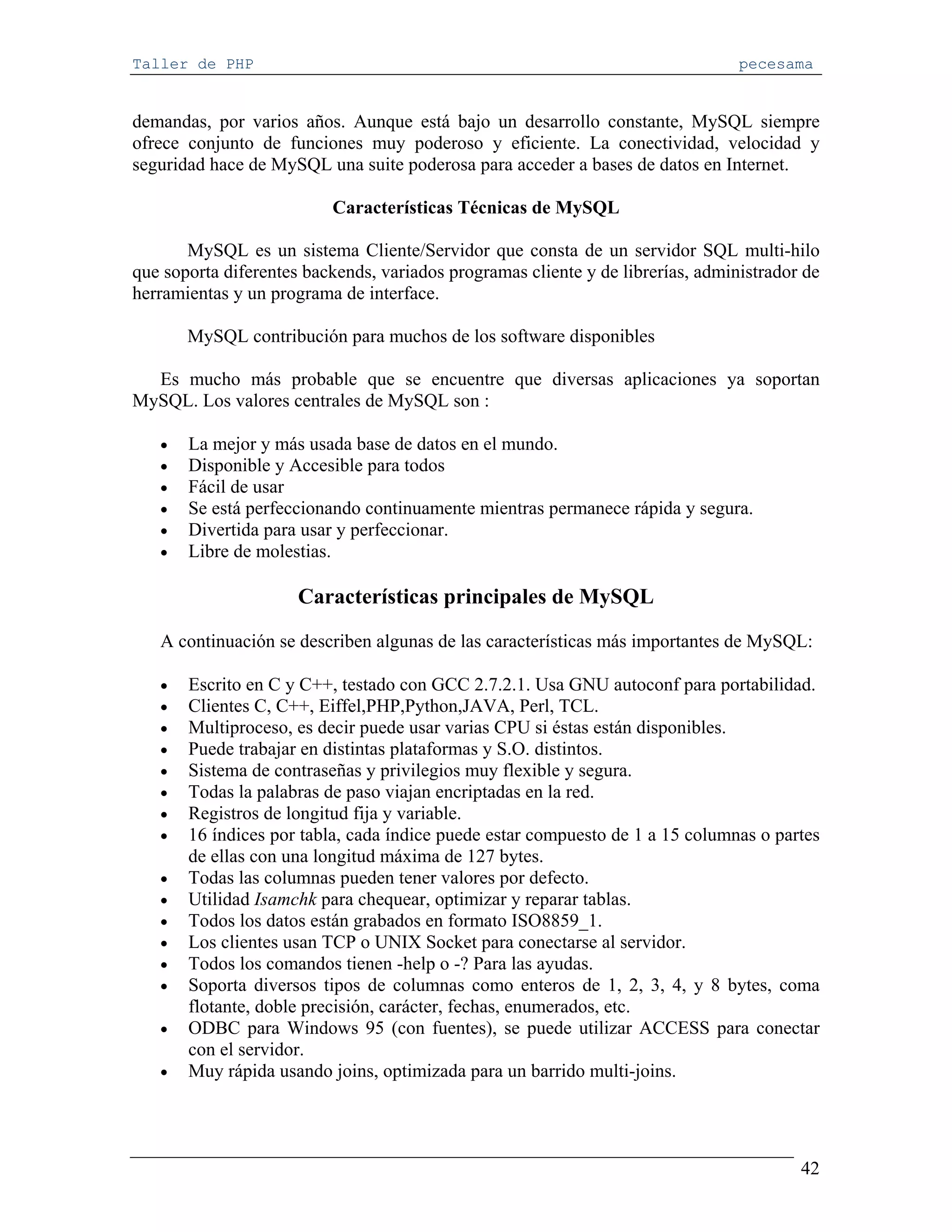Taller de PHP                                                                    pecesama


demandas, por varios años. Aunque está bajo un desarrollo constante, MySQL siempre
ofrece conjunto de funciones muy poderoso y eficiente. La conectividad, velocidad y
seguridad hace de MySQL una suite poderosa para acceder a bases de datos en Internet.

                          Características Técnicas de MySQL

       MySQL es un sistema Cliente/Servidor que consta de un servidor SQL multi-hilo
que soporta diferentes backends, variados programas cliente y de librerías, administrador de
herramientas y un programa de interface.

       MySQL contribución para muchos de los software disponibles

  Es mucho más probable que se encuentre que diversas aplicaciones ya soportan
MySQL. Los valores centrales de MySQL son :

   •   La mejor y más usada base de datos en el mundo.
   •   Disponible y Accesible para todos
   •   Fácil de usar
   •   Se está perfeccionando continuamente mientras permanece rápida y segura.
   •   Divertida para usar y perfeccionar.
   •   Libre de molestias.

                      Características principales de MySQL

   A continuación se describen algunas de las características más importantes de MySQL:

   •   Escrito en C y C++, testado con GCC 2.7.2.1. Usa GNU autoconf para portabilidad.
   •   Clientes C, C++, Eiffel,PHP,Python,JAVA, Perl, TCL.
   •   Multiproceso, es decir puede usar varias CPU si éstas están disponibles.
   •   Puede trabajar en distintas plataformas y S.O. distintos.
   •   Sistema de contraseñas y privilegios muy flexible y segura.
   •   Todas la palabras de paso viajan encriptadas en la red.
   •   Registros de longitud fija y variable.
   •   16 índices por tabla, cada índice puede estar compuesto de 1 a 15 columnas o partes
       de ellas con una longitud máxima de 127 bytes.
   •   Todas las columnas pueden tener valores por defecto.
   •   Utilidad Isamchk para chequear, optimizar y reparar tablas.
   •   Todos los datos están grabados en formato ISO8859_1.
   •   Los clientes usan TCP o UNIX Socket para conectarse al servidor.
   •   Todos los comandos tienen -help o -? Para las ayudas.
   •   Soporta diversos tipos de columnas como enteros de 1, 2, 3, 4, y 8 bytes, coma
       flotante, doble precisión, carácter, fechas, enumerados, etc.
   •   ODBC para Windows 95 (con fuentes), se puede utilizar ACCESS para conectar
       con el servidor.
   •   Muy rápida usando joins, optimizada para un barrido multi-joins.




                                                                                         42
 