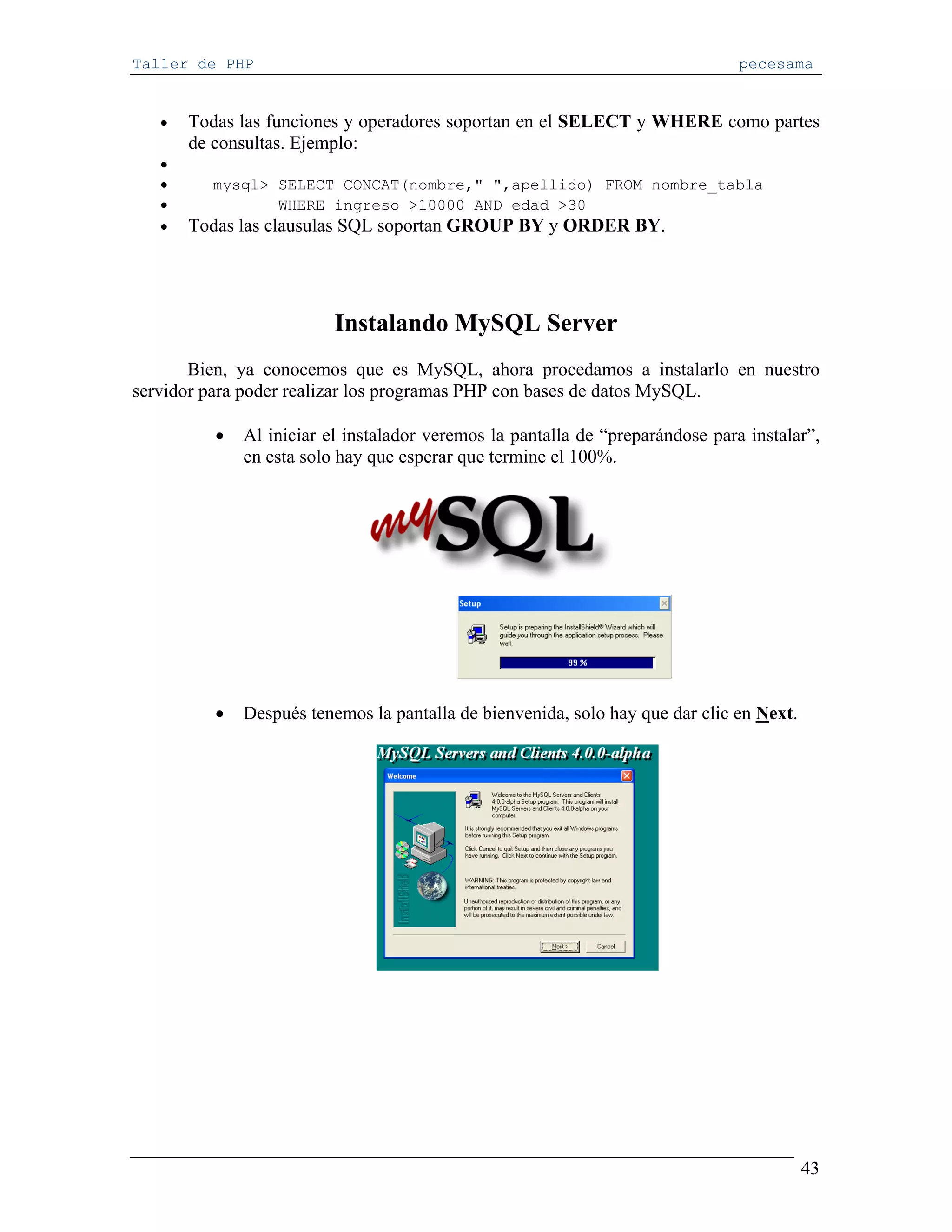 Taller de PHP                                                                   pecesama


   •   Todas las funciones y operadores soportan en el SELECT y WHERE como partes
       de consultas. Ejemplo:
   •
   •     mysql> SELECT CONCAT(nombre," ",apellido) FROM nombre_tabla
   •            WHERE ingreso >10000 AND edad >30
   •   Todas las clausulas SQL soportan GROUP BY y ORDER BY.




                          Instalando MySQL Server
       Bien, ya conocemos que es MySQL, ahora procedamos a instalarlo en nuestro
servidor para poder realizar los programas PHP con bases de datos MySQL.

          •   Al iniciar el instalador veremos la pantalla de “preparándose para instalar”,
              en esta solo hay que esperar que termine el 100%.




          •   Después tenemos la pantalla de bienvenida, solo hay que dar clic en Next.




                                                                                          43
 