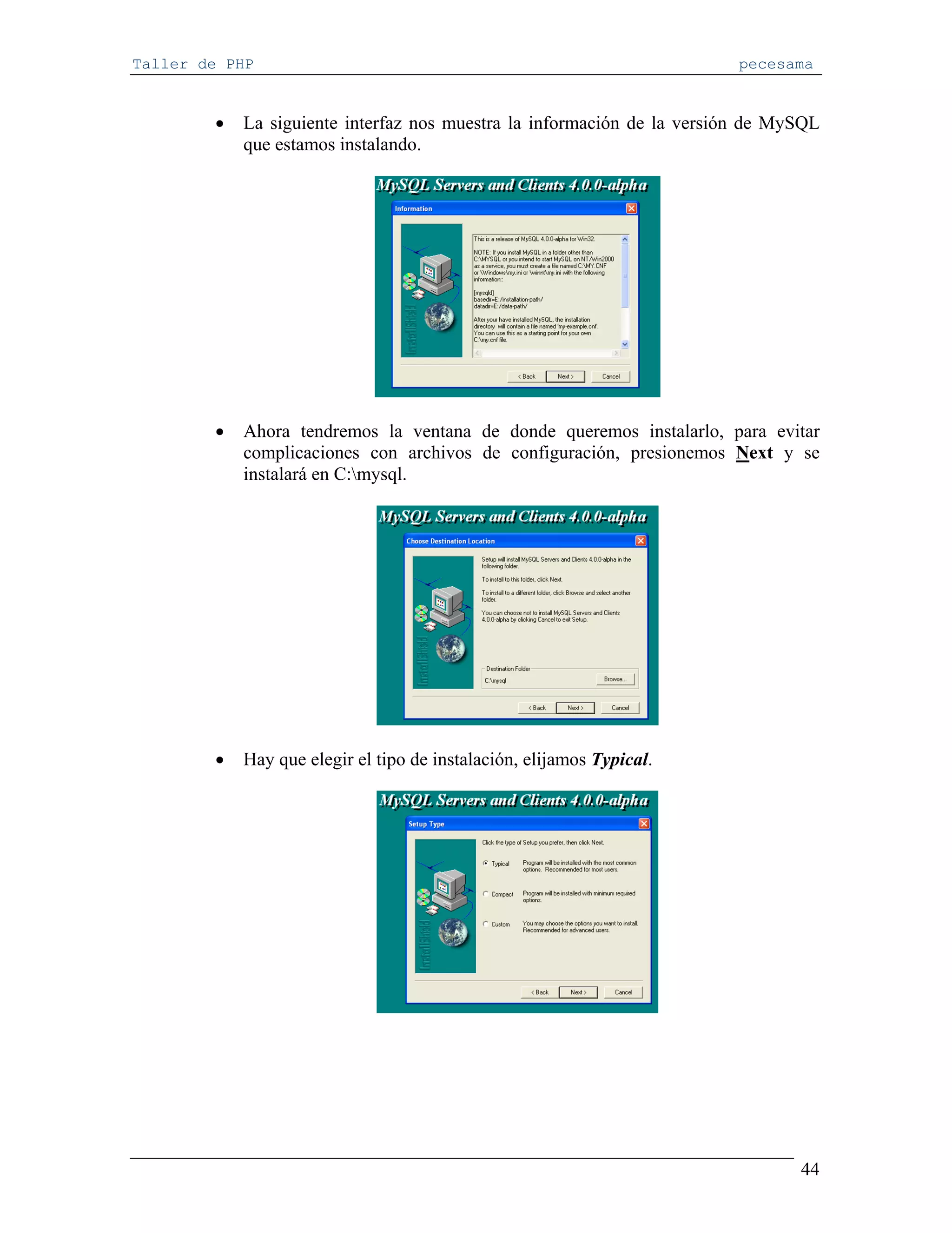 Taller de PHP                                                            pecesama


        •   La siguiente interfaz nos muestra la información de la versión de MySQL
            que estamos instalando.




        •   Ahora tendremos la ventana de donde queremos instalarlo, para evitar
            complicaciones con archivos de configuración, presionemos Next y se
            instalará en C:mysql.




        •   Hay que elegir el tipo de instalación, elijamos Typical.




                                                                                44
 