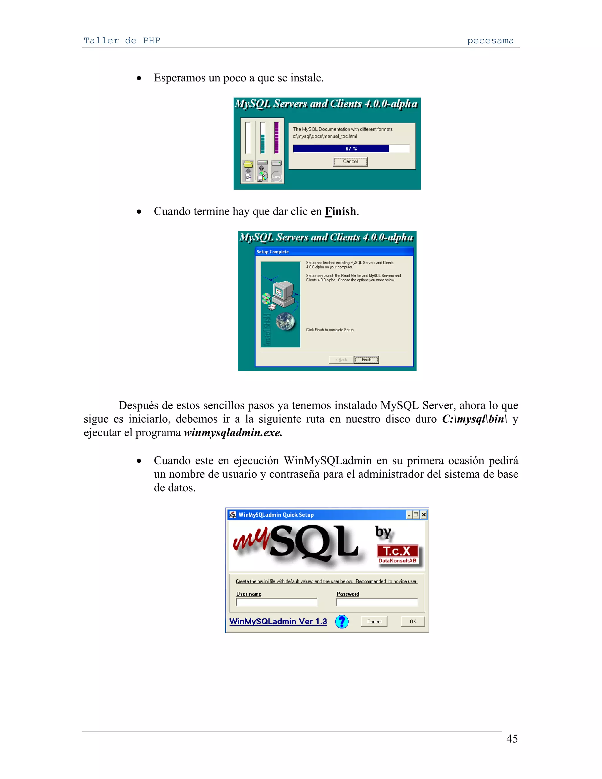 Taller de PHP                                                                 pecesama


          •   Esperamos un poco a que se instale.




          •   Cuando termine hay que dar clic en Finish.




       Después de estos sencillos pasos ya tenemos instalado MySQL Server, ahora lo que
sigue es iniciarlo, debemos ir a la siguiente ruta en nuestro disco duro C:mysqlbin y
ejecutar el programa winmysqladmin.exe.

          •   Cuando este en ejecución WinMySQLadmin en su primera ocasión pedirá
              un nombre de usuario y contraseña para el administrador del sistema de base
              de datos.




                                                                                      45
 