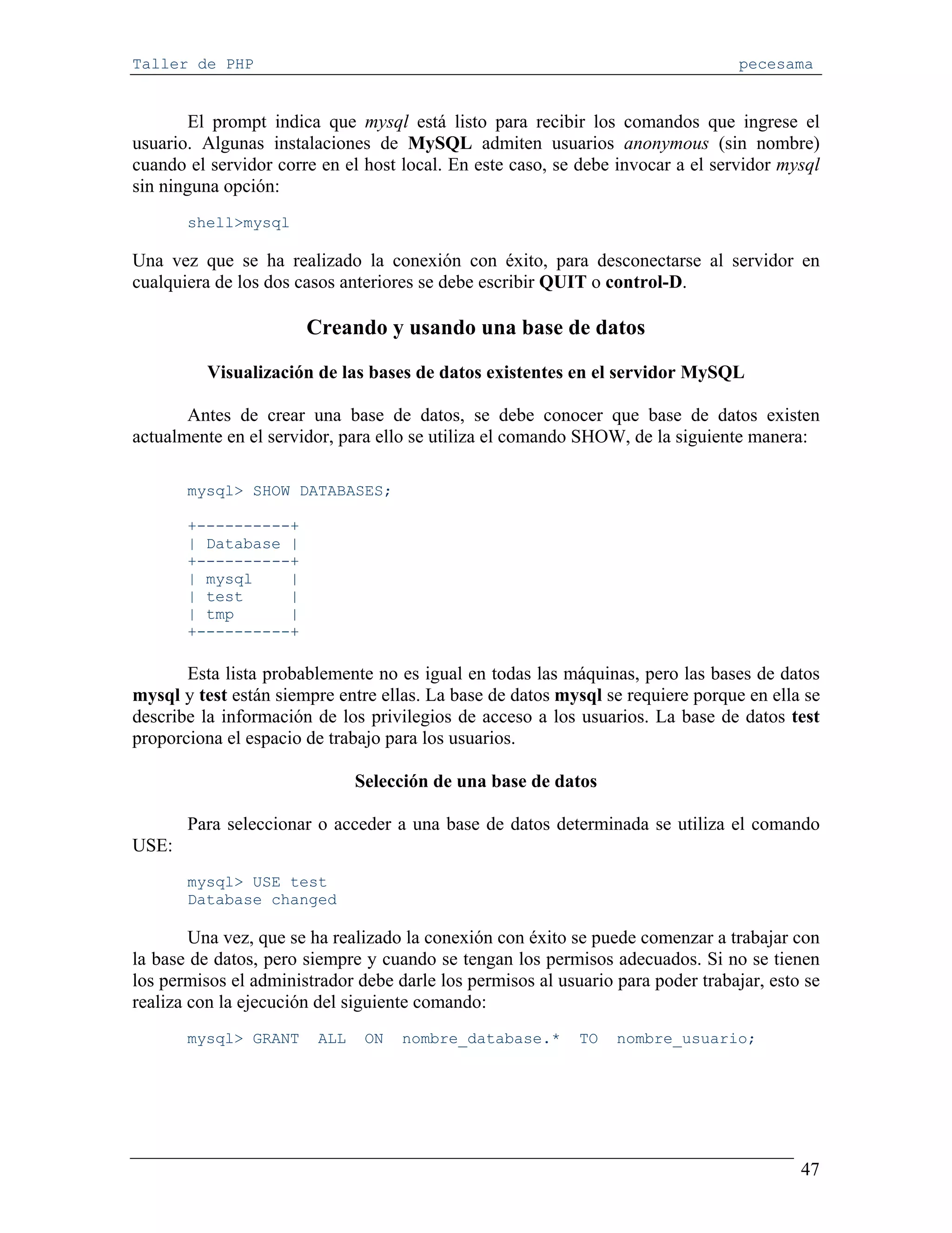 Taller de PHP                                                                     pecesama


        El prompt indica que mysql está listo para recibir los comandos que ingrese el
usuario. Algunas instalaciones de MySQL admiten usuarios anonymous (sin nombre)
cuando el servidor corre en el host local. En este caso, se debe invocar a el servidor mysql
sin ninguna opción:
       shell>mysql

Una vez que se ha realizado la conexión con éxito, para desconectarse al servidor en
cualquiera de los dos casos anteriores se debe escribir QUIT o control-D.

                       Creando y usando una base de datos

          Visualización de las bases de datos existentes en el servidor MySQL

       Antes de crear una base de datos, se debe conocer que base de datos existen
actualmente en el servidor, para ello se utiliza el comando SHOW, de la siguiente manera:

       mysql> SHOW DATABASES;

       +----------+
       | Database |
       +----------+
       | mysql    |
       | test     |
       | tmp      |
       +----------+

       Esta lista probablemente no es igual en todas las máquinas, pero las bases de datos
mysql y test están siempre entre ellas. La base de datos mysql se requiere porque en ella se
describe la información de los privilegios de acceso a los usuarios. La base de datos test
proporciona el espacio de trabajo para los usuarios.

                               Selección de una base de datos

       Para seleccionar o acceder a una base de datos determinada se utiliza el comando
USE:
       mysql> USE test
       Database changed

        Una vez, que se ha realizado la conexión con éxito se puede comenzar a trabajar con
la base de datos, pero siempre y cuando se tengan los permisos adecuados. Si no se tienen
los permisos el administrador debe darle los permisos al usuario para poder trabajar, esto se
realiza con la ejecución del siguiente comando:
       mysql> GRANT      ALL    ON   nombre_database.*      TO   nombre_usuario;




                                                                                          47
 