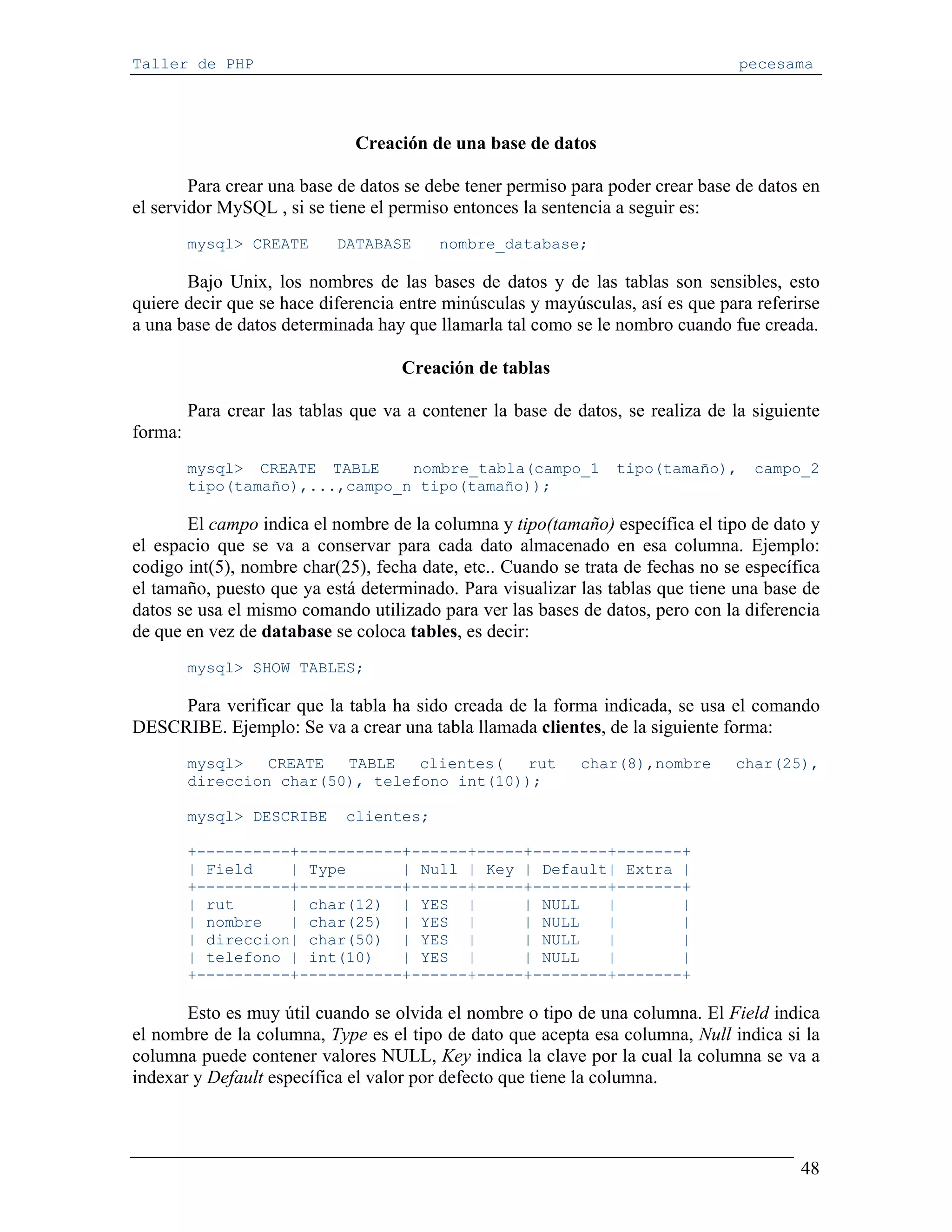 Taller de PHP                                                                     pecesama




                               Creación de una base de datos

        Para crear una base de datos se debe tener permiso para poder crear base de datos en
el servidor MySQL , si se tiene el permiso entonces la sentencia a seguir es:
         mysql> CREATE      DATABASE      nombre_database;

       Bajo Unix, los nombres de las bases de datos y de las tablas son sensibles, esto
quiere decir que se hace diferencia entre minúsculas y mayúsculas, así es que para referirse
a una base de datos determinada hay que llamarla tal como se le nombro cuando fue creada.

                                     Creación de tablas

         Para crear las tablas que va a contener la base de datos, se realiza de la siguiente
forma:
         mysql> CREATE TABLE     nombre_tabla(campo_1            tipo(tamaño),      campo_2
         tipo(tamaño),...,campo_n tipo(tamaño));

       El campo indica el nombre de la columna y tipo(tamaño) específica el tipo de dato y
el espacio que se va a conservar para cada dato almacenado en esa columna. Ejemplo:
codigo int(5), nombre char(25), fecha date, etc.. Cuando se trata de fechas no se específica
el tamaño, puesto que ya está determinado. Para visualizar las tablas que tiene una base de
datos se usa el mismo comando utilizado para ver las bases de datos, pero con la diferencia
de que en vez de database se coloca tables, es decir:
         mysql> SHOW TABLES;

     Para verificar que la tabla ha sido creada de la forma indicada, se usa el comando
DESCRIBE. Ejemplo: Se va a crear una tabla llamada clientes, de la siguiente forma:
         mysql>   CREATE  TABLE   clientes(   rut            char(8),nombre      char(25),
         direccion char(50), telefono int(10));

         mysql> DESCRIBE      clientes;

         +----------+-----------+------+-----+--------+-------+
         | Field    | Type      | Null | Key | Default| Extra |
         +----------+-----------+------+-----+--------+-------+
         | rut      | char(12) | YES |       | NULL   |       |
         | nombre   | char(25) | YES |       | NULL   |       |
         | direccion| char(50) | YES |       | NULL   |       |
         | telefono | int(10)   | YES |      | NULL   |       |
         +----------+-----------+------+-----+--------+-------+

       Esto es muy útil cuando se olvida el nombre o tipo de una columna. El Field indica
el nombre de la columna, Type es el tipo de dato que acepta esa columna, Null indica si la
columna puede contener valores NULL, Key indica la clave por la cual la columna se va a
indexar y Default específica el valor por defecto que tiene la columna.



                                                                                          48
 
