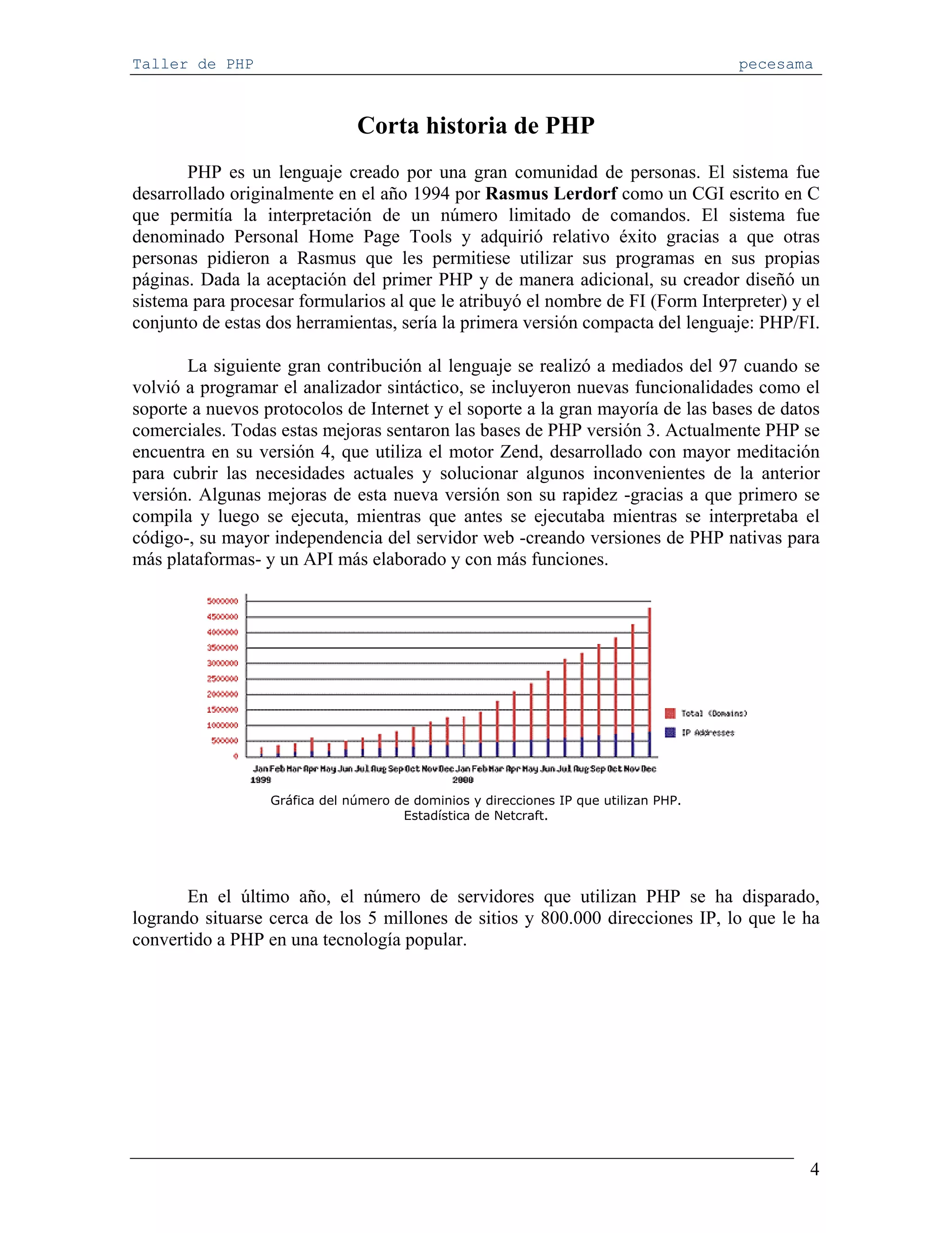 Taller de PHP                                                                         pecesama



                               Corta historia de PHP
       PHP es un lenguaje creado por una gran comunidad de personas. El sistema fue
desarrollado originalmente en el año 1994 por Rasmus Lerdorf como un CGI escrito en C
que permitía la interpretación de un número limitado de comandos. El sistema fue
denominado Personal Home Page Tools y adquirió relativo éxito gracias a que otras
personas pidieron a Rasmus que les permitiese utilizar sus programas en sus propias
páginas. Dada la aceptación del primer PHP y de manera adicional, su creador diseñó un
sistema para procesar formularios al que le atribuyó el nombre de FI (Form Interpreter) y el
conjunto de estas dos herramientas, sería la primera versión compacta del lenguaje: PHP/FI.

       La siguiente gran contribución al lenguaje se realizó a mediados del 97 cuando se
volvió a programar el analizador sintáctico, se incluyeron nuevas funcionalidades como el
soporte a nuevos protocolos de Internet y el soporte a la gran mayoría de las bases de datos
comerciales. Todas estas mejoras sentaron las bases de PHP versión 3. Actualmente PHP se
encuentra en su versión 4, que utiliza el motor Zend, desarrollado con mayor meditación
para cubrir las necesidades actuales y solucionar algunos inconvenientes de la anterior
versión. Algunas mejoras de esta nueva versión son su rapidez -gracias a que primero se
compila y luego se ejecuta, mientras que antes se ejecutaba mientras se interpretaba el
código-, su mayor independencia del servidor web -creando versiones de PHP nativas para
más plataformas- y un API más elaborado y con más funciones.




                  Gráfica del número de dominios y direcciones IP que utilizan PHP.
                                      Estadística de Netcraft.




       En el último año, el número de servidores que utilizan PHP se ha disparado,
logrando situarse cerca de los 5 millones de sitios y 800.000 direcciones IP, lo que le ha
convertido a PHP en una tecnología popular.




                                                                                             4
 