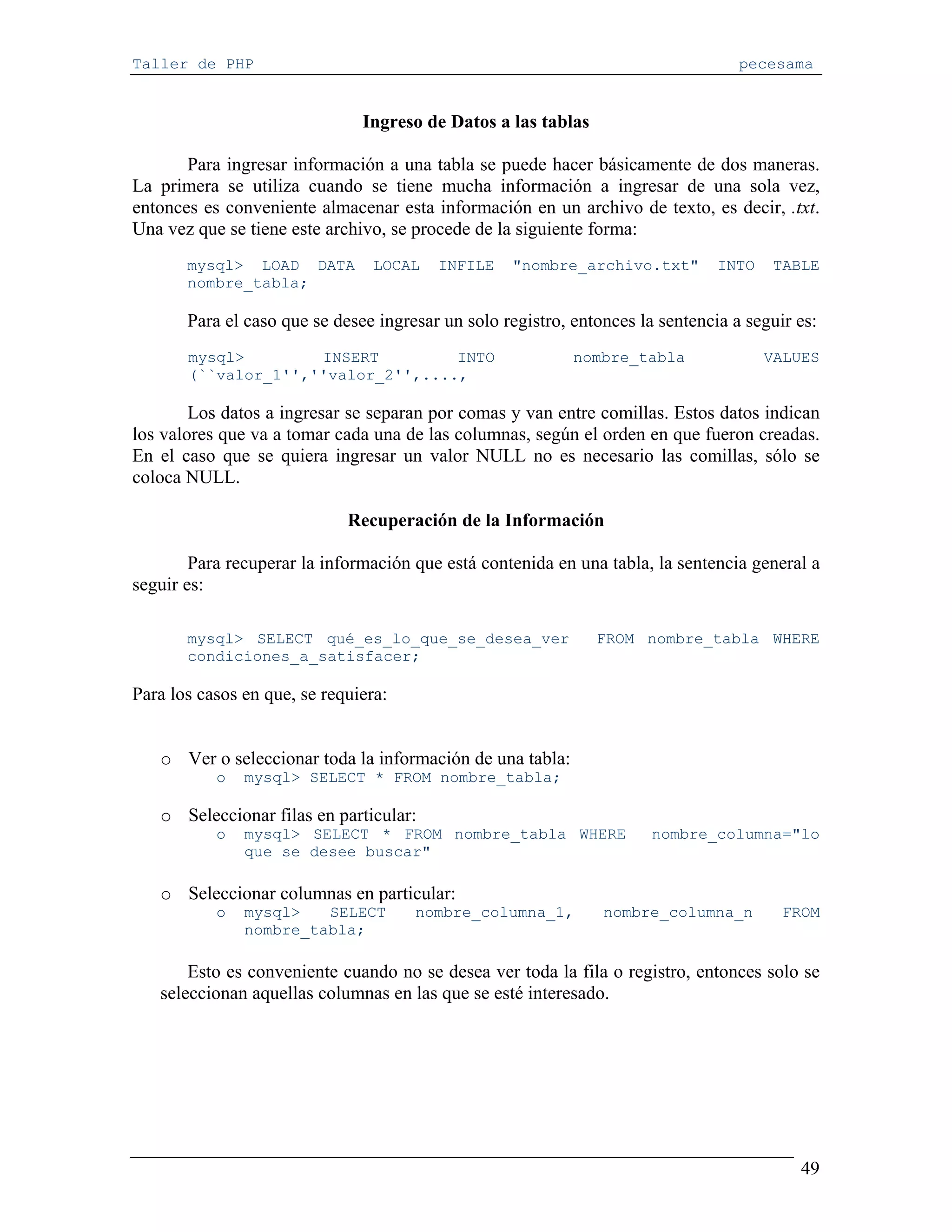 Taller de PHP                                                                      pecesama


                               Ingreso de Datos a las tablas

       Para ingresar información a una tabla se puede hacer básicamente de dos maneras.
La primera se utiliza cuando se tiene mucha información a ingresar de una sola vez,
entonces es conveniente almacenar esta información en un archivo de texto, es decir, .txt.
Una vez que se tiene este archivo, se procede de la siguiente forma:
       mysql> LOAD DATA          LOCAL   INFILE    "nombre_archivo.txt"         INTO   TABLE
       nombre_tabla;

       Para el caso que se desee ingresar un solo registro, entonces la sentencia a seguir es:
       mysql>        INSERT         INTO                    nombre_tabla               VALUES
       (``valor_1'',''valor_2'',....,

        Los datos a ingresar se separan por comas y van entre comillas. Estos datos indican
los valores que va a tomar cada una de las columnas, según el orden en que fueron creadas.
En el caso que se quiera ingresar un valor NULL no es necesario las comillas, sólo se
coloca NULL.

                             Recuperación de la Información

        Para recuperar la información que está contenida en una tabla, la sentencia general a
seguir es:

       mysql> SELECT qué_es_lo_que_se_desea_ver                FROM nombre_tabla WHERE
       condiciones_a_satisfacer;

Para los casos en que, se requiera:


   o Ver o seleccionar toda la información de una tabla:
           o   mysql> SELECT * FROM nombre_tabla;

   o Seleccionar filas en particular:
           o   mysql> SELECT * FROM nombre_tabla WHERE                 nombre_columna="lo
               que se desee buscar"

   o Seleccionar columnas en particular:
           o   mysql>   SELECT        nombre_columna_1,         nombre_columna_n         FROM
               nombre_tabla;

       Esto es conveniente cuando no se desea ver toda la fila o registro, entonces solo se
   seleccionan aquellas columnas en las que se esté interesado.




                                                                                           49
 