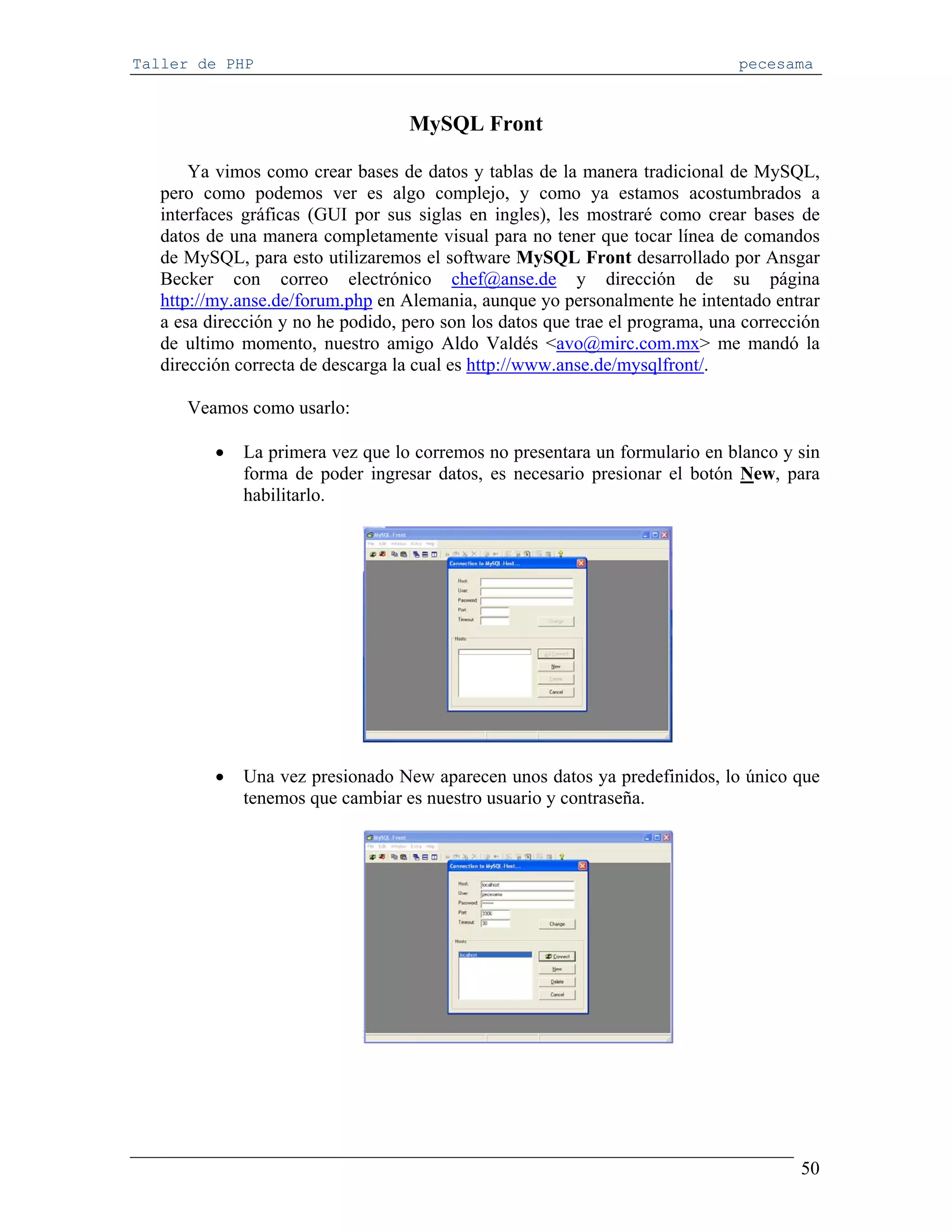 Taller de PHP                                                                  pecesama


                                   MySQL Front

       Ya vimos como crear bases de datos y tablas de la manera tradicional de MySQL,
   pero como podemos ver es algo complejo, y como ya estamos acostumbrados a
   interfaces gráficas (GUI por sus siglas en ingles), les mostraré como crear bases de
   datos de una manera completamente visual para no tener que tocar línea de comandos
   de MySQL, para esto utilizaremos el software MySQL Front desarrollado por Ansgar
   Becker con correo electrónico chef@anse.de y dirección de su página
   http://my.anse.de/forum.php en Alemania, aunque yo personalmente he intentado entrar
   a esa dirección y no he podido, pero son los datos que trae el programa, una corrección
   de ultimo momento, nuestro amigo Aldo Valdés <avo@mirc.com.mx> me mandó la
   dirección correcta de descarga la cual es http://www.anse.de/mysqlfront/.

      Veamos como usarlo:

          •   La primera vez que lo corremos no presentara un formulario en blanco y sin
              forma de poder ingresar datos, es necesario presionar el botón New, para
              habilitarlo.




          •   Una vez presionado New aparecen unos datos ya predefinidos, lo único que
              tenemos que cambiar es nuestro usuario y contraseña.




                                                                                       50
 