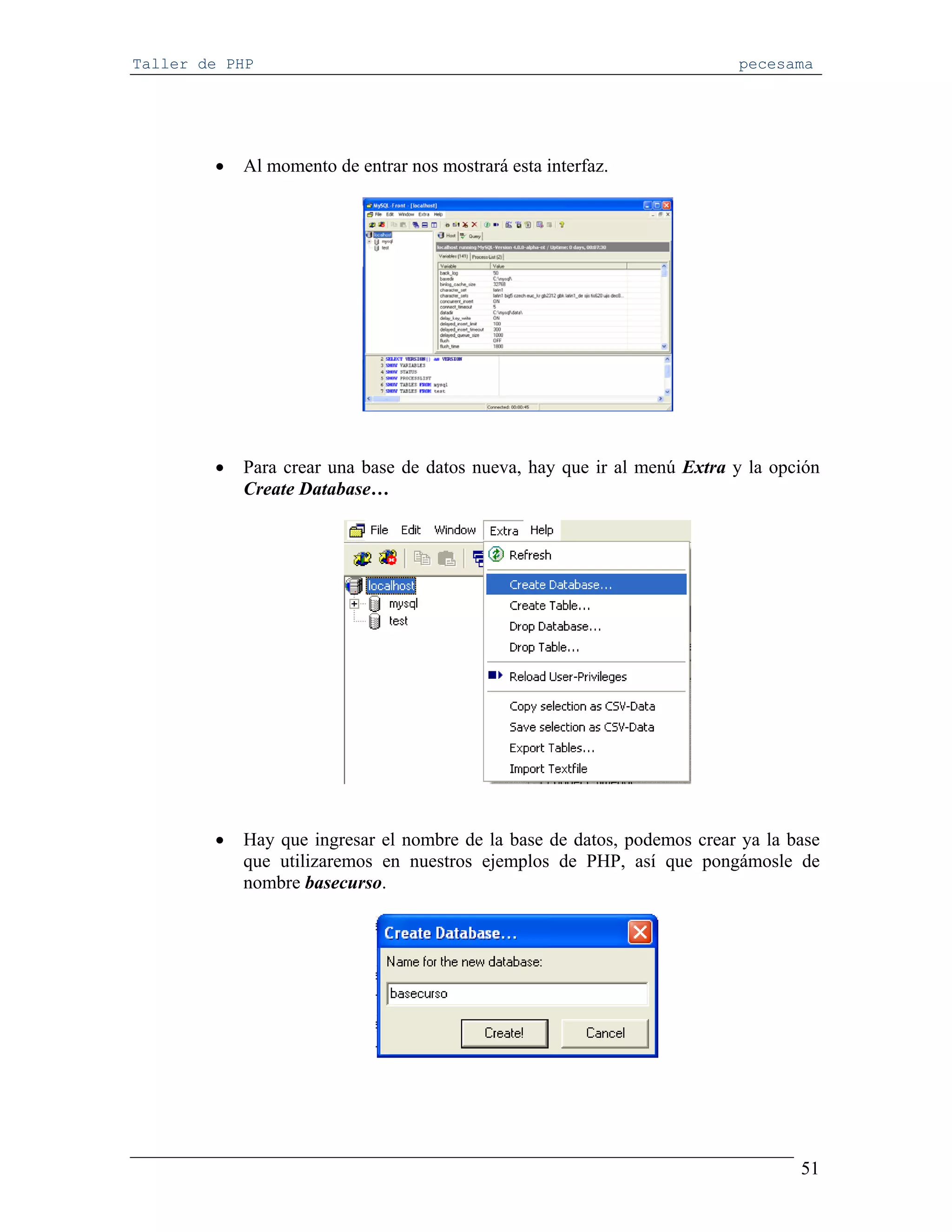 Taller de PHP                                                            pecesama




        •   Al momento de entrar nos mostrará esta interfaz.




        •   Para crear una base de datos nueva, hay que ir al menú Extra y la opción
            Create Database…




        •   Hay que ingresar el nombre de la base de datos, podemos crear ya la base
            que utilizaremos en nuestros ejemplos de PHP, así que pongámosle de
            nombre basecurso.




                                                                                 51
 