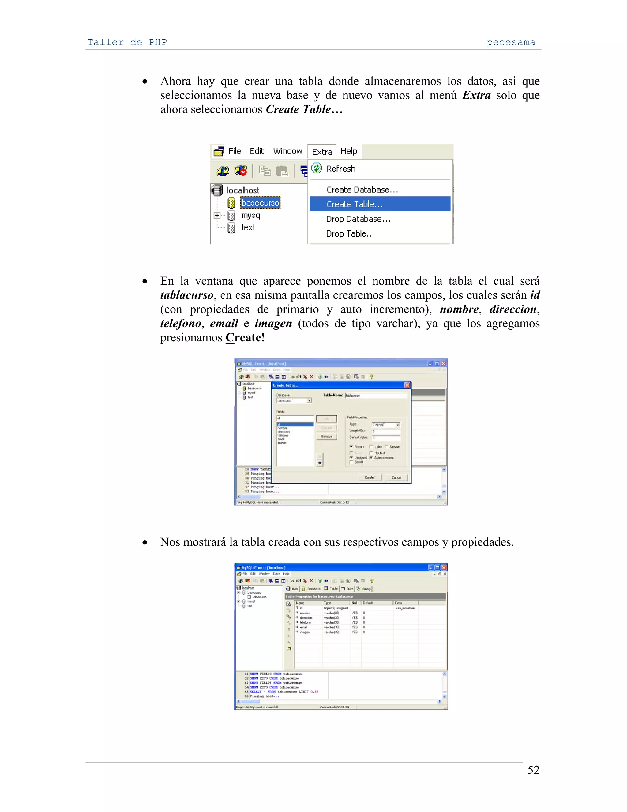Taller de PHP                                                               pecesama


        •   Ahora hay que crear una tabla donde almacenaremos los datos, asi que
            seleccionamos la nueva base y de nuevo vamos al menú Extra solo que
            ahora seleccionamos Create Table…




        •   En la ventana que aparece ponemos el nombre de la tabla el cual será
            tablacurso, en esa misma pantalla crearemos los campos, los cuales serán id
            (con propiedades de primario y auto incremento), nombre, direccion,
            telefono, email e imagen (todos de tipo varchar), ya que los agregamos
            presionamos Create!




        •   Nos mostrará la tabla creada con sus respectivos campos y propiedades.




                                                                                     52
 