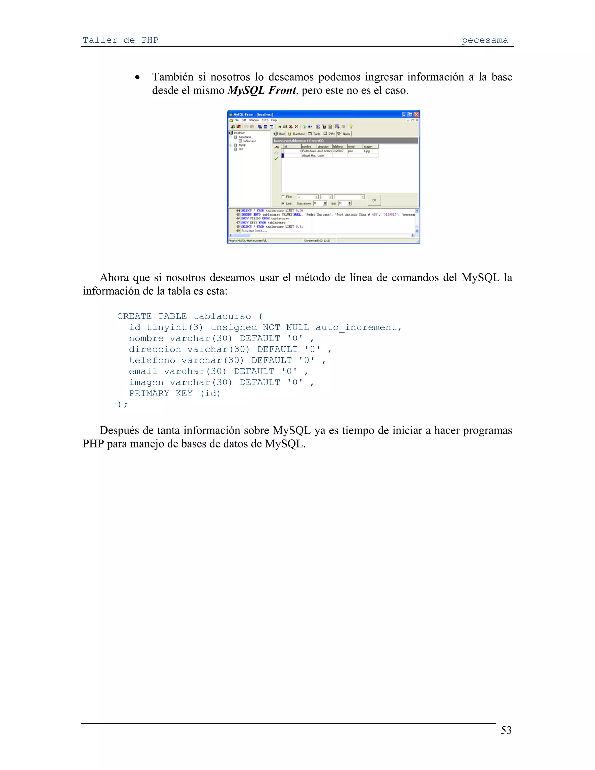 Taller de PHP                                                             pecesama


          •   También si nosotros lo deseamos podemos ingresar información a la base
              desde el mismo MySQL Front, pero este no es el caso.




    Ahora que si nosotros deseamos usar el método de línea de comandos del MySQL la
información de la tabla es esta:

      CREATE TABLE tablacurso (
        id tinyint(3) unsigned NOT NULL auto_increment,
        nombre varchar(30) DEFAULT '0' ,
        direccion varchar(30) DEFAULT '0' ,
        telefono varchar(30) DEFAULT '0' ,
        email varchar(30) DEFAULT '0' ,
        imagen varchar(30) DEFAULT '0' ,
        PRIMARY KEY (id)
      );

  Después de tanta información sobre MySQL ya es tiempo de iniciar a hacer programas
PHP para manejo de bases de datos de MySQL.




                                                                                 53
 