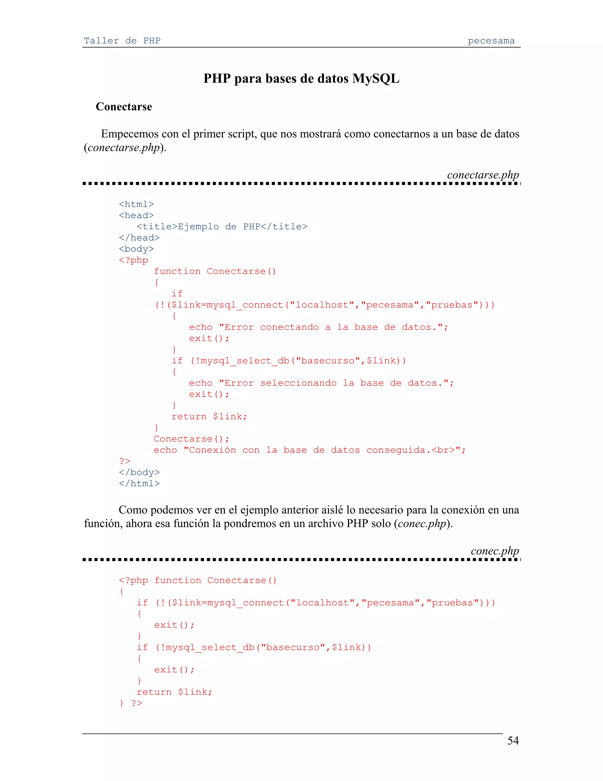 Taller de PHP                                                                 pecesama


                        PHP para bases de datos MySQL
  Conectarse

   Empecemos con el primer script, que nos mostrará como conectarnos a un base de datos
(conectarse.php).

                                                                          conectarse.php

       <html>
       <head>
          <title>Ejemplo de PHP</title>
       </head>
       <body>
       <?php
             function Conectarse()
             {
                if
             (!($link=mysql_connect("localhost","pecesama","pruebas")))
                {
                   echo "Error conectando a la base de datos.";
                   exit();
                }
                if (!mysql_select_db("basecurso",$link))
                {
                   echo "Error seleccionando la base de datos.";
                   exit();
                }
                return $link;
             }
             Conectarse();
             echo "Conexión con la base de datos conseguida.<br>";
       ?>
       </body>
       </html>

       Como podemos ver en el ejemplo anterior aislé lo necesario para la conexión en una
función, ahora esa función la pondremos en un archivo PHP solo (conec.php).

                                                                               conec.php

       <?php function Conectarse()
       {
          if (!($link=mysql_connect("localhost","pecesama","pruebas")))
          {
             exit();
          }
          if (!mysql_select_db("basecurso",$link))
          {
             exit();
          }
          return $link;
       } ?>


                                                                                      54
 