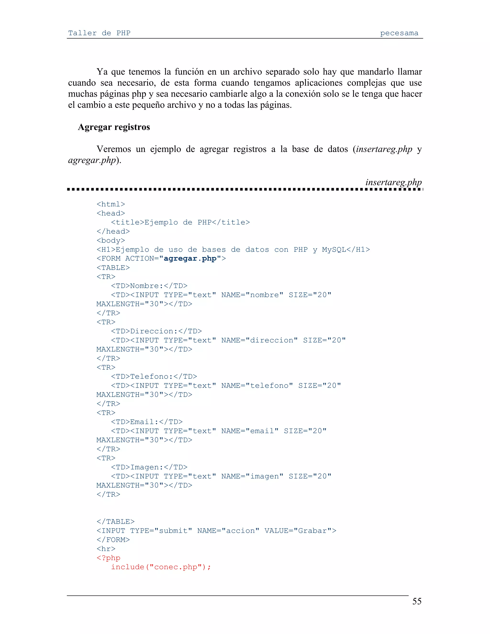 Taller de PHP                                                                  pecesama



       Ya que tenemos la función en un archivo separado solo hay que mandarlo llamar
cuando sea necesario, de esta forma cuando tengamos aplicaciones complejas que use
muchas páginas php y sea necesario cambiarle algo a la conexión solo se le tenga que hacer
el cambio a este pequeño archivo y no a todas las páginas.

  Agregar registros

      Veremos un ejemplo de agregar registros a la base de datos (insertareg.php y
agregar.php).

                                                                           insertareg.php

       <html>
       <head>
          <title>Ejemplo de PHP</title>
       </head>
       <body>
       <H1>Ejemplo de uso de bases de datos con PHP y MySQL</H1>
       <FORM ACTION="agregar.php">
       <TABLE>
       <TR>
          <TD>Nombre:</TD>
          <TD><INPUT TYPE="text" NAME="nombre" SIZE="20"
       MAXLENGTH="30"></TD>
       </TR>
       <TR>
          <TD>Direccion:</TD>
          <TD><INPUT TYPE="text" NAME="direccion" SIZE="20"
       MAXLENGTH="30"></TD>
       </TR>
       <TR>
          <TD>Telefono:</TD>
          <TD><INPUT TYPE="text" NAME="telefono" SIZE="20"
       MAXLENGTH="30"></TD>
       </TR>
       <TR>
          <TD>Email:</TD>
          <TD><INPUT TYPE="text" NAME="email" SIZE="20"
       MAXLENGTH="30"></TD>
       </TR>
       <TR>
          <TD>Imagen:</TD>
          <TD><INPUT TYPE="text" NAME="imagen" SIZE="20"
       MAXLENGTH="30"></TD>
       </TR>


       </TABLE>
       <INPUT TYPE="submit" NAME="accion" VALUE="Grabar">
       </FORM>
       <hr>
       <?php
          include("conec.php");



                                                                                       55
 