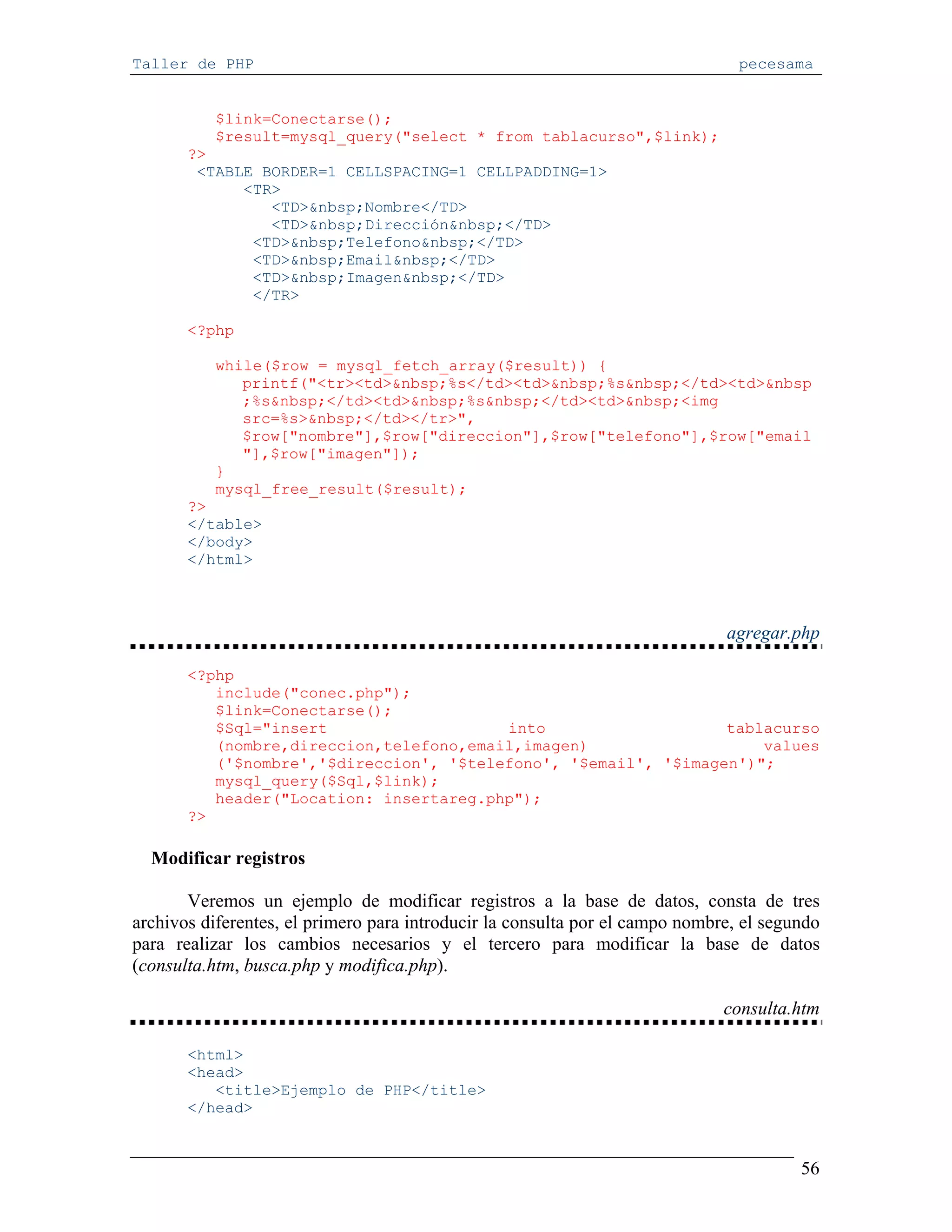 Taller de PHP                                                                   pecesama


          $link=Conectarse();
          $result=mysql_query("select * from tablacurso",$link);
       ?>
        <TABLE BORDER=1 CELLSPACING=1 CELLPADDING=1>
             <TR>
                <TD>&nbsp;Nombre</TD>
                <TD>&nbsp;Dirección&nbsp;</TD>
              <TD>&nbsp;Telefono&nbsp;</TD>
              <TD>&nbsp;Email&nbsp;</TD>
              <TD>&nbsp;Imagen&nbsp;</TD>
              </TR>

       <?php

          while($row = mysql_fetch_array($result)) {
             printf("<tr><td>&nbsp;%s</td><td>&nbsp;%s&nbsp;</td><td>&nbsp
             ;%s&nbsp;</td><td>&nbsp;%s&nbsp;</td><td>&nbsp;<img
             src=%s>&nbsp;</td></tr>",
             $row["nombre"],$row["direccion"],$row["telefono"],$row["email
             "],$row["imagen"]);
          }
          mysql_free_result($result);
       ?>
       </table>
       </body>
       </html>



                                                                              agregar.php

       <?php
          include("conec.php");
          $link=Conectarse();
          $Sql="insert                   into                    tablacurso
          (nombre,direccion,telefono,email,imagen)                   values
          ('$nombre','$direccion', '$telefono', '$email', '$imagen')";
          mysql_query($Sql,$link);
          header("Location: insertareg.php");
       ?>

  Modificar registros

       Veremos un ejemplo de modificar registros a la base de datos, consta de tres
archivos diferentes, el primero para introducir la consulta por el campo nombre, el segundo
para realizar los cambios necesarios y el tercero para modificar la base de datos
(consulta.htm, busca.php y modifica.php).

                                                                              consulta.htm

       <html>
       <head>
          <title>Ejemplo de PHP</title>
       </head>


                                                                                        56
 