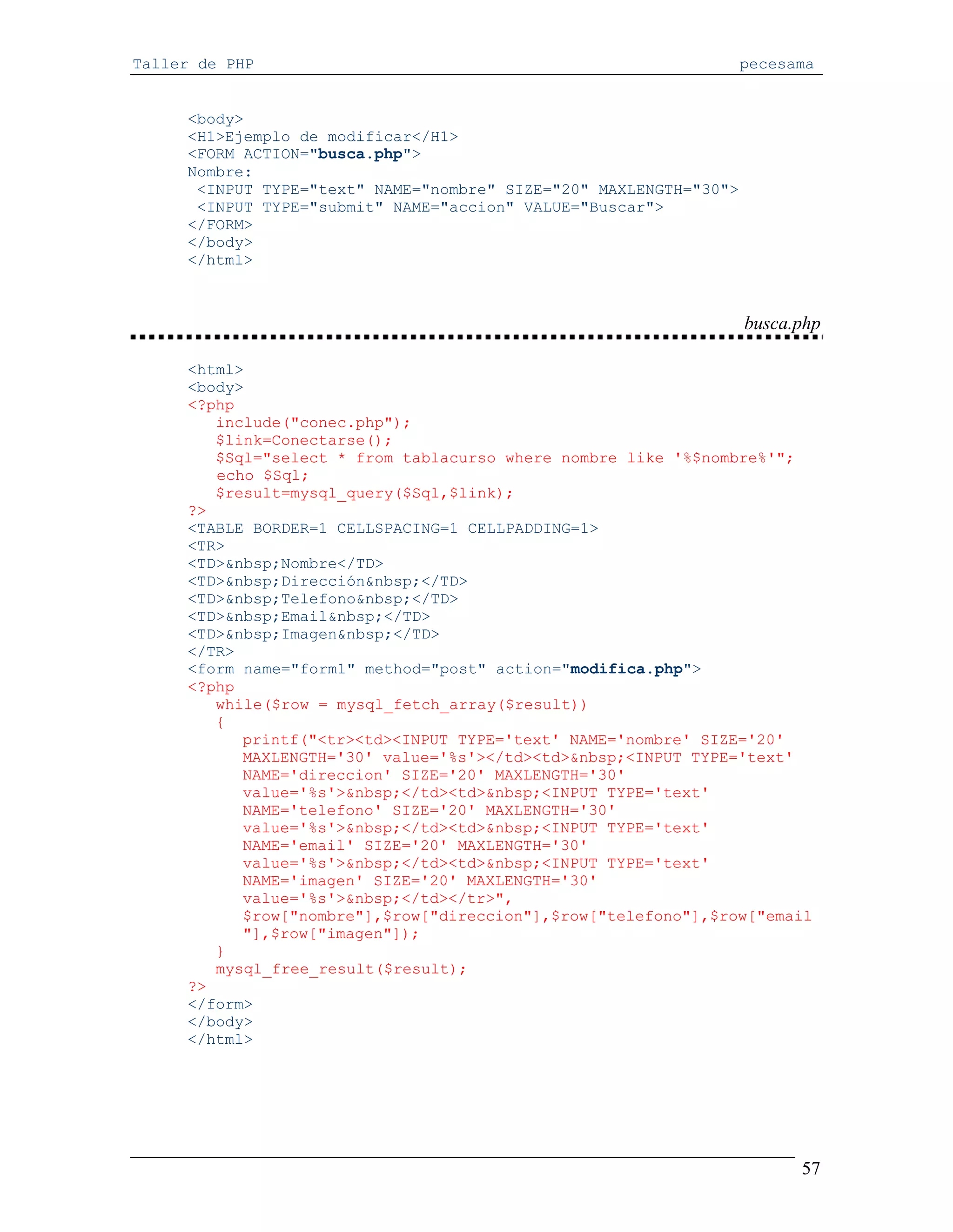 Taller de PHP                                                      pecesama


     <body>
     <H1>Ejemplo de modificar</H1>
     <FORM ACTION="busca.php">
     Nombre:
      <INPUT TYPE="text" NAME="nombre" SIZE="20" MAXLENGTH="30">
      <INPUT TYPE="submit" NAME="accion" VALUE="Buscar">
     </FORM>
     </body>
     </html>



                                                                   busca.php

     <html>
     <body>
     <?php
        include("conec.php");
        $link=Conectarse();
        $Sql="select * from tablacurso where nombre like '%$nombre%'";
        echo $Sql;
        $result=mysql_query($Sql,$link);
     ?>
     <TABLE BORDER=1 CELLSPACING=1 CELLPADDING=1>
     <TR>
     <TD>&nbsp;Nombre</TD>
     <TD>&nbsp;Dirección&nbsp;</TD>
     <TD>&nbsp;Telefono&nbsp;</TD>
     <TD>&nbsp;Email&nbsp;</TD>
     <TD>&nbsp;Imagen&nbsp;</TD>
     </TR>
     <form name="form1" method="post" action="modifica.php">
     <?php
        while($row = mysql_fetch_array($result))
        {
           printf("<tr><td><INPUT TYPE='text' NAME='nombre' SIZE='20'
           MAXLENGTH='30' value='%s'></td><td>&nbsp;<INPUT TYPE='text'
           NAME='direccion' SIZE='20' MAXLENGTH='30'
           value='%s'>&nbsp;</td><td>&nbsp;<INPUT TYPE='text'
           NAME='telefono' SIZE='20' MAXLENGTH='30'
           value='%s'>&nbsp;</td><td>&nbsp;<INPUT TYPE='text'
           NAME='email' SIZE='20' MAXLENGTH='30'
           value='%s'>&nbsp;</td><td>&nbsp;<INPUT TYPE='text'
           NAME='imagen' SIZE='20' MAXLENGTH='30'
           value='%s'>&nbsp;</td></tr>",
           $row["nombre"],$row["direccion"],$row["telefono"],$row["email
           "],$row["imagen"]);
        }
        mysql_free_result($result);
     ?>
     </form>
     </body>
     </html>




                                                                         57
 