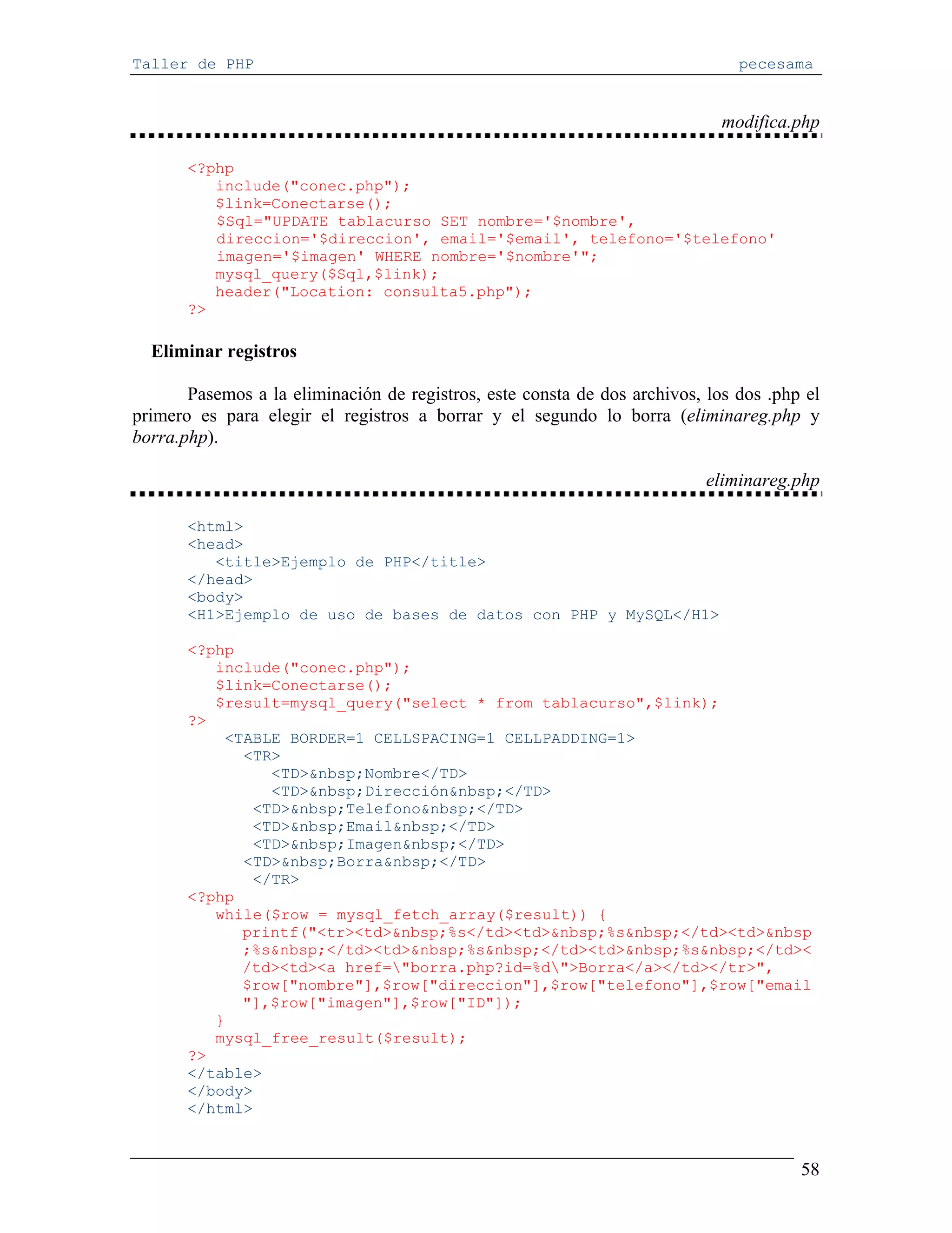 Taller de PHP                                                                  pecesama


                                                                             modifica.php

       <?php
          include("conec.php");
          $link=Conectarse();
          $Sql="UPDATE tablacurso SET nombre='$nombre',
          direccion='$direccion', email='$email', telefono='$telefono'
          imagen='$imagen' WHERE nombre='$nombre'";
          mysql_query($Sql,$link);
          header("Location: consulta5.php");
       ?>

  Eliminar registros

       Pasemos a la eliminación de registros, este consta de dos archivos, los dos .php el
primero es para elegir el registros a borrar y el segundo lo borra (eliminareg.php y
borra.php).

                                                                           eliminareg.php

       <html>
       <head>
          <title>Ejemplo de PHP</title>
       </head>
       <body>
       <H1>Ejemplo de uso de bases de datos con PHP y MySQL</H1>

       <?php
          include("conec.php");
          $link=Conectarse();
          $result=mysql_query("select * from tablacurso",$link);
       ?>
           <TABLE BORDER=1 CELLSPACING=1 CELLPADDING=1>
             <TR>
                <TD>&nbsp;Nombre</TD>
                <TD>&nbsp;Dirección&nbsp;</TD>
              <TD>&nbsp;Telefono&nbsp;</TD>
              <TD>&nbsp;Email&nbsp;</TD>
              <TD>&nbsp;Imagen&nbsp;</TD>
             <TD>&nbsp;Borra&nbsp;</TD>
              </TR>
       <?php
          while($row = mysql_fetch_array($result)) {
             printf("<tr><td>&nbsp;%s</td><td>&nbsp;%s&nbsp;</td><td>&nbsp
             ;%s&nbsp;</td><td>&nbsp;%s&nbsp;</td><td>&nbsp;%s&nbsp;</td><
             /td><td><a href="borra.php?id=%d">Borra</a></td></tr>",
             $row["nombre"],$row["direccion"],$row["telefono"],$row["email
             "],$row["imagen"],$row["ID"]);
          }
          mysql_free_result($result);
       ?>
       </table>
       </body>
       </html>


                                                                                       58
 