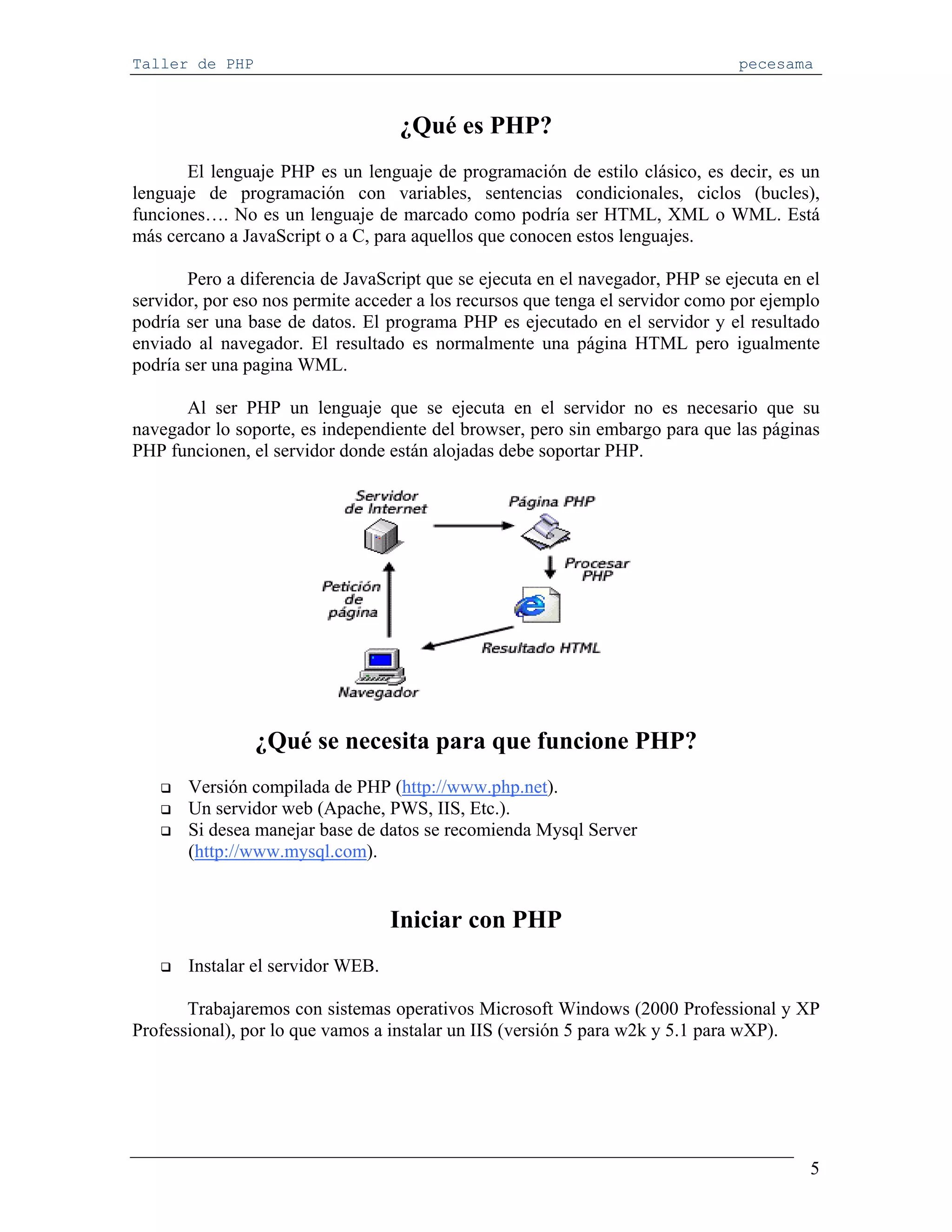 Taller de PHP                                                                   pecesama



                                   ¿Qué es PHP?
       El lenguaje PHP es un lenguaje de programación de estilo clásico, es decir, es un
lenguaje de programación con variables, sentencias condicionales, ciclos (bucles),
funciones…. No es un lenguaje de marcado como podría ser HTML, XML o WML. Está
más cercano a JavaScript o a C, para aquellos que conocen estos lenguajes.

       Pero a diferencia de JavaScript que se ejecuta en el navegador, PHP se ejecuta en el
servidor, por eso nos permite acceder a los recursos que tenga el servidor como por ejemplo
podría ser una base de datos. El programa PHP es ejecutado en el servidor y el resultado
enviado al navegador. El resultado es normalmente una página HTML pero igualmente
podría ser una pagina WML.

      Al ser PHP un lenguaje que se ejecuta en el servidor no es necesario que su
navegador lo soporte, es independiente del browser, pero sin embargo para que las páginas
PHP funcionen, el servidor donde están alojadas debe soportar PHP.




                ¿Qué se necesita para que funcione PHP?
       Versión compilada de PHP (http://www.php.net).
       Un servidor web (Apache, PWS, IIS, Etc.).
       Si desea manejar base de datos se recomienda Mysql Server
       (http://www.mysql.com).


                                   Iniciar con PHP
       Instalar el servidor WEB.

       Trabajaremos con sistemas operativos Microsoft Windows (2000 Professional y XP
Professional), por lo que vamos a instalar un IIS (versión 5 para w2k y 5.1 para wXP).




                                                                                         5
 