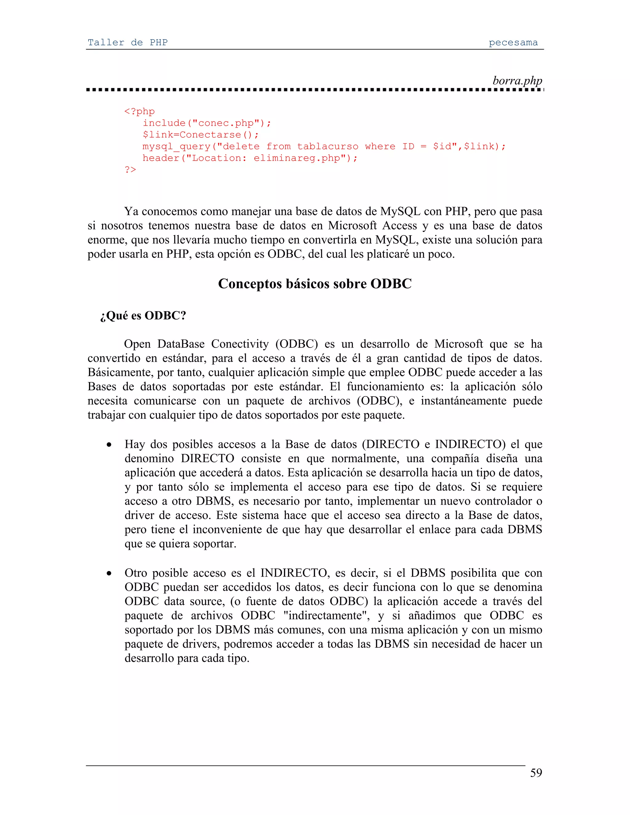 Taller de PHP                                                                    pecesama


                                                                                  borra.php

       <?php
          include("conec.php");
          $link=Conectarse();
          mysql_query("delete from tablacurso where ID = $id",$link);
          header("Location: eliminareg.php");
       ?>



       Ya conocemos como manejar una base de datos de MySQL con PHP, pero que pasa
si nosotros tenemos nuestra base de datos en Microsoft Access y es una base de datos
enorme, que nos llevaría mucho tiempo en convertirla en MySQL, existe una solución para
poder usarla en PHP, esta opción es ODBC, del cual les platicaré un poco.

                          Conceptos básicos sobre ODBC

  ¿Qué es ODBC?

        Open DataBase Conectivity (ODBC) es un desarrollo de Microsoft que se ha
convertido en estándar, para el acceso a través de él a gran cantidad de tipos de datos.
Básicamente, por tanto, cualquier aplicación simple que emplee ODBC puede acceder a las
Bases de datos soportadas por este estándar. El funcionamiento es: la aplicación sólo
necesita comunicarse con un paquete de archivos (ODBC), e instantáneamente puede
trabajar con cualquier tipo de datos soportados por este paquete.

   •   Hay dos posibles accesos a la Base de datos (DIRECTO e INDIRECTO) el que
       denomino DIRECTO consiste en que normalmente, una compañía diseña una
       aplicación que accederá a datos. Esta aplicación se desarrolla hacia un tipo de datos,
       y por tanto sólo se implementa el acceso para ese tipo de datos. Si se requiere
       acceso a otro DBMS, es necesario por tanto, implementar un nuevo controlador o
       driver de acceso. Este sistema hace que el acceso sea directo a la Base de datos,
       pero tiene el inconveniente de que hay que desarrollar el enlace para cada DBMS
       que se quiera soportar.

   •   Otro posible acceso es el INDIRECTO, es decir, si el DBMS posibilita que con
       ODBC puedan ser accedidos los datos, es decir funciona con lo que se denomina
       ODBC data source, (o fuente de datos ODBC) la aplicación accede a través del
       paquete de archivos ODBC "indirectamente", y si añadimos que ODBC es
       soportado por los DBMS más comunes, con una misma aplicación y con un mismo
       paquete de drivers, podremos acceder a todas las DBMS sin necesidad de hacer un
       desarrollo para cada tipo.




                                                                                          59
 