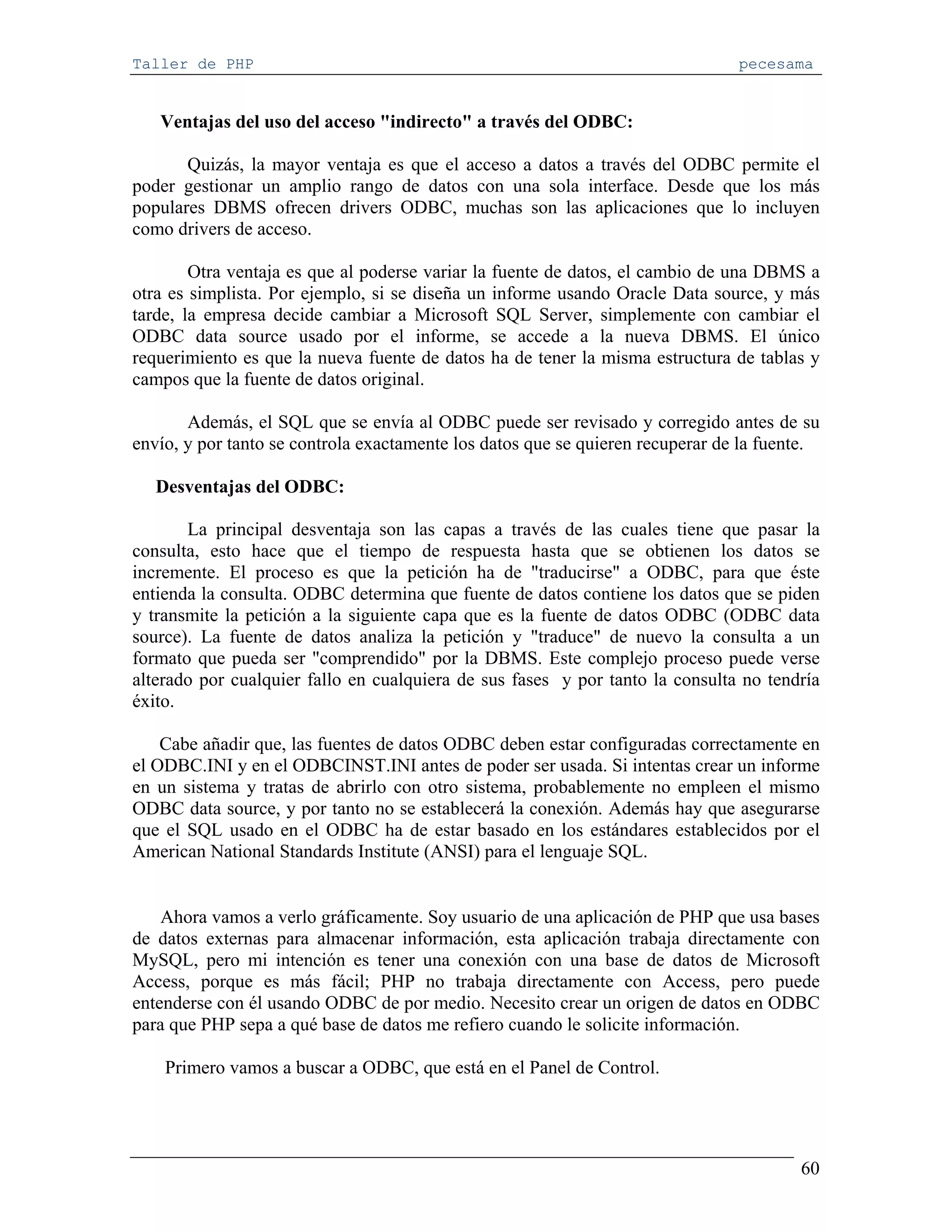 Taller de PHP                                                                   pecesama


   Ventajas del uso del acceso "indirecto" a través del ODBC:

       Quizás, la mayor ventaja es que el acceso a datos a través del ODBC permite el
poder gestionar un amplio rango de datos con una sola interface. Desde que los más
populares DBMS ofrecen drivers ODBC, muchas son las aplicaciones que lo incluyen
como drivers de acceso.

        Otra ventaja es que al poderse variar la fuente de datos, el cambio de una DBMS a
otra es simplista. Por ejemplo, si se diseña un informe usando Oracle Data source, y más
tarde, la empresa decide cambiar a Microsoft SQL Server, simplemente con cambiar el
ODBC data source usado por el informe, se accede a la nueva DBMS. El único
requerimiento es que la nueva fuente de datos ha de tener la misma estructura de tablas y
campos que la fuente de datos original.

       Además, el SQL que se envía al ODBC puede ser revisado y corregido antes de su
envío, y por tanto se controla exactamente los datos que se quieren recuperar de la fuente.

   Desventajas del ODBC:

       La principal desventaja son las capas a través de las cuales tiene que pasar la
consulta, esto hace que el tiempo de respuesta hasta que se obtienen los datos se
incremente. El proceso es que la petición ha de "traducirse" a ODBC, para que éste
entienda la consulta. ODBC determina que fuente de datos contiene los datos que se piden
y transmite la petición a la siguiente capa que es la fuente de datos ODBC (ODBC data
source). La fuente de datos analiza la petición y "traduce" de nuevo la consulta a un
formato que pueda ser "comprendido" por la DBMS. Este complejo proceso puede verse
alterado por cualquier fallo en cualquiera de sus fases y por tanto la consulta no tendría
éxito.

    Cabe añadir que, las fuentes de datos ODBC deben estar configuradas correctamente en
el ODBC.INI y en el ODBCINST.INI antes de poder ser usada. Si intentas crear un informe
en un sistema y tratas de abrirlo con otro sistema, probablemente no empleen el mismo
ODBC data source, y por tanto no se establecerá la conexión. Además hay que asegurarse
que el SQL usado en el ODBC ha de estar basado en los estándares establecidos por el
American National Standards Institute (ANSI) para el lenguaje SQL.


    Ahora vamos a verlo gráficamente. Soy usuario de una aplicación de PHP que usa bases
de datos externas para almacenar información, esta aplicación trabaja directamente con
MySQL, pero mi intención es tener una conexión con una base de datos de Microsoft
Access, porque es más fácil; PHP no trabaja directamente con Access, pero puede
entenderse con él usando ODBC de por medio. Necesito crear un origen de datos en ODBC
para que PHP sepa a qué base de datos me refiero cuando le solicite información.

    Primero vamos a buscar a ODBC, que está en el Panel de Control.




                                                                                        60
 