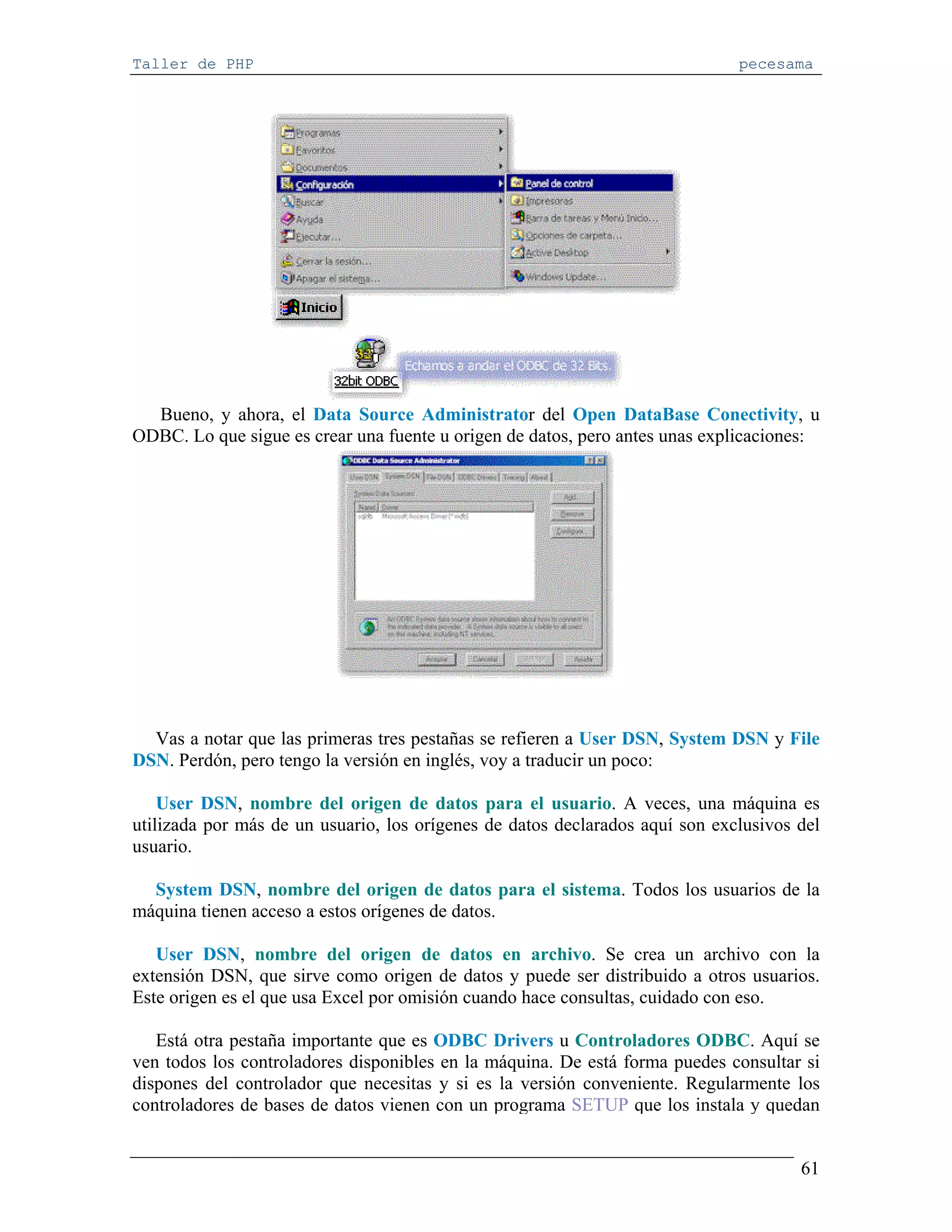 Taller de PHP                                                                 pecesama




  Bueno, y ahora, el Data Source Administrator del Open DataBase Conectivity, u
ODBC. Lo que sigue es crear una fuente u origen de datos, pero antes unas explicaciones:




  Vas a notar que las primeras tres pestañas se refieren a User DSN, System DSN y File
DSN. Perdón, pero tengo la versión en inglés, voy a traducir un poco:

    User DSN, nombre del origen de datos para el usuario. A veces, una máquina es
utilizada por más de un usuario, los orígenes de datos declarados aquí son exclusivos del
usuario.

  System DSN, nombre del origen de datos para el sistema. Todos los usuarios de la
máquina tienen acceso a estos orígenes de datos.

   User DSN, nombre del origen de datos en archivo. Se crea un archivo con la
extensión DSN, que sirve como origen de datos y puede ser distribuido a otros usuarios.
Este origen es el que usa Excel por omisión cuando hace consultas, cuidado con eso.

   Está otra pestaña importante que es ODBC Drivers u Controladores ODBC. Aquí se
ven todos los controladores disponibles en la máquina. De está forma puedes consultar si
dispones del controlador que necesitas y si es la versión conveniente. Regularmente los
controladores de bases de datos vienen con un programa SETUP que los instala y quedan


                                                                                      61
 