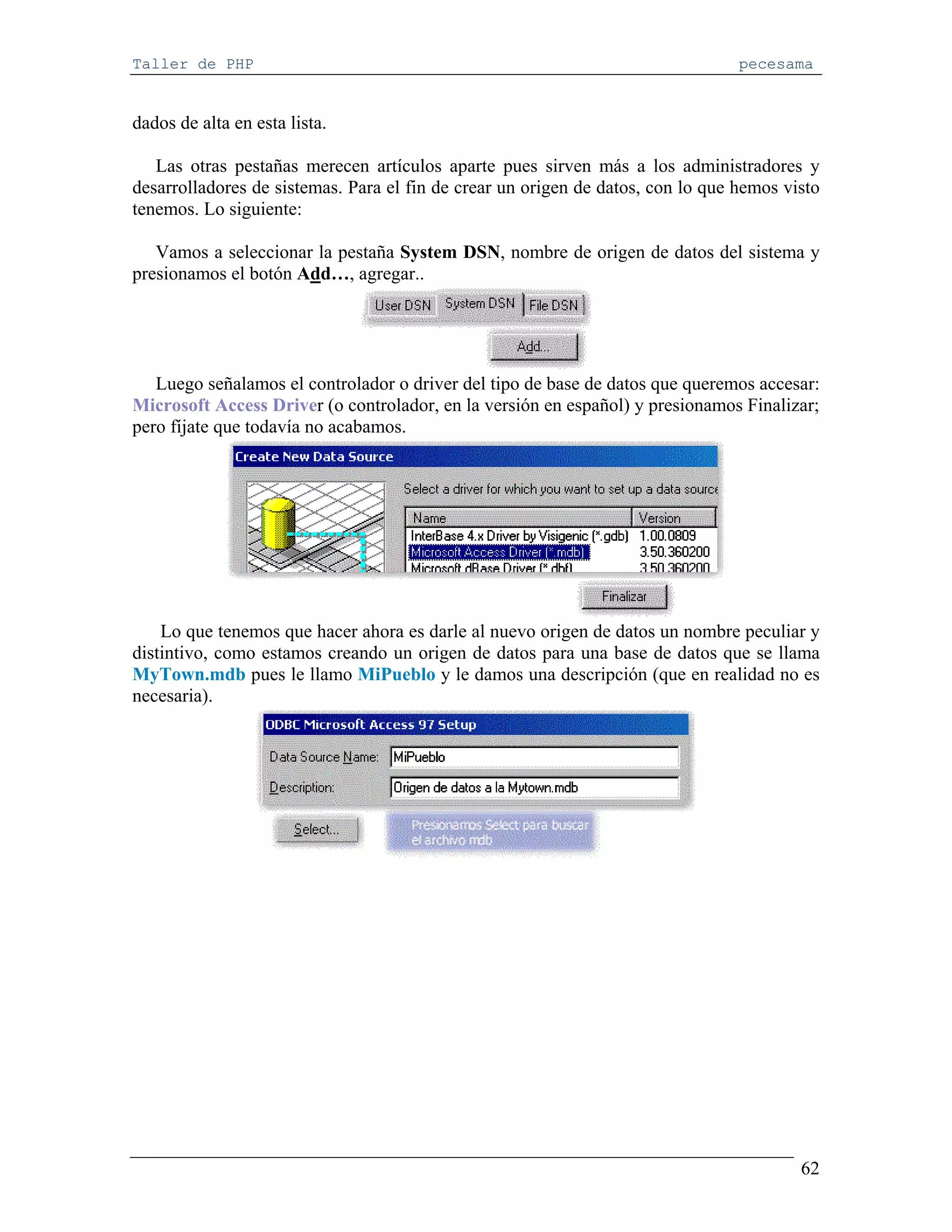 Taller de PHP                                                                    pecesama


dados de alta en esta lista.

   Las otras pestañas merecen artículos aparte pues sirven más a los administradores y
desarrolladores de sistemas. Para el fin de crear un origen de datos, con lo que hemos visto
tenemos. Lo siguiente:

   Vamos a seleccionar la pestaña System DSN, nombre de origen de datos del sistema y
presionamos el botón Add…, agregar..




   Luego señalamos el controlador o driver del tipo de base de datos que queremos accesar:
Microsoft Access Driver (o controlador, en la versión en español) y presionamos Finalizar;
pero fíjate que todavía no acabamos.




    Lo que tenemos que hacer ahora es darle al nuevo origen de datos un nombre peculiar y
distintivo, como estamos creando un origen de datos para una base de datos que se llama
MyTown.mdb pues le llamo MiPueblo y le damos una descripción (que en realidad no es
necesaria).




                                                                                         62
 