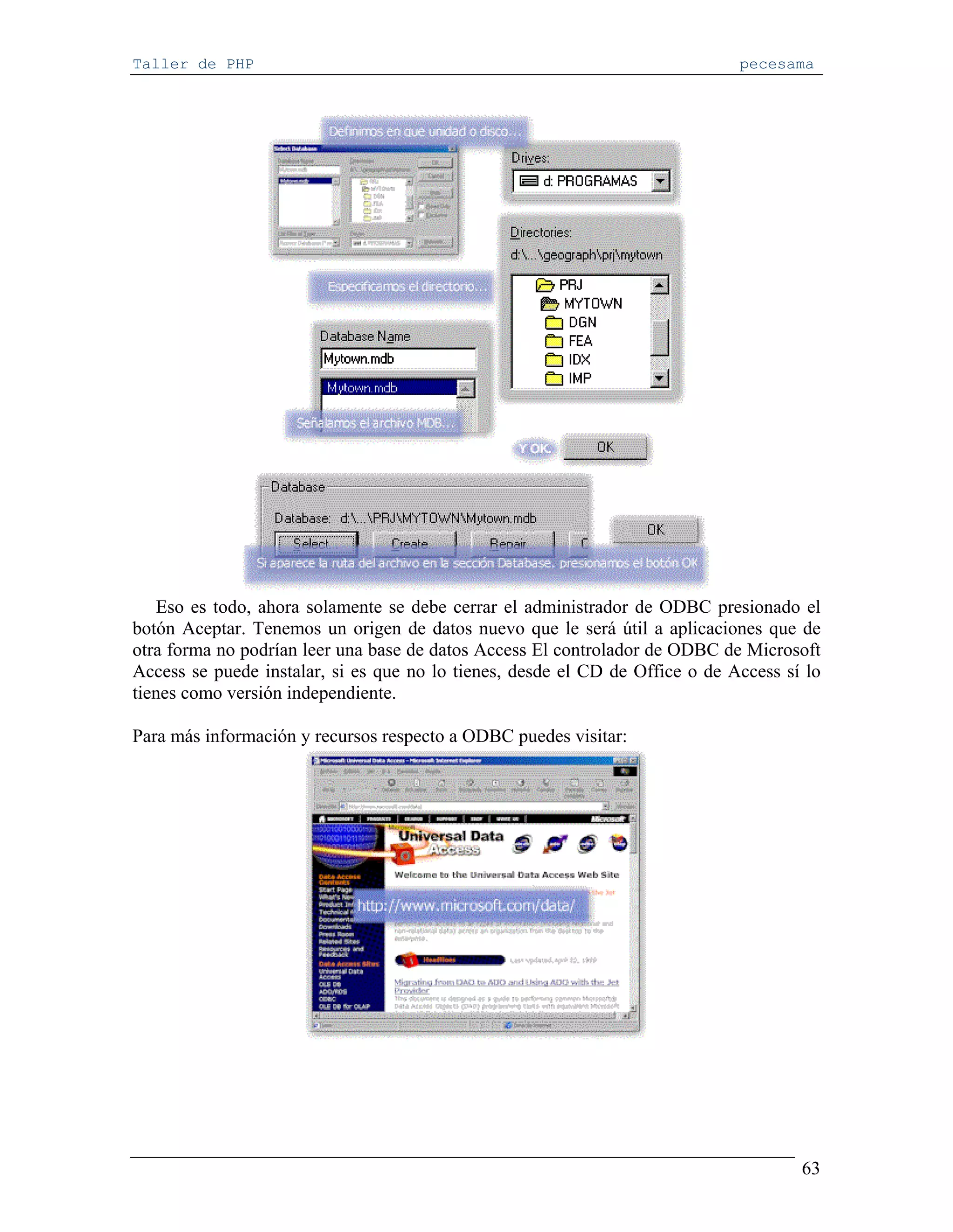 Taller de PHP                                                                 pecesama




   Eso es todo, ahora solamente se debe cerrar el administrador de ODBC presionado el
botón Aceptar. Tenemos un origen de datos nuevo que le será útil a aplicaciones que de
otra forma no podrían leer una base de datos Access El controlador de ODBC de Microsoft
Access se puede instalar, si es que no lo tienes, desde el CD de Office o de Access sí lo
tienes como versión independiente.

Para más información y recursos respecto a ODBC puedes visitar:




                                                                                      63
 