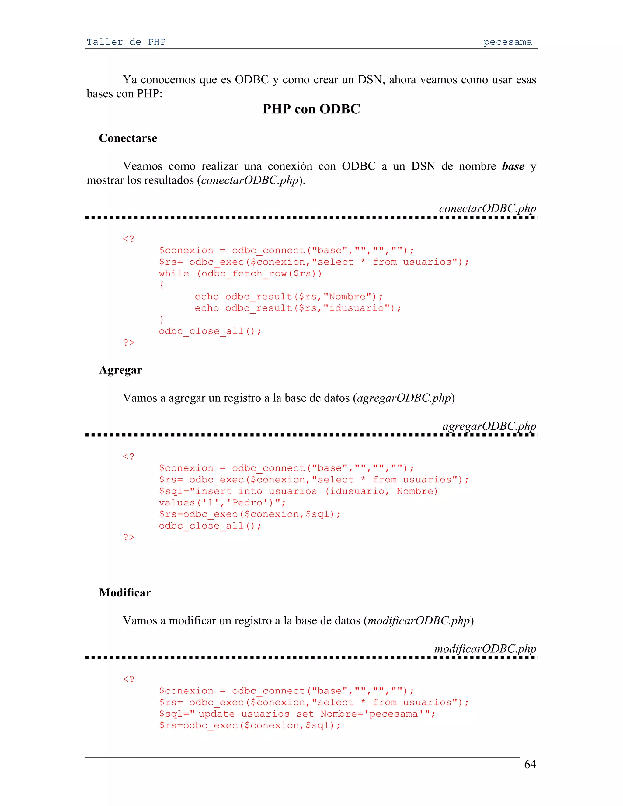 Taller de PHP                                                                pecesama


       Ya conocemos que es ODBC y como crear un DSN, ahora veamos como usar esas
bases con PHP:
                                 PHP con ODBC
  Conectarse

       Veamos como realizar una conexión con ODBC a un DSN de nombre base y
mostrar los resultados (conectarODBC.php).

                                                                   conectarODBC.php

      <?
               $conexion = odbc_connect("base","","","");
               $rs= odbc_exec($conexion,"select * from usuarios");
               while (odbc_fetch_row($rs))
               {
                     echo odbc_result($rs,"Nombre");
                     echo odbc_result($rs,"idusuario");
               }
               odbc_close_all();
      ?>

  Agregar

      Vamos a agregar un registro a la base de datos (agregarODBC.php)

                                                                   agregarODBC.php

      <?
               $conexion = odbc_connect("base","","","");
               $rs= odbc_exec($conexion,"select * from usuarios");
               $sql="insert into usuarios (idusuario, Nombre)
               values('1','Pedro')";
               $rs=odbc_exec($conexion,$sql);
               odbc_close_all();
      ?>




  Modificar

      Vamos a modificar un registro a la base de datos (modificarODBC.php)

                                                                  modificarODBC.php

      <?
               $conexion = odbc_connect("base","","","");
               $rs= odbc_exec($conexion,"select * from usuarios");
               $sql=" update usuarios set Nombre='pecesama'";
               $rs=odbc_exec($conexion,$sql);


                                                                                   64
 
