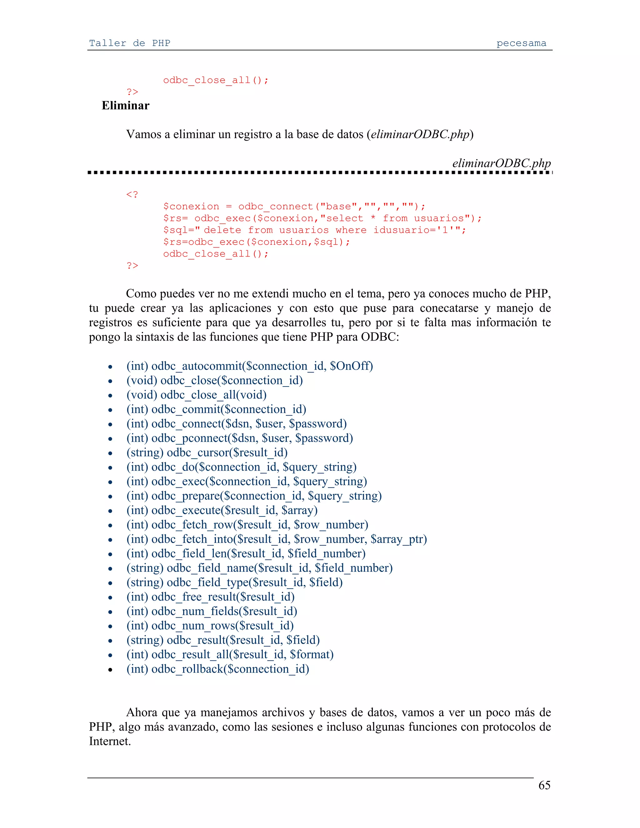 Taller de PHP                                                                   pecesama


              odbc_close_all();
       ?>
  Eliminar

       Vamos a eliminar un registro a la base de datos (eliminarODBC.php)

                                                                       eliminarODBC.php

       <?
              $conexion = odbc_connect("base","","","");
              $rs= odbc_exec($conexion,"select * from usuarios");
              $sql=" delete from usuarios where idusuario='1'";
              $rs=odbc_exec($conexion,$sql);
              odbc_close_all();
       ?>

        Como puedes ver no me extendi mucho en el tema, pero ya conoces mucho de PHP,
tu puede crear ya las aplicaciones y con esto que puse para conecatarse y manejo de
registros es suficiente para que ya desarrolles tu, pero por si te falta mas información te
pongo la sintaxis de las funciones que tiene PHP para ODBC:

   •   (int) odbc_autocommit($connection_id, $OnOff)
   •   (void) odbc_close($connection_id)
   •   (void) odbc_close_all(void)
   •   (int) odbc_commit($connection_id)
   •   (int) odbc_connect($dsn, $user, $password)
   •   (int) odbc_pconnect($dsn, $user, $password)
   •   (string) odbc_cursor($result_id)
   •   (int) odbc_do($connection_id, $query_string)
   •   (int) odbc_exec($connection_id, $query_string)
   •   (int) odbc_prepare($connection_id, $query_string)
   •   (int) odbc_execute($result_id, $array)
   •   (int) odbc_fetch_row($result_id, $row_number)
   •   (int) odbc_fetch_into($result_id, $row_number, $array_ptr)
   •   (int) odbc_field_len($result_id, $field_number)
   •   (string) odbc_field_name($result_id, $field_number)
   •   (string) odbc_field_type($result_id, $field)
   •   (int) odbc_free_result($result_id)
   •   (int) odbc_num_fields($result_id)
   •   (int) odbc_num_rows($result_id)
   •   (string) odbc_result($result_id, $field)
   •   (int) odbc_result_all($result_id, $format)
   •   (int) odbc_rollback($connection_id)


       Ahora que ya manejamos archivos y bases de datos, vamos a ver un poco más de
PHP, algo más avanzado, como las sesiones e incluso algunas funciones con protocolos de
Internet.


                                                                                        65
 