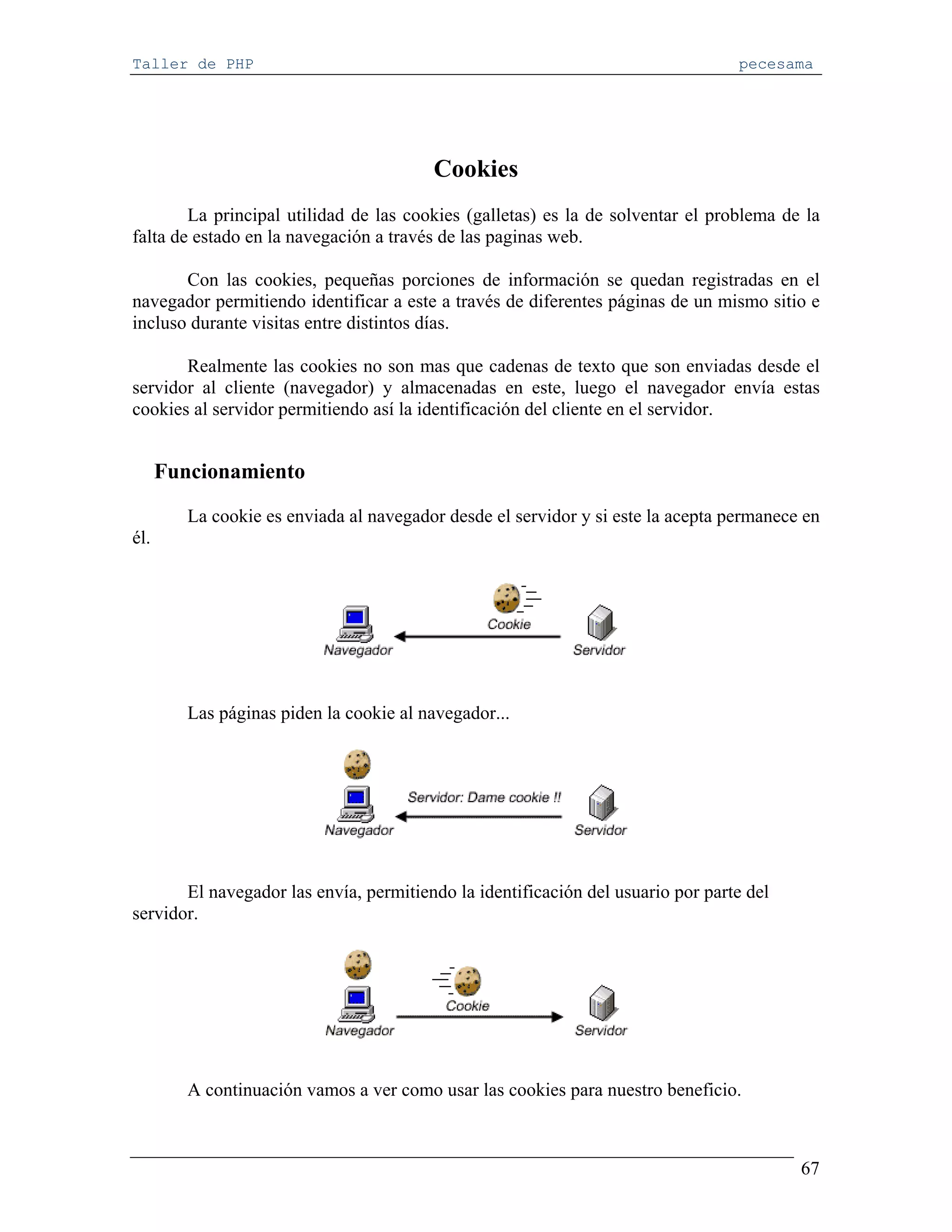 Taller de PHP                                                                     pecesama




                                         Cookies
        La principal utilidad de las cookies (galletas) es la de solventar el problema de la
falta de estado en la navegación a través de las paginas web.

       Con las cookies, pequeñas porciones de información se quedan registradas en el
navegador permitiendo identificar a este a través de diferentes páginas de un mismo sitio e
incluso durante visitas entre distintos días.

       Realmente las cookies no son mas que cadenas de texto que son enviadas desde el
servidor al cliente (navegador) y almacenadas en este, luego el navegador envía estas
cookies al servidor permitiendo así la identificación del cliente en el servidor.


      Funcionamiento

         La cookie es enviada al navegador desde el servidor y si este la acepta permanece en
él.




         Las páginas piden la cookie al navegador...




       El navegador las envía, permitiendo la identificación del usuario por parte del
servidor.




         A continuación vamos a ver como usar las cookies para nuestro beneficio.



                                                                                          67
 